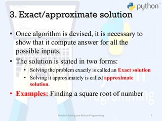 3. Exact/approximate solution
• Once algorithm is devised, it is necessary to
show that it compute answer for all the
possible inputs.
• The solution is stated in two forms:
• Solving the problem exactly is called an Exact solution
• Solving it approximately is called approximate
solution.
• Examples: Finding a square root of number
Problem Solving and Python Programming 7
 