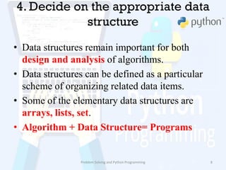 4. Decide on the appropriate data
structure
• Data structures remain important for both
design and analysis of algorithms.
• Data structures can be defined as a particular
scheme of organizing related data items.
• Some of the elementary data structures are
arrays, lists, set.
• Algorithm + Data Structure= Programs
Problem Solving and Python Programming 8
 