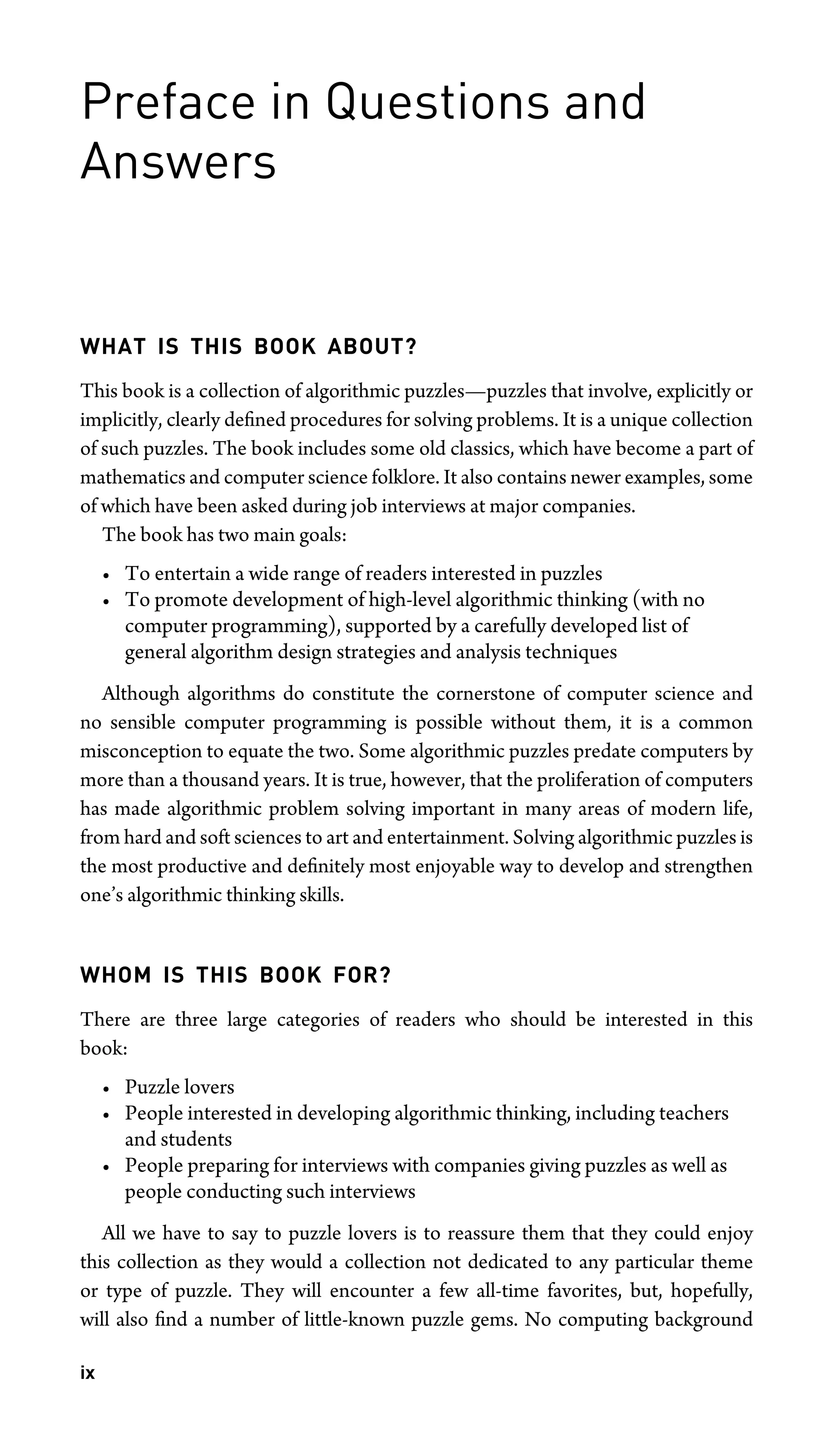 Preface in Questions and
Answers
WHAT IS THIS BOOK ABOUT?
This book is a collection of algorithmic puzzles—puzzles that involve, explicitly or
implicitly, clearly deﬁned procedures for solving problems. It is a unique collection
of such puzzles. The book includes some old classics, which have become a part of
mathematics and computer science folklore. It also contains newer examples, some
of which have been asked during job interviews at major companies.
The book has two main goals:
• To entertain a wide range of readers interested in puzzles
• To promote development of high-level algorithmic thinking (with no
computer programming), supported by a carefully developed list of
general algorithm design strategies and analysis techniques
Although algorithms do constitute the cornerstone of computer science and
no sensible computer programming is possible without them, it is a common
misconception to equate the two. Some algorithmic puzzles predate computers by
more than a thousand years. It is true, however, that the proliferation of computers
has made algorithmic problem solving important in many areas of modern life,
from hard and soft sciences to art and entertainment. Solving algorithmic puzzles is
the most productive and deﬁnitely most enjoyable way to develop and strengthen
one’s algorithmic thinking skills.
WHOM IS THIS BOOK FOR?
There are three large categories of readers who should be interested in this
book:
• Puzzle lovers
• People interested in developing algorithmic thinking, including teachers
and students
• People preparing for interviews with companies giving puzzles as well as
people conducting such interviews
All we have to say to puzzle lovers is to reassure them that they could enjoy
this collection as they would a collection not dedicated to any particular theme
or type of puzzle. They will encounter a few all-time favorites, but, hopefully,
will also ﬁnd a number of little-known puzzle gems. No computing background
ix
 