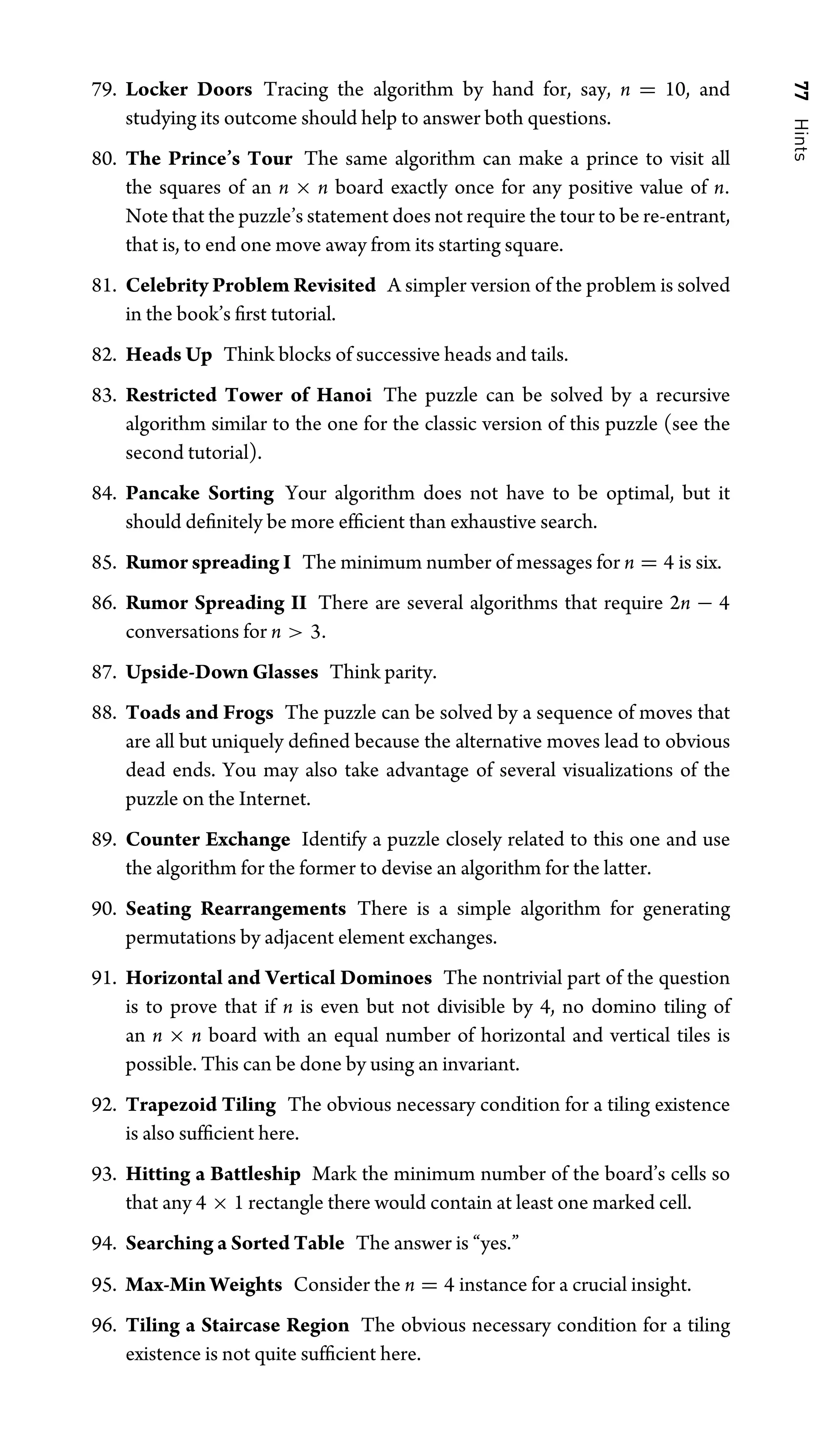 77
Hints
79. Locker Doors Tracing the algorithm by hand for, say, n = 10, and
studying its outcome should help to answer both questions.
80. The Prince’s Tour The same algorithm can make a prince to visit all
the squares of an n × n board exactly once for any positive value of n.
Note that the puzzle’s statement does not require the tour to be re-entrant,
that is, to end one move away from its starting square.
81. Celebrity Problem Revisited A simpler version of the problem is solved
in the book’s ﬁrst tutorial.
82. Heads Up Think blocks of successive heads and tails.
83. Restricted Tower of Hanoi The puzzle can be solved by a recursive
algorithm similar to the one for the classic version of this puzzle (see the
second tutorial).
84. Pancake Sorting Your algorithm does not have to be optimal, but it
should deﬁnitely be more efﬁcient than exhaustive search.
85. Rumor spreading I The minimum number of messages for n = 4 is six.
86. Rumor Spreading II There are several algorithms that require 2n − 4
conversations for n  3.
87. Upside-Down Glasses Think parity.
88. Toads and Frogs The puzzle can be solved by a sequence of moves that
are all but uniquely deﬁned because the alternative moves lead to obvious
dead ends. You may also take advantage of several visualizations of the
puzzle on the Internet.
89. Counter Exchange Identify a puzzle closely related to this one and use
the algorithm for the former to devise an algorithm for the latter.
90. Seating Rearrangements There is a simple algorithm for generating
permutations by adjacent element exchanges.
91. Horizontal and Vertical Dominoes The nontrivial part of the question
is to prove that if n is even but not divisible by 4, no domino tiling of
an n × n board with an equal number of horizontal and vertical tiles is
possible. This can be done by using an invariant.
92. Trapezoid Tiling The obvious necessary condition for a tiling existence
is also sufﬁcient here.
93. Hitting a Battleship Mark the minimum number of the board’s cells so
that any 4 × 1 rectangle there would contain at least one marked cell.
94. Searching a Sorted Table The answer is “yes.”
95. Max-Min Weights Consider the n = 4 instance for a crucial insight.
96. Tiling a Staircase Region The obvious necessary condition for a tiling
existence is not quite sufﬁcient here.
 