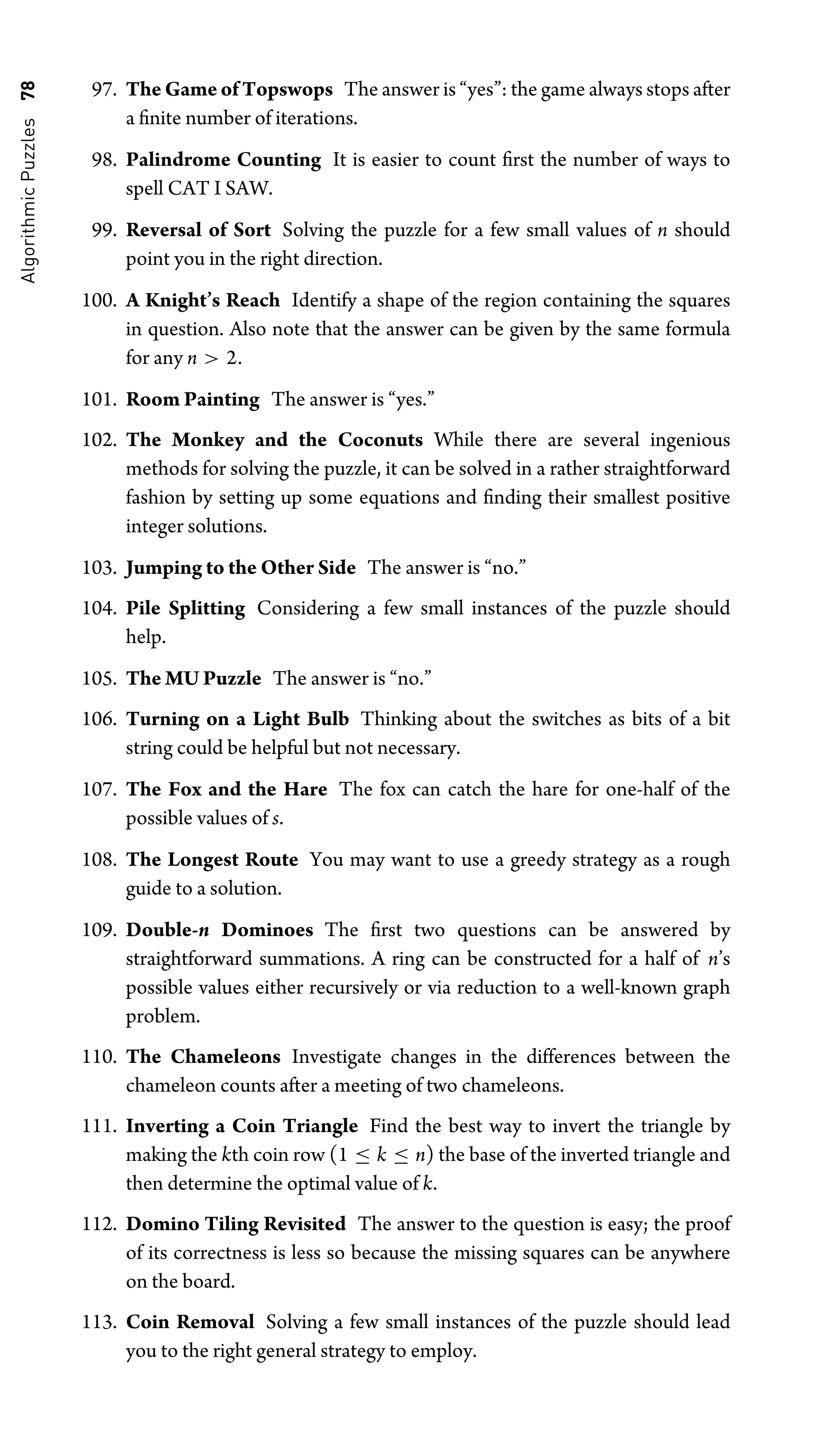 Algorithmic
Puzzles
78 97. The Game of Topswops The answer is “yes”: the game always stops after
a ﬁnite number of iterations.
98. Palindrome Counting It is easier to count ﬁrst the number of ways to
spell CAT I SAW.
99. Reversal of Sort Solving the puzzle for a few small values of n should
point you in the right direction.
100. A Knight’s Reach Identify a shape of the region containing the squares
in question. Also note that the answer can be given by the same formula
for any n  2.
101. Room Painting The answer is “yes.”
102. The Monkey and the Coconuts While there are several ingenious
methods for solving the puzzle, it can be solved in a rather straightforward
fashion by setting up some equations and ﬁnding their smallest positive
integer solutions.
103. Jumping to the Other Side The answer is “no.”
104. Pile Splitting Considering a few small instances of the puzzle should
help.
105. The MU Puzzle The answer is “no.”
106. Turning on a Light Bulb Thinking about the switches as bits of a bit
string could be helpful but not necessary.
107. The Fox and the Hare The fox can catch the hare for one-half of the
possible values of s.
108. The Longest Route You may want to use a greedy strategy as a rough
guide to a solution.
109. Double-n Dominoes The ﬁrst two questions can be answered by
straightforward summations. A ring can be constructed for a half of n’s
possible values either recursively or via reduction to a well-known graph
problem.
110. The Chameleons Investigate changes in the differences between the
chameleon counts after a meeting of two chameleons.
111. Inverting a Coin Triangle Find the best way to invert the triangle by
making the kth coin row (1 ≤ k ≤ n) the base of the inverted triangle and
then determine the optimal value of k.
112. Domino Tiling Revisited The answer to the question is easy; the proof
of its correctness is less so because the missing squares can be anywhere
on the board.
113. Coin Removal Solving a few small instances of the puzzle should lead
you to the right general strategy to employ.
 