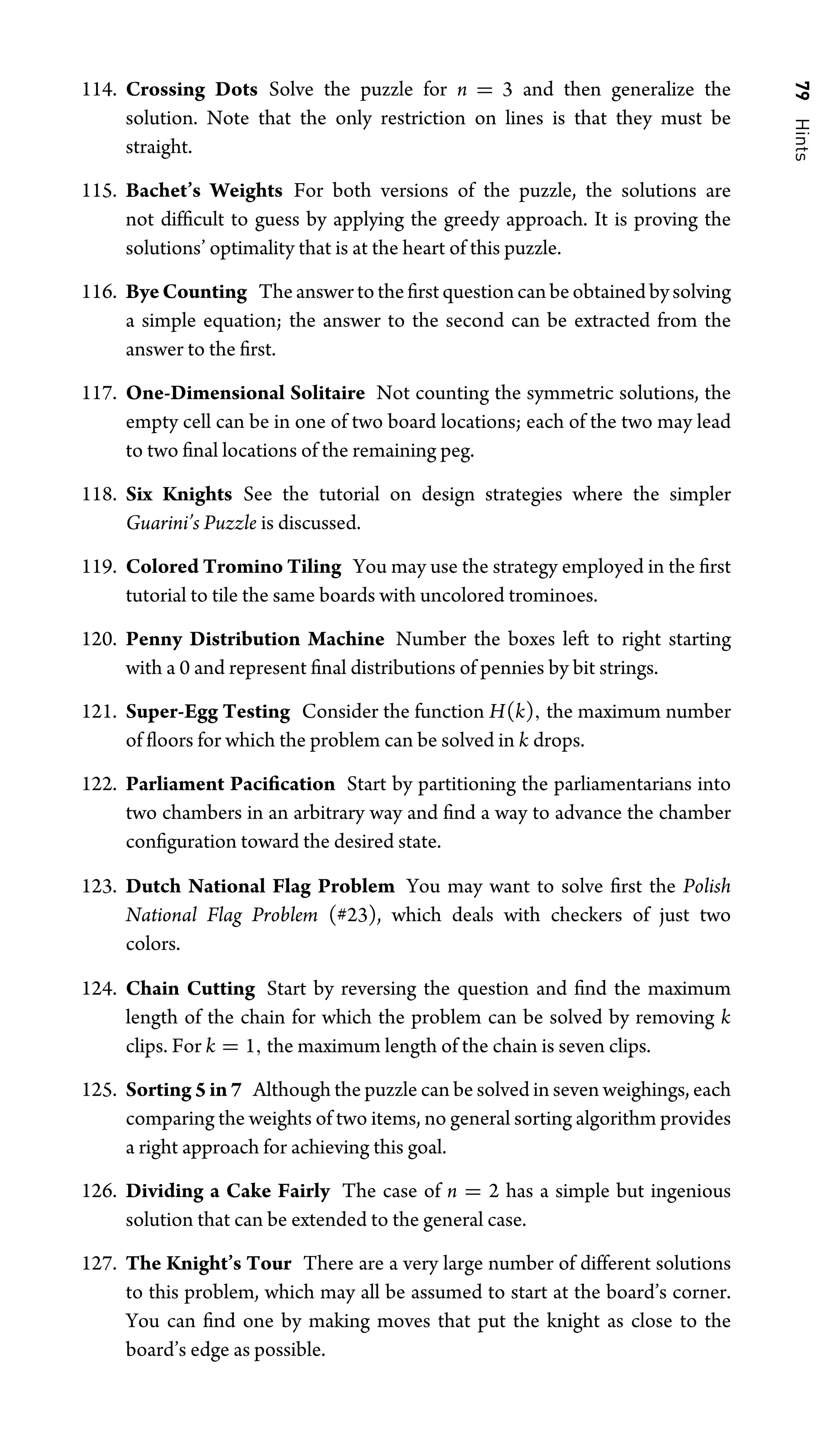 79
Hints
114. Crossing Dots Solve the puzzle for n = 3 and then generalize the
solution. Note that the only restriction on lines is that they must be
straight.
115. Bachet’s Weights For both versions of the puzzle, the solutions are
not difﬁcult to guess by applying the greedy approach. It is proving the
solutions’ optimality that is at the heart of this puzzle.
116. ByeCounting Theanswertotheﬁrstquestioncanbeobtainedbysolving
a simple equation; the answer to the second can be extracted from the
answer to the ﬁrst.
117. One-Dimensional Solitaire Not counting the symmetric solutions, the
empty cell can be in one of two board locations; each of the two may lead
to two ﬁnal locations of the remaining peg.
118. Six Knights See the tutorial on design strategies where the simpler
Guarini’s Puzzle is discussed.
119. Colored Tromino Tiling You may use the strategy employed in the ﬁrst
tutorial to tile the same boards with uncolored trominoes.
120. Penny Distribution Machine Number the boxes left to right starting
with a 0 and represent ﬁnal distributions of pennies by bit strings.
121. Super-Egg Testing Consider the function H(k), the maximum number
of ﬂoors for which the problem can be solved in k drops.
122. Parliament Paciﬁcation Start by partitioning the parliamentarians into
two chambers in an arbitrary way and ﬁnd a way to advance the chamber
conﬁguration toward the desired state.
123. Dutch National Flag Problem You may want to solve ﬁrst the Polish
National Flag Problem (#23), which deals with checkers of just two
colors.
124. Chain Cutting Start by reversing the question and ﬁnd the maximum
length of the chain for which the problem can be solved by removing k
clips. For k = 1, the maximum length of the chain is seven clips.
125. Sorting 5 in 7 Although the puzzle can be solved in seven weighings, each
comparing the weights of two items, no general sorting algorithm provides
a right approach for achieving this goal.
126. Dividing a Cake Fairly The case of n = 2 has a simple but ingenious
solution that can be extended to the general case.
127. The Knight’s Tour There are a very large number of different solutions
to this problem, which may all be assumed to start at the board’s corner.
You can ﬁnd one by making moves that put the knight as close to the
board’s edge as possible.
 