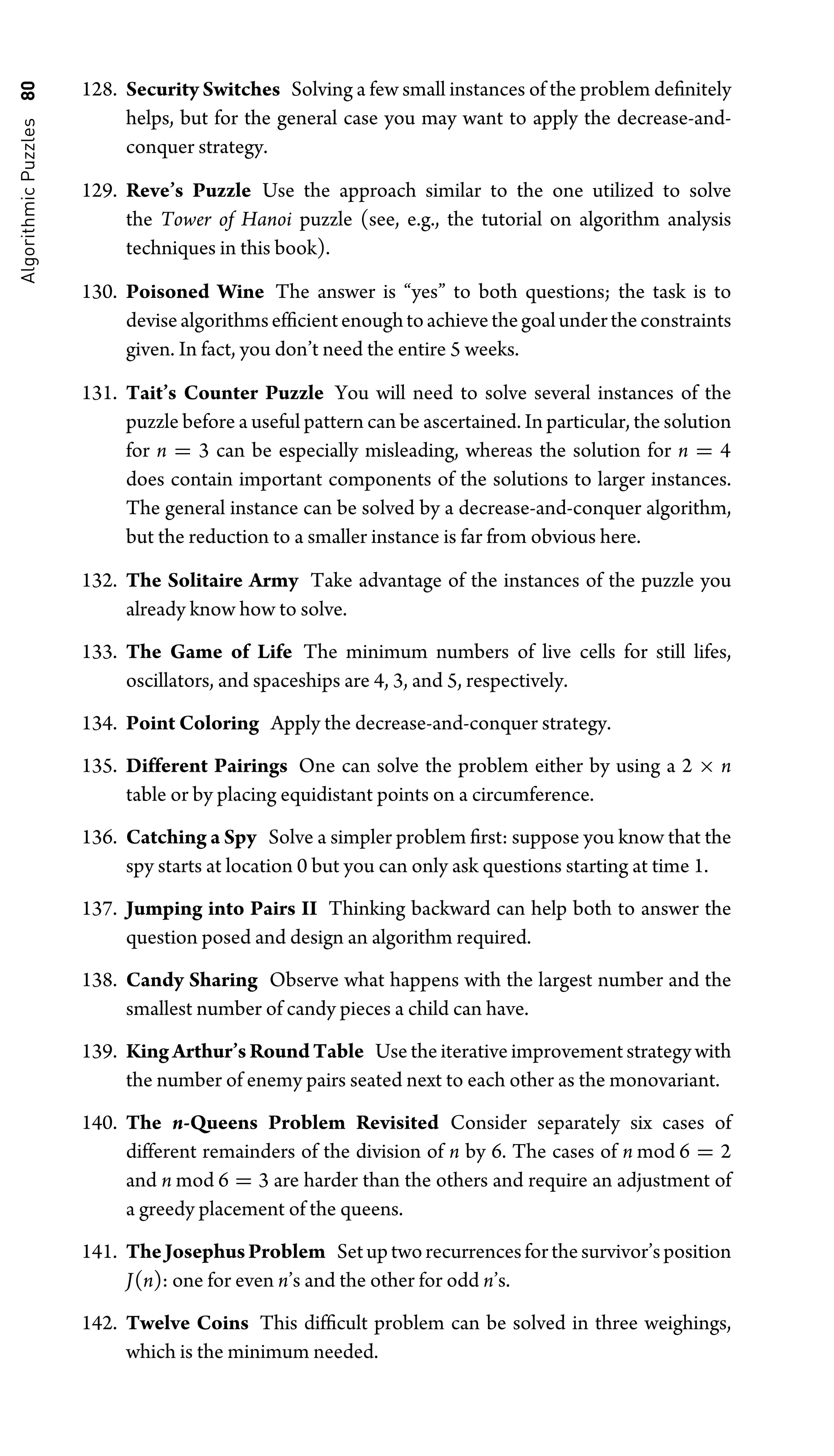 Algorithmic
Puzzles
80 128. Security Switches Solving a few small instances of the problem deﬁnitely
helps, but for the general case you may want to apply the decrease-and-
conquer strategy.
129. Reve’s Puzzle Use the approach similar to the one utilized to solve
the Tower of Hanoi puzzle (see, e.g., the tutorial on algorithm analysis
techniques in this book).
130. Poisoned Wine The answer is “yes” to both questions; the task is to
devisealgorithmsefﬁcientenoughtoachievethegoalundertheconstraints
given. In fact, you don’t need the entire 5 weeks.
131. Tait’s Counter Puzzle You will need to solve several instances of the
puzzle before a useful pattern can be ascertained. In particular, the solution
for n = 3 can be especially misleading, whereas the solution for n = 4
does contain important components of the solutions to larger instances.
The general instance can be solved by a decrease-and-conquer algorithm,
but the reduction to a smaller instance is far from obvious here.
132. The Solitaire Army Take advantage of the instances of the puzzle you
already know how to solve.
133. The Game of Life The minimum numbers of live cells for still lifes,
oscillators, and spaceships are 4, 3, and 5, respectively.
134. Point Coloring Apply the decrease-and-conquer strategy.
135. Different Pairings One can solve the problem either by using a 2 × n
table or by placing equidistant points on a circumference.
136. Catching a Spy Solve a simpler problem ﬁrst: suppose you know that the
spy starts at location 0 but you can only ask questions starting at time 1.
137. Jumping into Pairs II Thinking backward can help both to answer the
question posed and design an algorithm required.
138. Candy Sharing Observe what happens with the largest number and the
smallest number of candy pieces a child can have.
139. KingArthur’sRoundTable Use the iterative improvement strategy with
the number of enemy pairs seated next to each other as the monovariant.
140. The n-Queens Problem Revisited Consider separately six cases of
different remainders of the division of n by 6. The cases of n mod 6 = 2
and n mod 6 = 3 are harder than the others and require an adjustment of
a greedy placement of the queens.
141. TheJosephusProblem Setuptworecurrencesforthesurvivor’sposition
J(n): one for even n’s and the other for odd n’s.
142. Twelve Coins This difﬁcult problem can be solved in three weighings,
which is the minimum needed.
 
