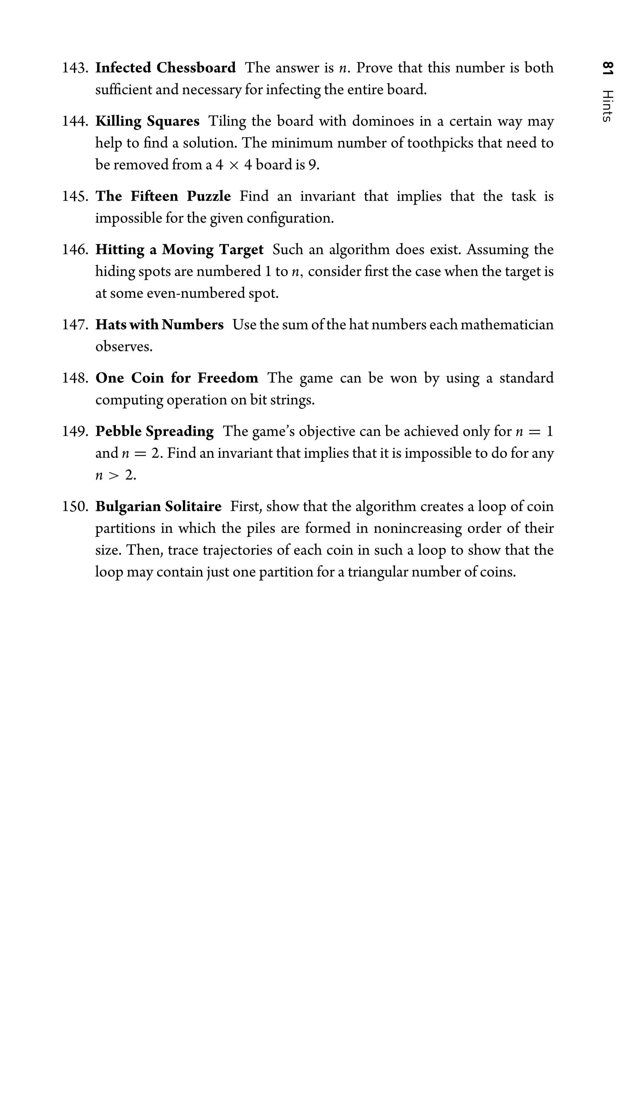 81
Hints
143. Infected Chessboard The answer is n. Prove that this number is both
sufﬁcient and necessary for infecting the entire board.
144. Killing Squares Tiling the board with dominoes in a certain way may
help to ﬁnd a solution. The minimum number of toothpicks that need to
be removed from a 4 × 4 board is 9.
145. The Fifteen Puzzle Find an invariant that implies that the task is
impossible for the given conﬁguration.
146. Hitting a Moving Target Such an algorithm does exist. Assuming the
hiding spots are numbered 1 to n, consider ﬁrst the case when the target is
at some even-numbered spot.
147. Hats with Numbers Use the sum of the hat numbers each mathematician
observes.
148. One Coin for Freedom The game can be won by using a standard
computing operation on bit strings.
149. Pebble Spreading The game’s objective can be achieved only for n = 1
and n = 2. Find an invariant that implies that it is impossible to do for any
n  2.
150. Bulgarian Solitaire First, show that the algorithm creates a loop of coin
partitions in which the piles are formed in nonincreasing order of their
size. Then, trace trajectories of each coin in such a loop to show that the
loop may contain just one partition for a triangular number of coins.
 