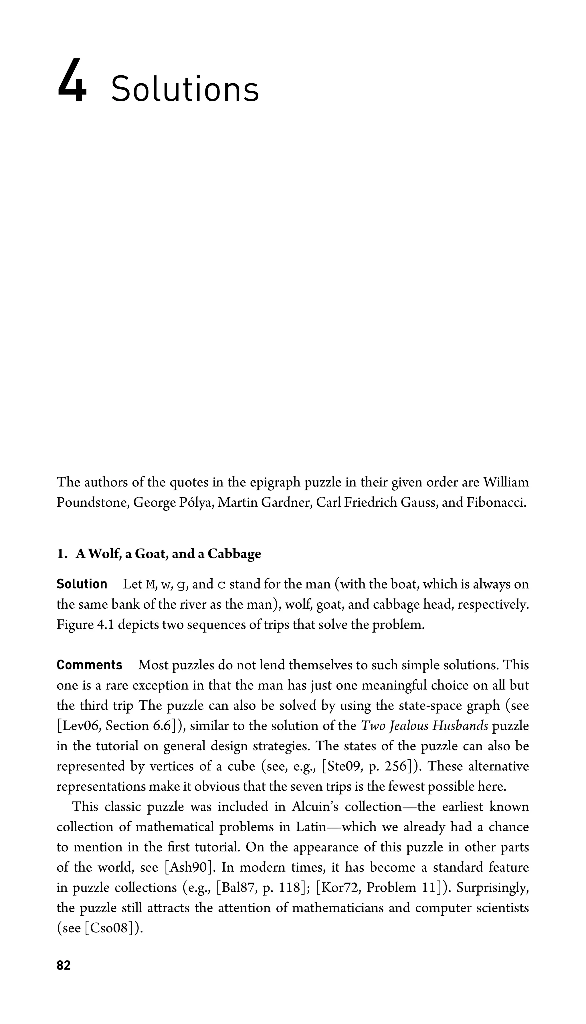 4 Solutions
The authors of the quotes in the epigraph puzzle in their given order are William
Poundstone, George Pólya, Martin Gardner, Carl Friedrich Gauss, and Fibonacci.
1. A Wolf, a Goat, and a Cabbage
Solution Let M, w, g, and c stand for the man (with the boat, which is always on
the same bank of the river as the man), wolf, goat, and cabbage head, respectively.
Figure 4.1 depicts two sequences of trips that solve the problem.
Comments Most puzzles do not lend themselves to such simple solutions. This
one is a rare exception in that the man has just one meaningful choice on all but
the third trip The puzzle can also be solved by using the state-space graph (see
[Lev06, Section 6.6]), similar to the solution of the Two Jealous Husbands puzzle
in the tutorial on general design strategies. The states of the puzzle can also be
represented by vertices of a cube (see, e.g., [Ste09, p. 256]). These alternative
representations make it obvious that the seven trips is the fewest possible here.
This classic puzzle was included in Alcuin’s collection—the earliest known
collection of mathematical problems in Latin—which we already had a chance
to mention in the ﬁrst tutorial. On the appearance of this puzzle in other parts
of the world, see [Ash90]. In modern times, it has become a standard feature
in puzzle collections (e.g., [Bal87, p. 118]; [Kor72, Problem 11]). Surprisingly,
the puzzle still attracts the attention of mathematicians and computer scientists
(see [Cso08]).
82
 
