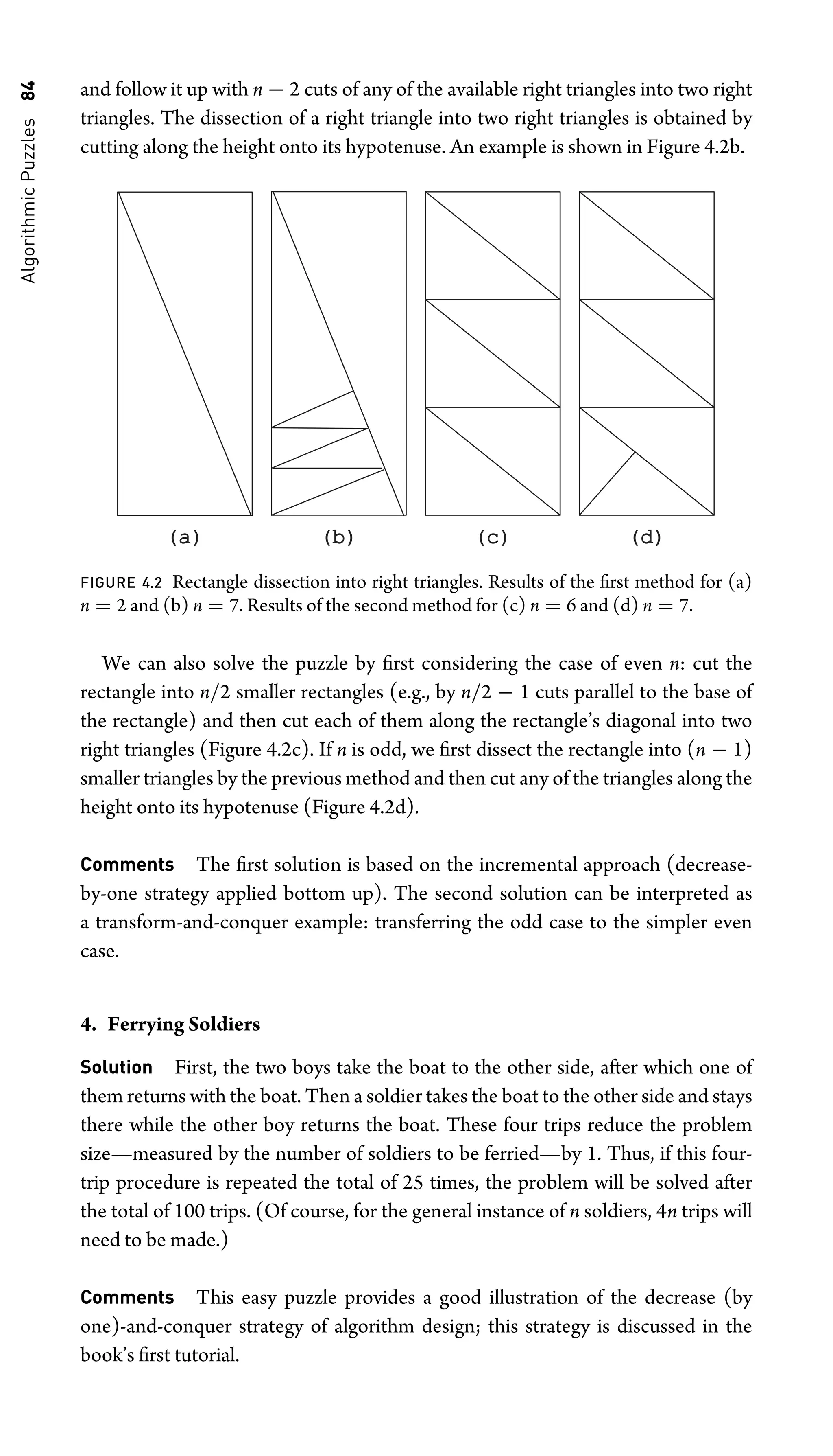Algorithmic
Puzzles
84 and follow it up with n − 2 cuts of any of the available right triangles into two right
triangles. The dissection of a right triangle into two right triangles is obtained by
cutting along the height onto its hypotenuse. An example is shown in Figure 4.2b.
(a)
(a) (b)
(b) (c)
(c) (d)
(d)
FIGURE 4.2 Rectangle dissection into right triangles. Results of the ﬁrst method for (a)
n = 2 and (b) n = 7. Results of the second method for (c) n = 6 and (d) n = 7.
We can also solve the puzzle by ﬁrst considering the case of even n: cut the
rectangle into n/2 smaller rectangles (e.g., by n/2 − 1 cuts parallel to the base of
the rectangle) and then cut each of them along the rectangle’s diagonal into two
right triangles (Figure 4.2c). If n is odd, we ﬁrst dissect the rectangle into (n − 1)
smaller triangles by the previous method and then cut any of the triangles along the
height onto its hypotenuse (Figure 4.2d).
Comments The ﬁrst solution is based on the incremental approach (decrease-
by-one strategy applied bottom up). The second solution can be interpreted as
a transform-and-conquer example: transferring the odd case to the simpler even
case.
4. Ferrying Soldiers
Solution First, the two boys take the boat to the other side, after which one of
them returns with the boat. Then a soldier takes the boat to the other side and stays
there while the other boy returns the boat. These four trips reduce the problem
size—measured by the number of soldiers to be ferried—by 1. Thus, if this four-
trip procedure is repeated the total of 25 times, the problem will be solved after
the total of 100 trips. (Of course, for the general instance of n soldiers, 4n trips will
need to be made.)
Comments This easy puzzle provides a good illustration of the decrease (by
one)-and-conquer strategy of algorithm design; this strategy is discussed in the
book’s ﬁrst tutorial.
 