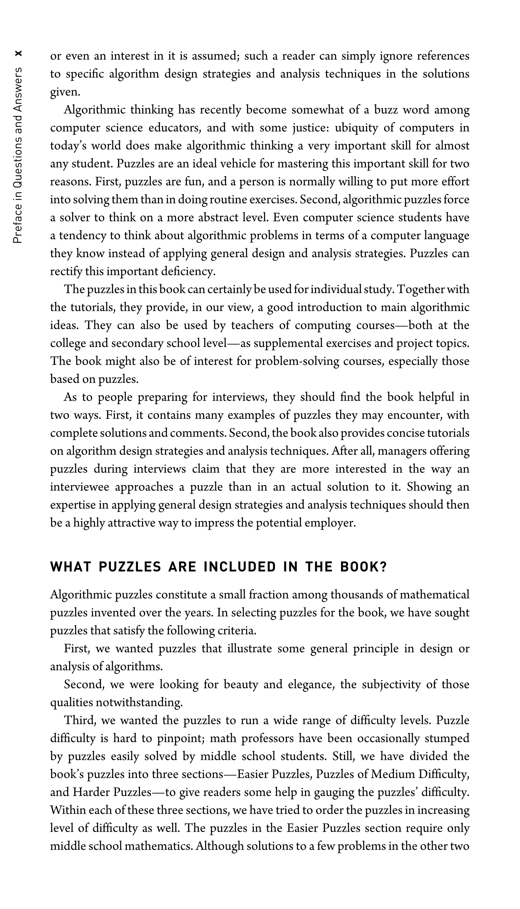 Preface
in
Questions
and
Answers
x or even an interest in it is assumed; such a reader can simply ignore references
to speciﬁc algorithm design strategies and analysis techniques in the solutions
given.
Algorithmic thinking has recently become somewhat of a buzz word among
computer science educators, and with some justice: ubiquity of computers in
today’s world does make algorithmic thinking a very important skill for almost
any student. Puzzles are an ideal vehicle for mastering this important skill for two
reasons. First, puzzles are fun, and a person is normally willing to put more effort
into solving them than in doing routine exercises. Second, algorithmic puzzles force
a solver to think on a more abstract level. Even computer science students have
a tendency to think about algorithmic problems in terms of a computer language
they know instead of applying general design and analysis strategies. Puzzles can
rectify this important deﬁciency.
Thepuzzlesinthisbookcancertainlybeusedforindividualstudy.Togetherwith
the tutorials, they provide, in our view, a good introduction to main algorithmic
ideas. They can also be used by teachers of computing courses—both at the
college and secondary school level—as supplemental exercises and project topics.
The book might also be of interest for problem-solving courses, especially those
based on puzzles.
As to people preparing for interviews, they should ﬁnd the book helpful in
two ways. First, it contains many examples of puzzles they may encounter, with
completesolutionsandcomments.Second,thebookalsoprovidesconcisetutorials
on algorithm design strategies and analysis techniques. After all, managers offering
puzzles during interviews claim that they are more interested in the way an
interviewee approaches a puzzle than in an actual solution to it. Showing an
expertise in applying general design strategies and analysis techniques should then
be a highly attractive way to impress the potential employer.
WHAT PUZZLES ARE INCLUDED IN THE BOOK?
Algorithmic puzzles constitute a small fraction among thousands of mathematical
puzzles invented over the years. In selecting puzzles for the book, we have sought
puzzles that satisfy the following criteria.
First, we wanted puzzles that illustrate some general principle in design or
analysis of algorithms.
Second, we were looking for beauty and elegance, the subjectivity of those
qualities notwithstanding.
Third, we wanted the puzzles to run a wide range of difﬁculty levels. Puzzle
difﬁculty is hard to pinpoint; math professors have been occasionally stumped
by puzzles easily solved by middle school students. Still, we have divided the
book’s puzzles into three sections—Easier Puzzles, Puzzles of Medium Difﬁculty,
and Harder Puzzles—to give readers some help in gauging the puzzles’ difﬁculty.
Within each of these three sections, we have tried to order the puzzles in increasing
level of difﬁculty as well. The puzzles in the Easier Puzzles section require only
middle school mathematics. Although solutions to a few problems in the other two
 