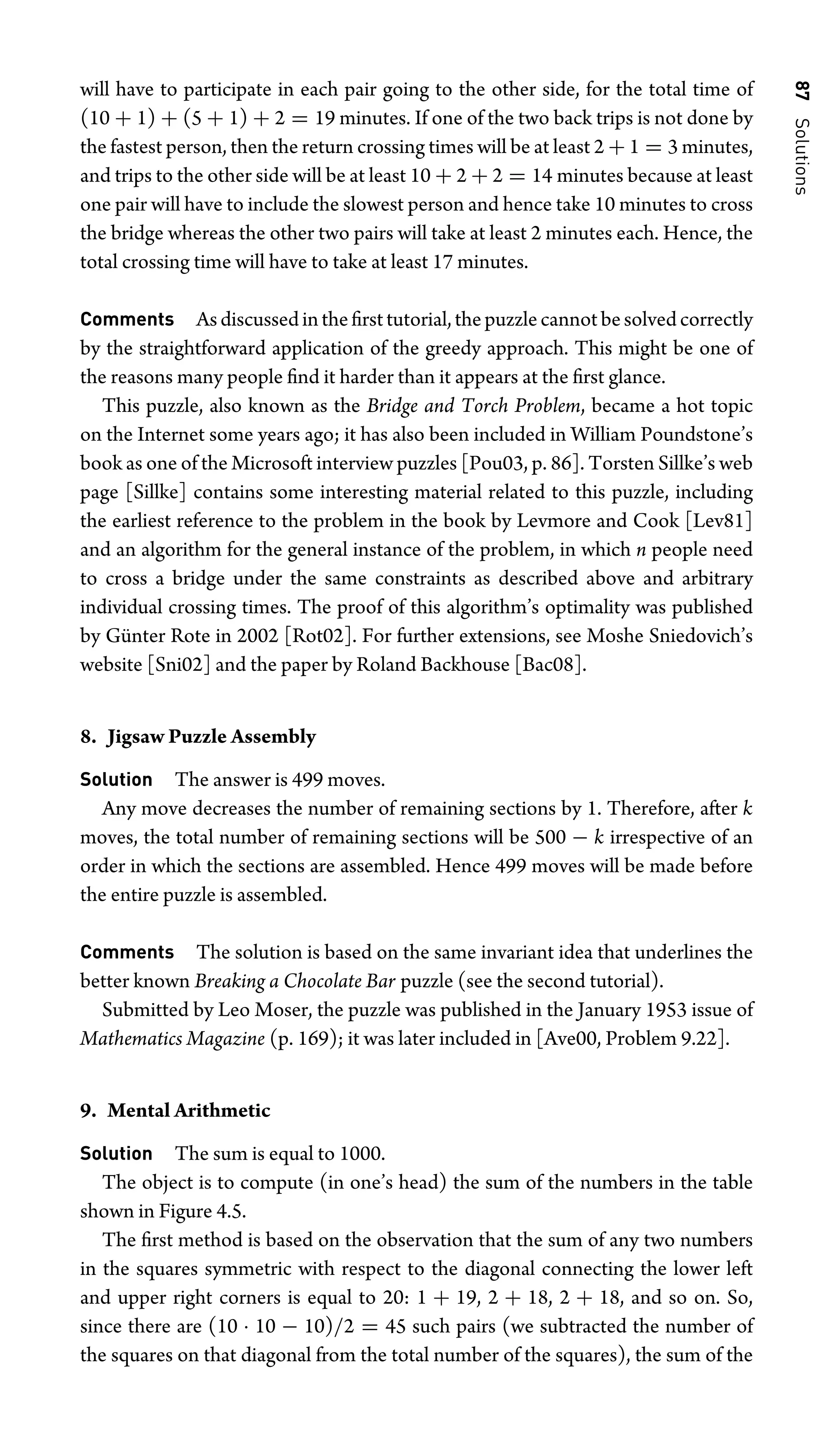 87
Solutions
will have to participate in each pair going to the other side, for the total time of
(10 + 1) + (5 + 1) + 2 = 19 minutes. If one of the two back trips is not done by
the fastest person, then the return crossing times will be at least 2 + 1 = 3 minutes,
and trips to the other side will be at least 10 + 2 + 2 = 14 minutes because at least
one pair will have to include the slowest person and hence take 10 minutes to cross
the bridge whereas the other two pairs will take at least 2 minutes each. Hence, the
total crossing time will have to take at least 17 minutes.
Comments Asdiscussedintheﬁrsttutorial,thepuzzlecannotbesolvedcorrectly
by the straightforward application of the greedy approach. This might be one of
the reasons many people ﬁnd it harder than it appears at the ﬁrst glance.
This puzzle, also known as the Bridge and Torch Problem, became a hot topic
on the Internet some years ago; it has also been included in William Poundstone’s
book as one of the Microsoft interview puzzles [Pou03, p. 86]. Torsten Sillke’s web
page [Sillke] contains some interesting material related to this puzzle, including
the earliest reference to the problem in the book by Levmore and Cook [Lev81]
and an algorithm for the general instance of the problem, in which n people need
to cross a bridge under the same constraints as described above and arbitrary
individual crossing times. The proof of this algorithm’s optimality was published
by Günter Rote in 2002 [Rot02]. For further extensions, see Moshe Sniedovich’s
website [Sni02] and the paper by Roland Backhouse [Bac08].
8. Jigsaw Puzzle Assembly
Solution The answer is 499 moves.
Any move decreases the number of remaining sections by 1. Therefore, after k
moves, the total number of remaining sections will be 500 − k irrespective of an
order in which the sections are assembled. Hence 499 moves will be made before
the entire puzzle is assembled.
Comments The solution is based on the same invariant idea that underlines the
better known Breaking a Chocolate Bar puzzle (see the second tutorial).
Submitted by Leo Moser, the puzzle was published in the January 1953 issue of
Mathematics Magazine (p. 169); it was later included in [Ave00, Problem 9.22].
9. Mental Arithmetic
Solution The sum is equal to 1000.
The object is to compute (in one’s head) the sum of the numbers in the table
shown in Figure 4.5.
The ﬁrst method is based on the observation that the sum of any two numbers
in the squares symmetric with respect to the diagonal connecting the lower left
and upper right corners is equal to 20: 1 + 19, 2 + 18, 2 + 18, and so on. So,
since there are (10 · 10 − 10)/2 = 45 such pairs (we subtracted the number of
the squares on that diagonal from the total number of the squares), the sum of the
 