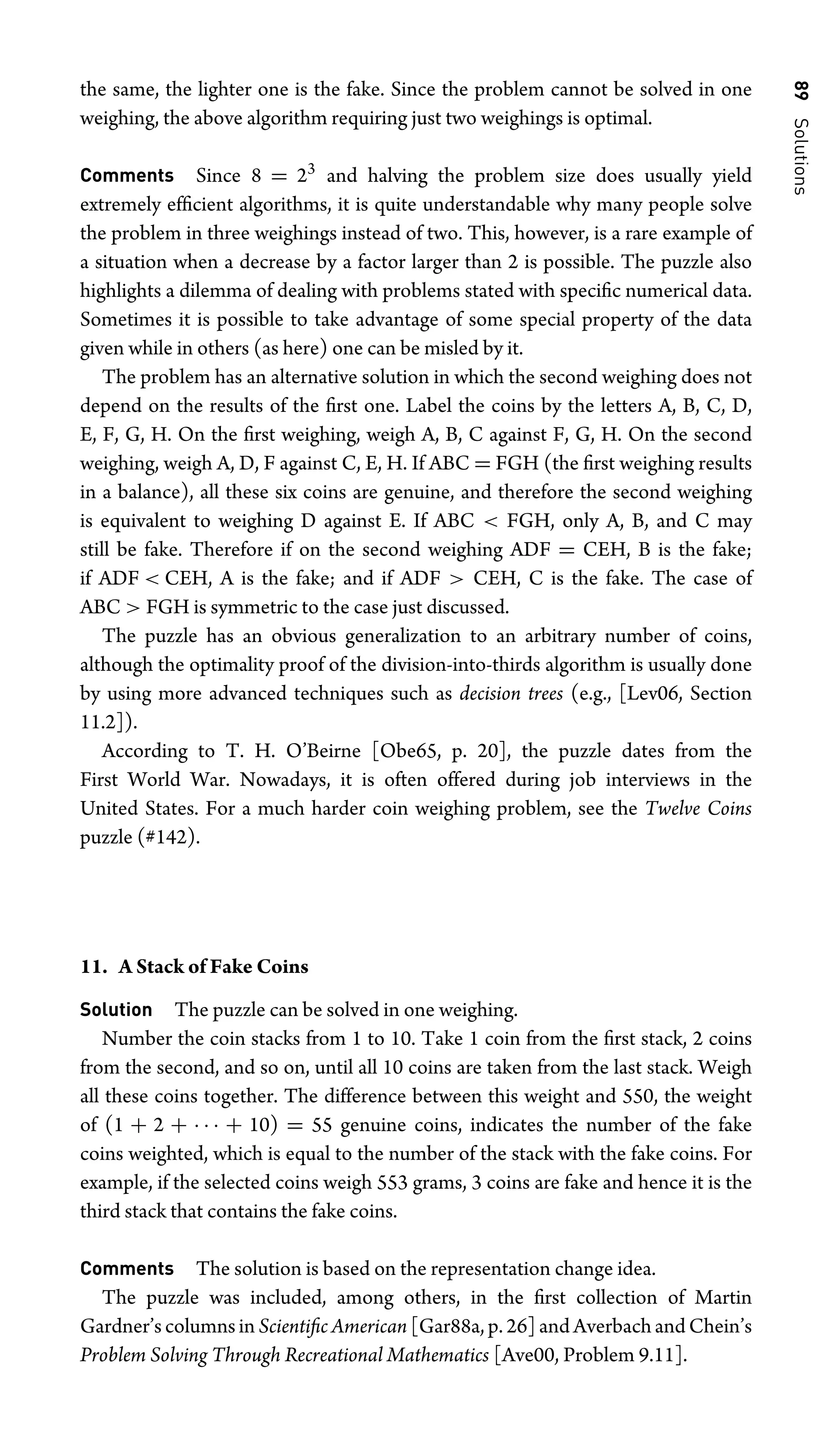 89
Solutions
the same, the lighter one is the fake. Since the problem cannot be solved in one
weighing, the above algorithm requiring just two weighings is optimal.
Comments Since 8 = 23
and halving the problem size does usually yield
extremely efﬁcient algorithms, it is quite understandable why many people solve
the problem in three weighings instead of two. This, however, is a rare example of
a situation when a decrease by a factor larger than 2 is possible. The puzzle also
highlights a dilemma of dealing with problems stated with speciﬁc numerical data.
Sometimes it is possible to take advantage of some special property of the data
given while in others (as here) one can be misled by it.
The problem has an alternative solution in which the second weighing does not
depend on the results of the ﬁrst one. Label the coins by the letters A, B, C, D,
E, F, G, H. On the ﬁrst weighing, weigh A, B, C against F, G, H. On the second
weighing, weigh A, D, F against C, E, H. If ABC = FGH (the ﬁrst weighing results
in a balance), all these six coins are genuine, and therefore the second weighing
is equivalent to weighing D against E. If ABC  FGH, only A, B, and C may
still be fake. Therefore if on the second weighing ADF = CEH, B is the fake;
if ADF  CEH, A is the fake; and if ADF  CEH, C is the fake. The case of
ABC  FGH is symmetric to the case just discussed.
The puzzle has an obvious generalization to an arbitrary number of coins,
although the optimality proof of the division-into-thirds algorithm is usually done
by using more advanced techniques such as decision trees (e.g., [Lev06, Section
11.2]).
According to T. H. O’Beirne [Obe65, p. 20], the puzzle dates from the
First World War. Nowadays, it is often offered during job interviews in the
United States. For a much harder coin weighing problem, see the Twelve Coins
puzzle (#142).
11. A Stack of Fake Coins
Solution The puzzle can be solved in one weighing.
Number the coin stacks from 1 to 10. Take 1 coin from the ﬁrst stack, 2 coins
from the second, and so on, until all 10 coins are taken from the last stack. Weigh
all these coins together. The difference between this weight and 550, the weight
of (1 + 2 + · · · + 10) = 55 genuine coins, indicates the number of the fake
coins weighted, which is equal to the number of the stack with the fake coins. For
example, if the selected coins weigh 553 grams, 3 coins are fake and hence it is the
third stack that contains the fake coins.
Comments The solution is based on the representation change idea.
The puzzle was included, among others, in the ﬁrst collection of Martin
Gardner’s columns in Scientiﬁc American [Gar88a, p. 26] and Averbach and Chein’s
Problem Solving Through Recreational Mathematics [Ave00, Problem 9.11].
 