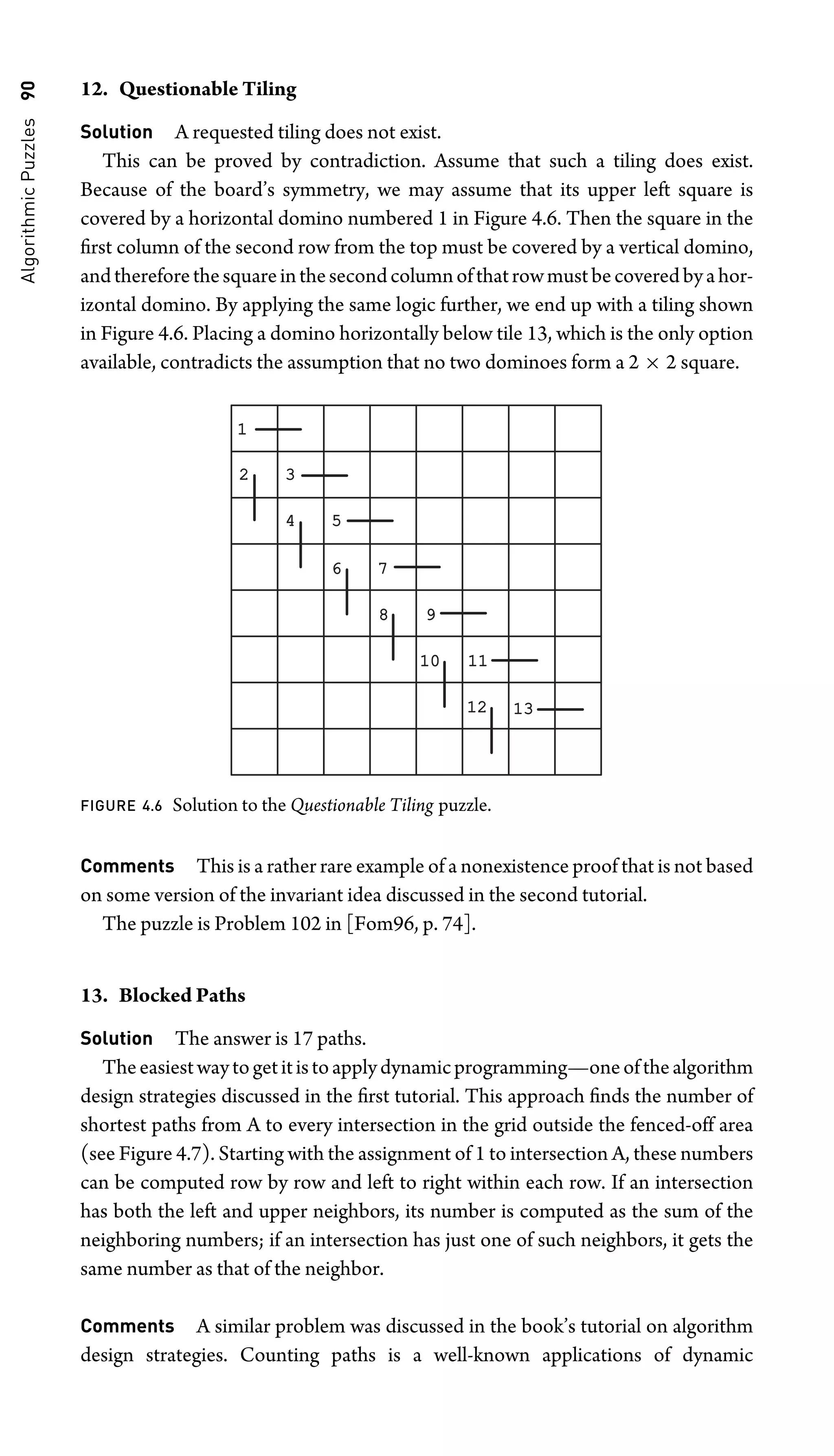 Algorithmic
Puzzles
90 12. Questionable Tiling
Solution A requested tiling does not exist.
This can be proved by contradiction. Assume that such a tiling does exist.
Because of the board’s symmetry, we may assume that its upper left square is
covered by a horizontal domino numbered 1 in Figure 4.6. Then the square in the
ﬁrst column of the second row from the top must be covered by a vertical domino,
andthereforethesquareinthesecondcolumnofthatrowmustbecoveredbyahor-
izontal domino. By applying the same logic further, we end up with a tiling shown
in Figure 4.6. Placing a domino horizontally below tile 13, which is the only option
available, contradicts the assumption that no two dominoes form a 2 × 2 square.
1
2 3
4 5
6 7
8 9
10
10 11
11
12
12 13
13
FIGURE 4.6 Solution to the Questionable Tiling puzzle.
Comments This is a rather rare example of a nonexistence proof that is not based
on some version of the invariant idea discussed in the second tutorial.
The puzzle is Problem 102 in [Fom96, p. 74].
13. Blocked Paths
Solution The answer is 17 paths.
Theeasiestwaytogetitistoapplydynamicprogramming—oneofthealgorithm
design strategies discussed in the ﬁrst tutorial. This approach ﬁnds the number of
shortest paths from A to every intersection in the grid outside the fenced-off area
(see Figure 4.7). Starting with the assignment of 1 to intersection A, these numbers
can be computed row by row and left to right within each row. If an intersection
has both the left and upper neighbors, its number is computed as the sum of the
neighboring numbers; if an intersection has just one of such neighbors, it gets the
same number as that of the neighbor.
Comments A similar problem was discussed in the book’s tutorial on algorithm
design strategies. Counting paths is a well-known applications of dynamic
 