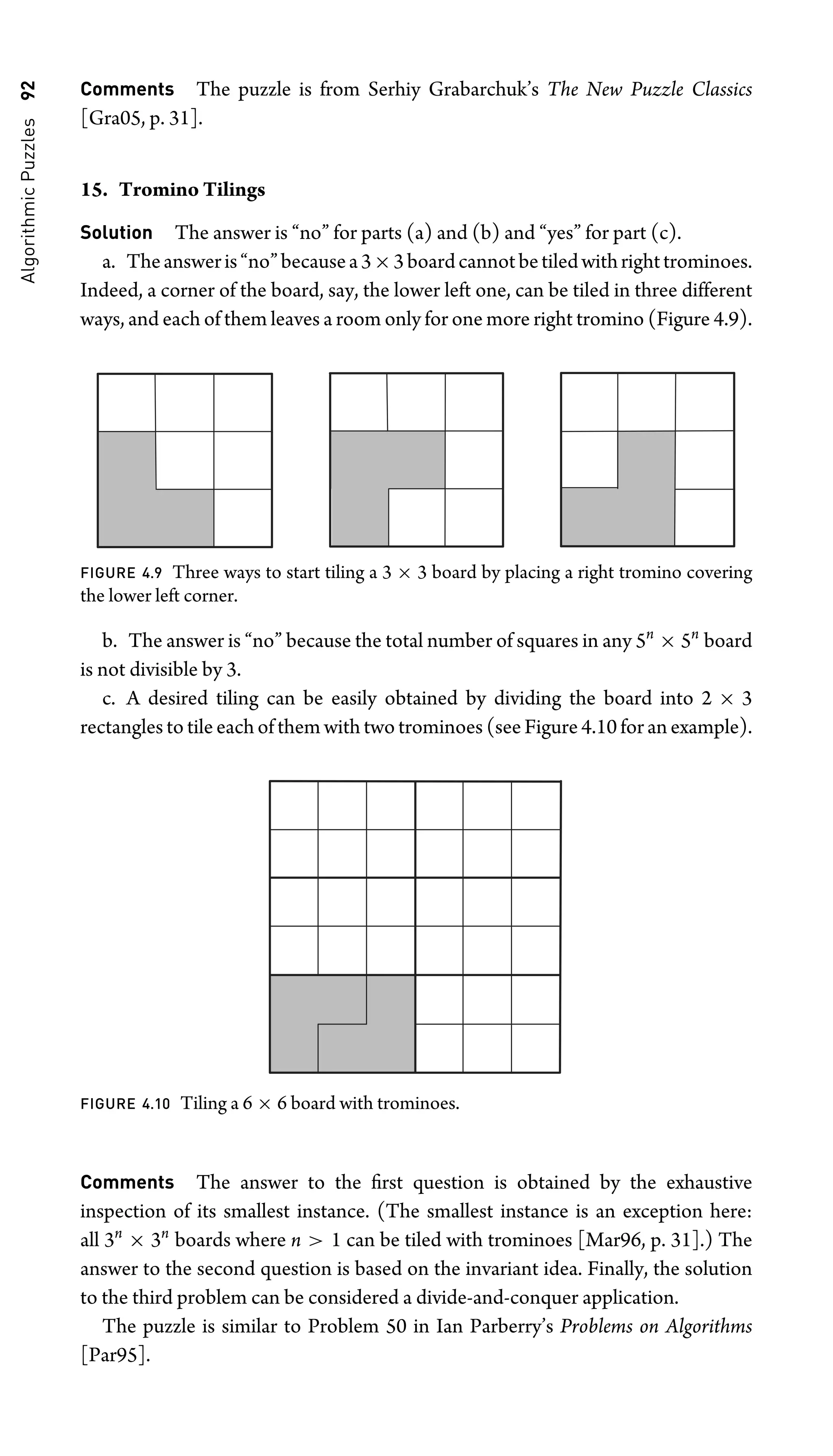 Algorithmic
Puzzles
92 Comments The puzzle is from Serhiy Grabarchuk’s The New Puzzle Classics
[Gra05, p. 31].
15. Tromino Tilings
Solution The answer is “no” for parts (a) and (b) and “yes” for part (c).
a. Theansweris“no”becausea3×3boardcannotbetiledwithrighttrominoes.
Indeed, a corner of the board, say, the lower left one, can be tiled in three different
ways, and each of them leaves a room only for one more right tromino (Figure 4.9).
FIGURE 4.9 Three ways to start tiling a 3 × 3 board by placing a right tromino covering
the lower left corner.
b. The answer is “no” because the total number of squares in any 5n
× 5n
board
is not divisible by 3.
c. A desired tiling can be easily obtained by dividing the board into 2 × 3
rectangles to tile each of them with two trominoes (see Figure 4.10 for an example).
FIGURE 4.10 Tiling a 6 × 6 board with trominoes.
Comments The answer to the ﬁrst question is obtained by the exhaustive
inspection of its smallest instance. (The smallest instance is an exception here:
all 3n
× 3n
boards where n  1 can be tiled with trominoes [Mar96, p. 31].) The
answer to the second question is based on the invariant idea. Finally, the solution
to the third problem can be considered a divide-and-conquer application.
The puzzle is similar to Problem 50 in Ian Parberry’s Problems on Algorithms
[Par95].
 