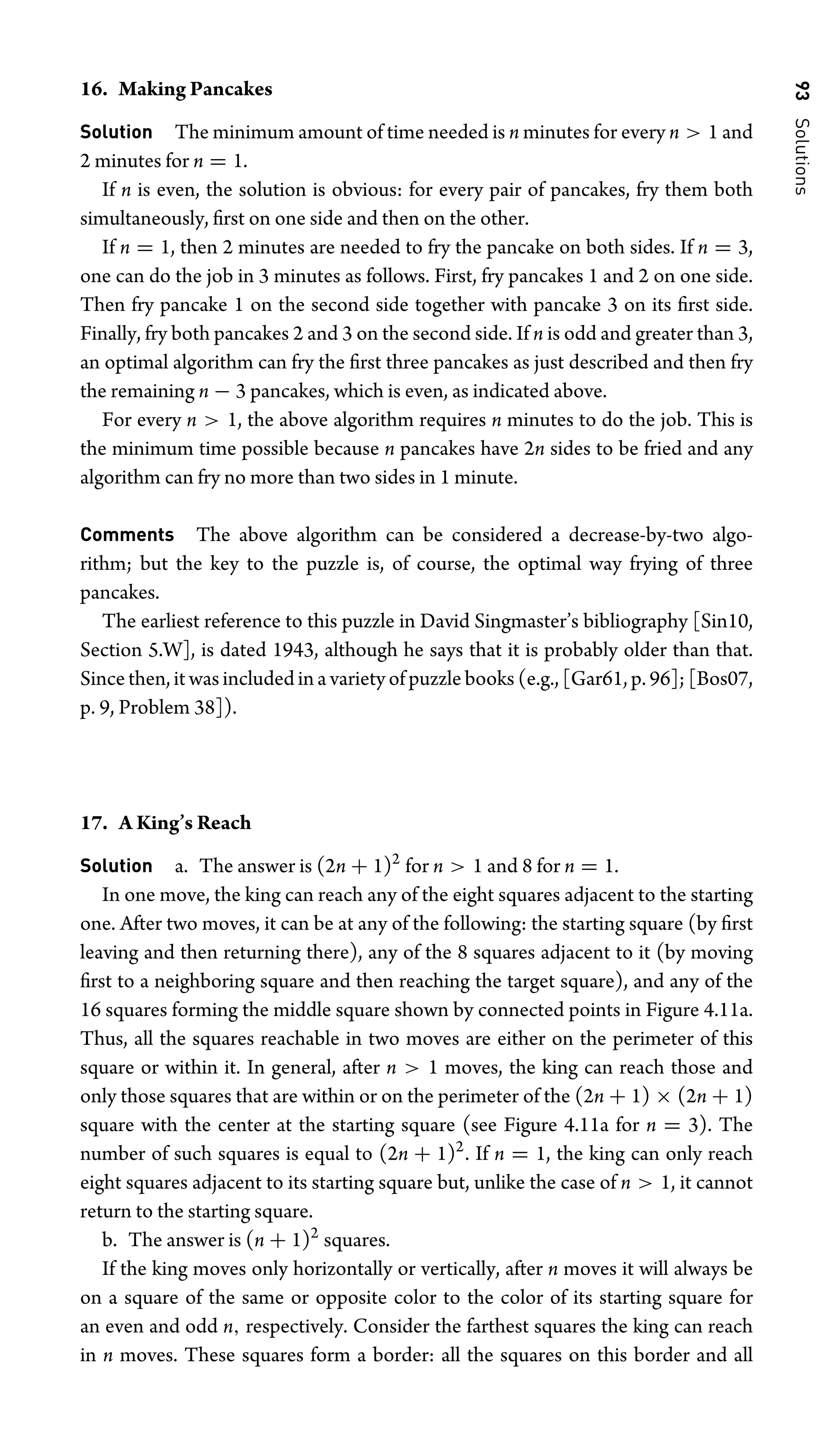 93
Solutions
16. Making Pancakes
Solution The minimum amount of time needed is n minutes for every n  1 and
2 minutes for n = 1.
If n is even, the solution is obvious: for every pair of pancakes, fry them both
simultaneously, ﬁrst on one side and then on the other.
If n = 1, then 2 minutes are needed to fry the pancake on both sides. If n = 3,
one can do the job in 3 minutes as follows. First, fry pancakes 1 and 2 on one side.
Then fry pancake 1 on the second side together with pancake 3 on its ﬁrst side.
Finally, fry both pancakes 2 and 3 on the second side. If n is odd and greater than 3,
an optimal algorithm can fry the ﬁrst three pancakes as just described and then fry
the remaining n − 3 pancakes, which is even, as indicated above.
For every n  1, the above algorithm requires n minutes to do the job. This is
the minimum time possible because n pancakes have 2n sides to be fried and any
algorithm can fry no more than two sides in 1 minute.
Comments The above algorithm can be considered a decrease-by-two algo-
rithm; but the key to the puzzle is, of course, the optimal way frying of three
pancakes.
The earliest reference to this puzzle in David Singmaster’s bibliography [Sin10,
Section 5.W], is dated 1943, although he says that it is probably older than that.
Since then, it was included in a variety of puzzle books (e.g., [Gar61, p. 96]; [Bos07,
p. 9, Problem 38]).
17. A King’s Reach
Solution a. The answer is (2n + 1)2
for n  1 and 8 for n = 1.
In one move, the king can reach any of the eight squares adjacent to the starting
one. After two moves, it can be at any of the following: the starting square (by ﬁrst
leaving and then returning there), any of the 8 squares adjacent to it (by moving
ﬁrst to a neighboring square and then reaching the target square), and any of the
16 squares forming the middle square shown by connected points in Figure 4.11a.
Thus, all the squares reachable in two moves are either on the perimeter of this
square or within it. In general, after n  1 moves, the king can reach those and
only those squares that are within or on the perimeter of the (2n + 1) × (2n + 1)
square with the center at the starting square (see Figure 4.11a for n = 3). The
number of such squares is equal to (2n + 1)2
. If n = 1, the king can only reach
eight squares adjacent to its starting square but, unlike the case of n  1, it cannot
return to the starting square.
b. The answer is (n + 1)2
squares.
If the king moves only horizontally or vertically, after n moves it will always be
on a square of the same or opposite color to the color of its starting square for
an even and odd n, respectively. Consider the farthest squares the king can reach
in n moves. These squares form a border: all the squares on this border and all
 
