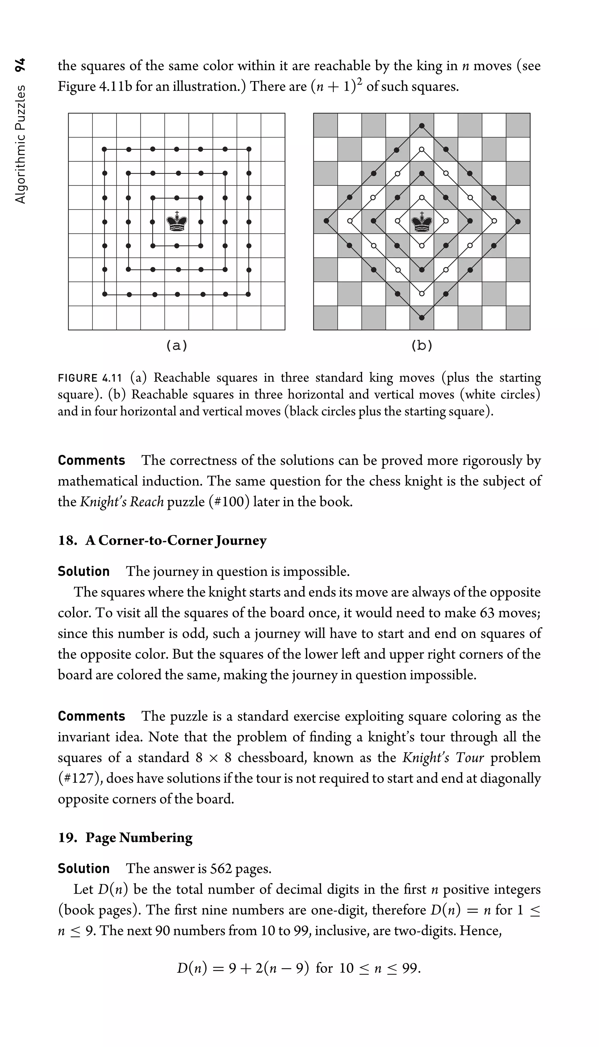 Algorithmic
Puzzles
94 the squares of the same color within it are reachable by the king in n moves (see
Figure 4.11b for an illustration.) There are (n + 1)2
of such squares.
(a)
(a) (b)
(b)
FIGURE 4.11 (a) Reachable squares in three standard king moves (plus the starting
square). (b) Reachable squares in three horizontal and vertical moves (white circles)
and in four horizontal and vertical moves (black circles plus the starting square).
Comments The correctness of the solutions can be proved more rigorously by
mathematical induction. The same question for the chess knight is the subject of
the Knight’s Reach puzzle (#100) later in the book.
18. A Corner-to-Corner Journey
Solution The journey in question is impossible.
The squares where the knight starts and ends its move are always of the opposite
color. To visit all the squares of the board once, it would need to make 63 moves;
since this number is odd, such a journey will have to start and end on squares of
the opposite color. But the squares of the lower left and upper right corners of the
board are colored the same, making the journey in question impossible.
Comments The puzzle is a standard exercise exploiting square coloring as the
invariant idea. Note that the problem of ﬁnding a knight’s tour through all the
squares of a standard 8 × 8 chessboard, known as the Knight’s Tour problem
(#127), does have solutions if the tour is not required to start and end at diagonally
opposite corners of the board.
19. Page Numbering
Solution The answer is 562 pages.
Let D(n) be the total number of decimal digits in the ﬁrst n positive integers
(book pages). The ﬁrst nine numbers are one-digit, therefore D(n) = n for 1 ≤
n ≤ 9. The next 90 numbers from 10 to 99, inclusive, are two-digits. Hence,
D(n) = 9 + 2(n − 9) for 10 ≤ n ≤ 99.
 