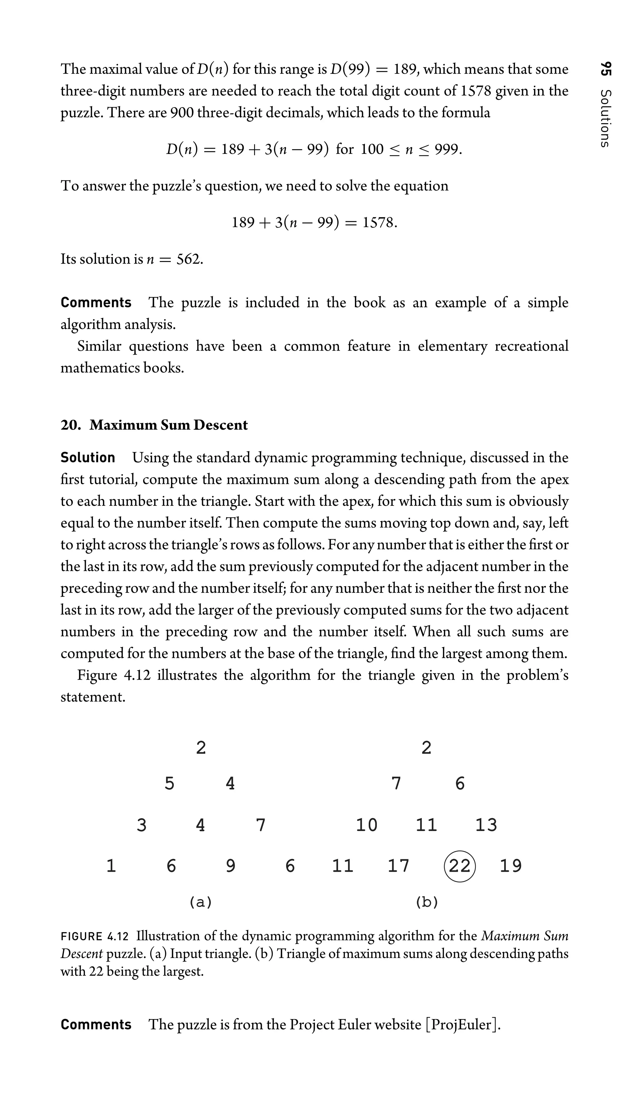 95
Solutions
The maximal value of D(n) for this range is D(99) = 189, which means that some
three-digit numbers are needed to reach the total digit count of 1578 given in the
puzzle. There are 900 three-digit decimals, which leads to the formula
D(n) = 189 + 3(n − 99) for 100 ≤ n ≤ 999.
To answer the puzzle’s question, we need to solve the equation
189 + 3(n − 99) = 1578.
Its solution is n = 562.
Comments The puzzle is included in the book as an example of a simple
algorithm analysis.
Similar questions have been a common feature in elementary recreational
mathematics books.
20. Maximum Sum Descent
Solution Using the standard dynamic programming technique, discussed in the
ﬁrst tutorial, compute the maximum sum along a descending path from the apex
to each number in the triangle. Start with the apex, for which this sum is obviously
equal to the number itself. Then compute the sums moving top down and, say, left
torightacrossthetriangle’srowsasfollows.Foranynumberthatiseithertheﬁrstor
the last in its row, add the sum previously computed for the adjacent number in the
preceding row and the number itself; for any number that is neither the ﬁrst nor the
last in its row, add the larger of the previously computed sums for the two adjacent
numbers in the preceding row and the number itself. When all such sums are
computed for the numbers at the base of the triangle, ﬁnd the largest among them.
Figure 4.12 illustrates the algorithm for the triangle given in the problem’s
statement.
(a)
(a) (b)
(b)
6
4
4
5
2
3 7
6
9
1 17
17
11
11
6
7
2
10
10 13
13
19
19
22
22
11
11
FIGURE 4.12 Illustration of the dynamic programming algorithm for the Maximum Sum
Descent puzzle. (a) Input triangle. (b) Triangle of maximum sums along descending paths
with 22 being the largest.
Comments The puzzle is from the Project Euler website [ProjEuler].
 