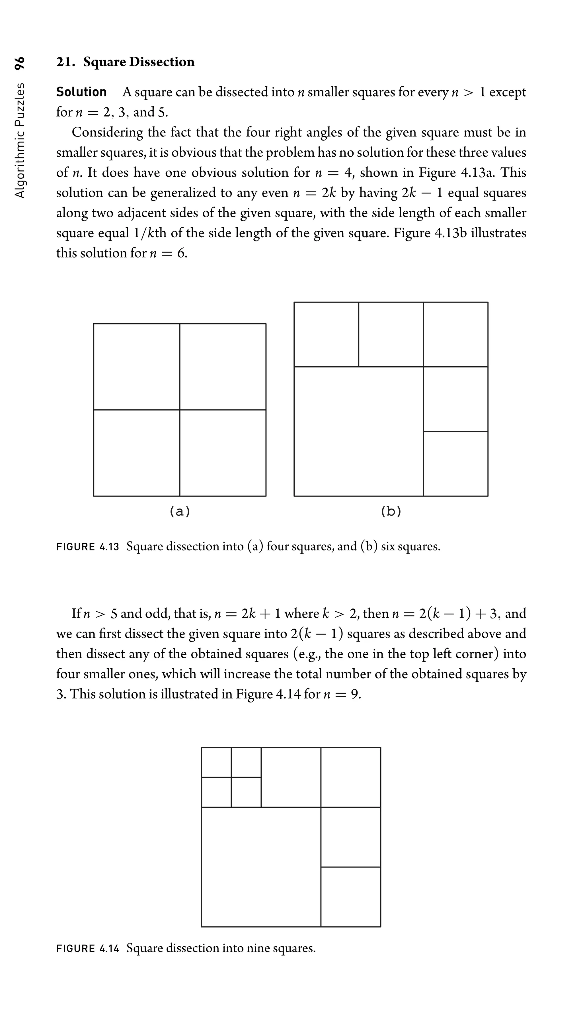 Algorithmic
Puzzles
96 21. Square Dissection
Solution A square can be dissected into n smaller squares for every n  1 except
for n = 2, 3, and 5.
Considering the fact that the four right angles of the given square must be in
smaller squares, it is obvious that the problem has no solution for these three values
of n. It does have one obvious solution for n = 4, shown in Figure 4.13a. This
solution can be generalized to any even n = 2k by having 2k − 1 equal squares
along two adjacent sides of the given square, with the side length of each smaller
square equal 1/kth of the side length of the given square. Figure 4.13b illustrates
this solution for n = 6.
(a)
(a) (b)
(b)
FIGURE 4.13 Square dissection into (a) four squares, and (b) six squares.
If n  5 and odd, that is, n = 2k + 1 where k  2, then n = 2(k − 1) + 3, and
we can ﬁrst dissect the given square into 2(k − 1) squares as described above and
then dissect any of the obtained squares (e.g., the one in the top left corner) into
four smaller ones, which will increase the total number of the obtained squares by
3. This solution is illustrated in Figure 4.14 for n = 9.
FIGURE 4.14 Square dissection into nine squares.
 