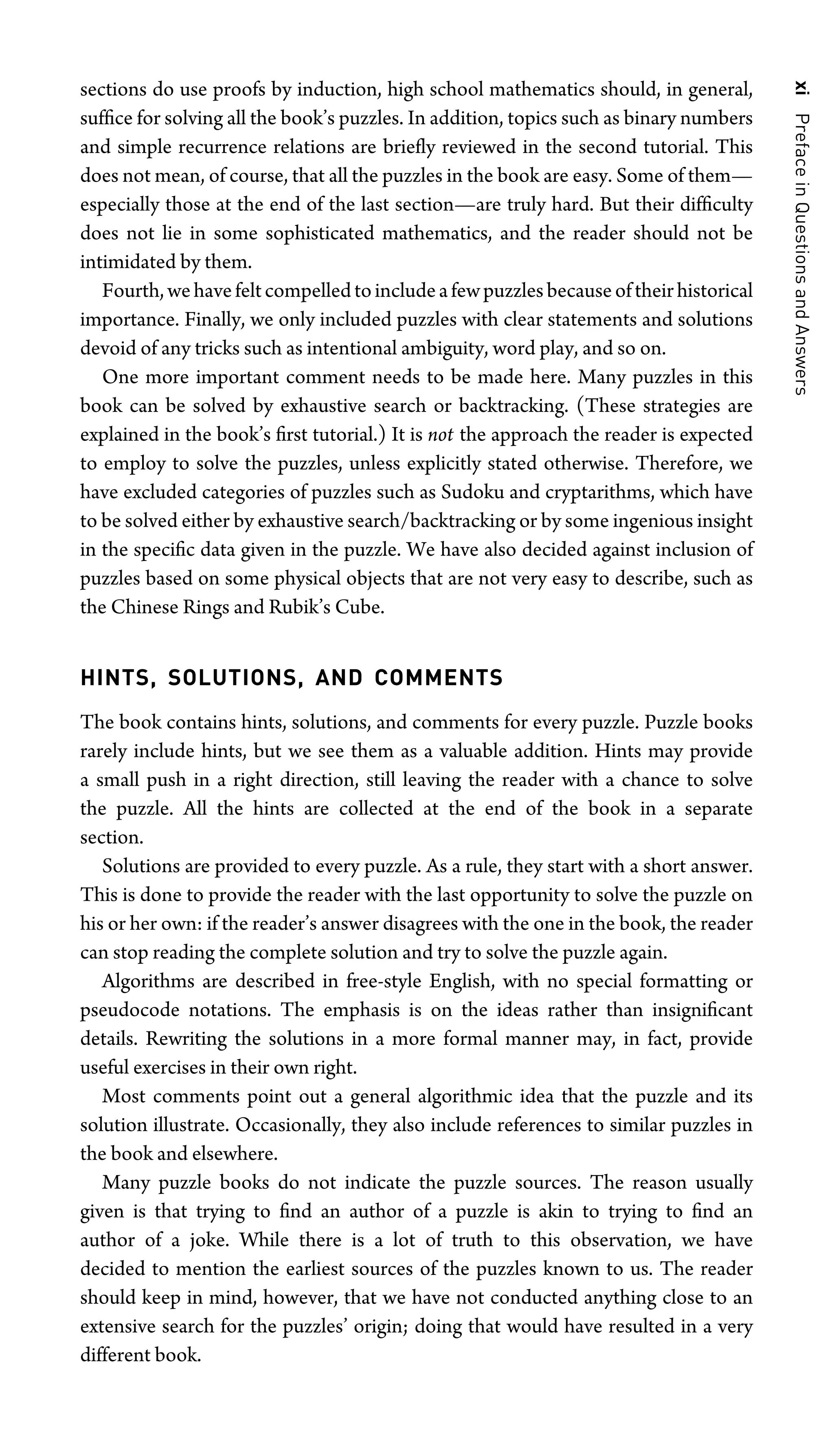 xi
Preface
in
Questions
and
Answers
sections do use proofs by induction, high school mathematics should, in general,
sufﬁce for solving all the book’s puzzles. In addition, topics such as binary numbers
and simple recurrence relations are brieﬂy reviewed in the second tutorial. This
does not mean, of course, that all the puzzles in the book are easy. Some of them—
especially those at the end of the last section—are truly hard. But their difﬁculty
does not lie in some sophisticated mathematics, and the reader should not be
intimidated by them.
Fourth,wehavefeltcompelledtoincludeafewpuzzlesbecauseoftheirhistorical
importance. Finally, we only included puzzles with clear statements and solutions
devoid of any tricks such as intentional ambiguity, word play, and so on.
One more important comment needs to be made here. Many puzzles in this
book can be solved by exhaustive search or backtracking. (These strategies are
explained in the book’s ﬁrst tutorial.) It is not the approach the reader is expected
to employ to solve the puzzles, unless explicitly stated otherwise. Therefore, we
have excluded categories of puzzles such as Sudoku and cryptarithms, which have
to be solved either by exhaustive search/backtracking or by some ingenious insight
in the speciﬁc data given in the puzzle. We have also decided against inclusion of
puzzles based on some physical objects that are not very easy to describe, such as
the Chinese Rings and Rubik’s Cube.
HINTS, SOLUTIONS, AND COMMENTS
The book contains hints, solutions, and comments for every puzzle. Puzzle books
rarely include hints, but we see them as a valuable addition. Hints may provide
a small push in a right direction, still leaving the reader with a chance to solve
the puzzle. All the hints are collected at the end of the book in a separate
section.
Solutions are provided to every puzzle. As a rule, they start with a short answer.
This is done to provide the reader with the last opportunity to solve the puzzle on
his or her own: if the reader’s answer disagrees with the one in the book, the reader
can stop reading the complete solution and try to solve the puzzle again.
Algorithms are described in free-style English, with no special formatting or
pseudocode notations. The emphasis is on the ideas rather than insigniﬁcant
details. Rewriting the solutions in a more formal manner may, in fact, provide
useful exercises in their own right.
Most comments point out a general algorithmic idea that the puzzle and its
solution illustrate. Occasionally, they also include references to similar puzzles in
the book and elsewhere.
Many puzzle books do not indicate the puzzle sources. The reason usually
given is that trying to ﬁnd an author of a puzzle is akin to trying to ﬁnd an
author of a joke. While there is a lot of truth to this observation, we have
decided to mention the earliest sources of the puzzles known to us. The reader
should keep in mind, however, that we have not conducted anything close to an
extensive search for the puzzles’ origin; doing that would have resulted in a very
different book.
 