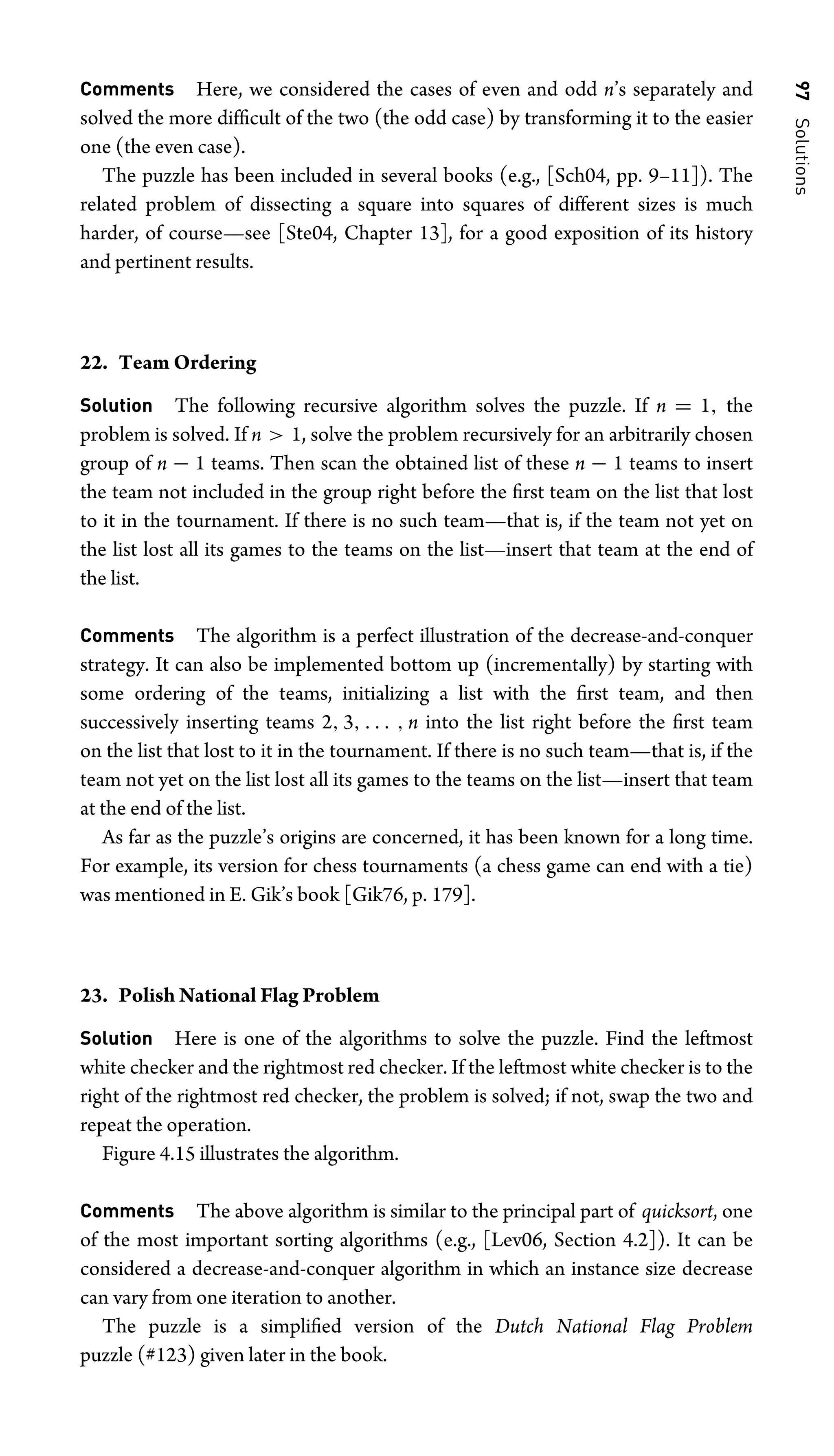 97
Solutions
Comments Here, we considered the cases of even and odd n’s separately and
solved the more difﬁcult of the two (the odd case) by transforming it to the easier
one (the even case).
The puzzle has been included in several books (e.g., [Sch04, pp. 9–11]). The
related problem of dissecting a square into squares of different sizes is much
harder, of course—see [Ste04, Chapter 13], for a good exposition of its history
and pertinent results.
22. Team Ordering
Solution The following recursive algorithm solves the puzzle. If n = 1, the
problem is solved. If n  1, solve the problem recursively for an arbitrarily chosen
group of n − 1 teams. Then scan the obtained list of these n − 1 teams to insert
the team not included in the group right before the ﬁrst team on the list that lost
to it in the tournament. If there is no such team—that is, if the team not yet on
the list lost all its games to the teams on the list—insert that team at the end of
the list.
Comments The algorithm is a perfect illustration of the decrease-and-conquer
strategy. It can also be implemented bottom up (incrementally) by starting with
some ordering of the teams, initializing a list with the ﬁrst team, and then
successively inserting teams 2, 3, . . . , n into the list right before the ﬁrst team
on the list that lost to it in the tournament. If there is no such team—that is, if the
team not yet on the list lost all its games to the teams on the list—insert that team
at the end of the list.
As far as the puzzle’s origins are concerned, it has been known for a long time.
For example, its version for chess tournaments (a chess game can end with a tie)
was mentioned in E. Gik’s book [Gik76, p. 179].
23. Polish National Flag Problem
Solution Here is one of the algorithms to solve the puzzle. Find the leftmost
white checker and the rightmost red checker. If the leftmost white checker is to the
right of the rightmost red checker, the problem is solved; if not, swap the two and
repeat the operation.
Figure 4.15 illustrates the algorithm.
Comments The above algorithm is similar to the principal part of quicksort, one
of the most important sorting algorithms (e.g., [Lev06, Section 4.2]). It can be
considered a decrease-and-conquer algorithm in which an instance size decrease
can vary from one iteration to another.
The puzzle is a simpliﬁed version of the Dutch National Flag Problem
puzzle (#123) given later in the book.
 