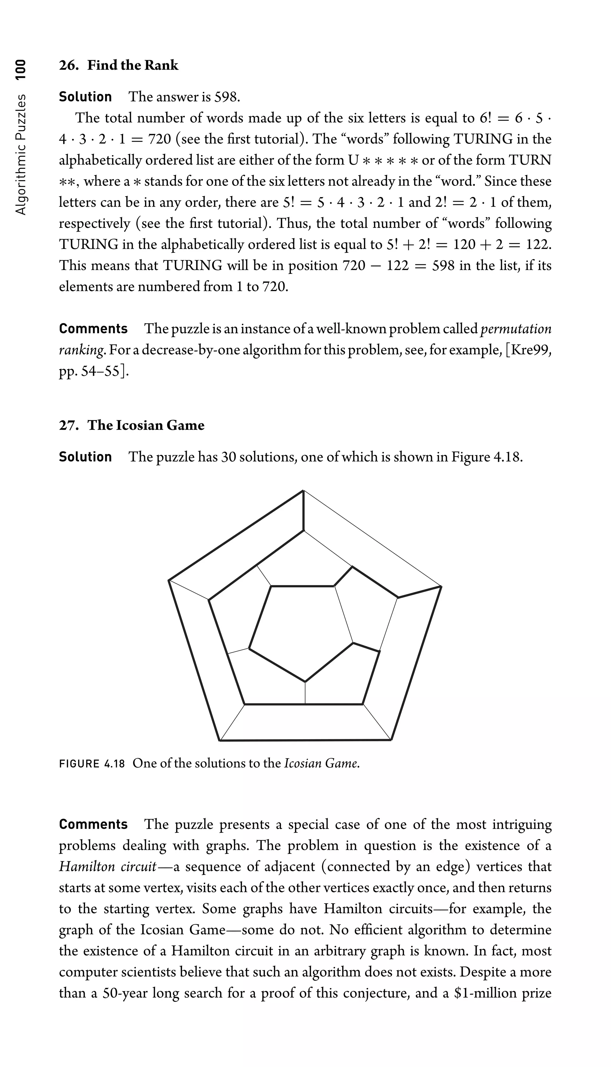 Algorithmic
Puzzles
100 26. Find the Rank
Solution The answer is 598.
The total number of words made up of the six letters is equal to 6! = 6 · 5 ·
4 · 3 · 2 · 1 = 720 (see the ﬁrst tutorial). The “words” following TURING in the
alphabetically ordered list are either of the form U ∗ ∗ ∗ ∗ ∗ or of the form TURN
∗∗, where a ∗ stands for one of the six letters not already in the “word.” Since these
letters can be in any order, there are 5! = 5 · 4 · 3 · 2 · 1 and 2! = 2 · 1 of them,
respectively (see the ﬁrst tutorial). Thus, the total number of “words” following
TURING in the alphabetically ordered list is equal to 5! + 2! = 120 + 2 = 122.
This means that TURING will be in position 720 − 122 = 598 in the list, if its
elements are numbered from 1 to 720.
Comments Thepuzzleisaninstanceofawell-knownproblemcalled permutation
ranking.Foradecrease-by-onealgorithmforthisproblem,see,forexample,[Kre99,
pp. 54–55].
27. The Icosian Game
Solution The puzzle has 30 solutions, one of which is shown in Figure 4.18.
FIGURE 4.18 One of the solutions to the Icosian Game.
Comments The puzzle presents a special case of one of the most intriguing
problems dealing with graphs. The problem in question is the existence of a
Hamilton circuit—a sequence of adjacent (connected by an edge) vertices that
starts at some vertex, visits each of the other vertices exactly once, and then returns
to the starting vertex. Some graphs have Hamilton circuits—for example, the
graph of the Icosian Game—some do not. No efﬁcient algorithm to determine
the existence of a Hamilton circuit in an arbitrary graph is known. In fact, most
computer scientists believe that such an algorithm does not exists. Despite a more
than a 50-year long search for a proof of this conjecture, and a $1-million prize
 