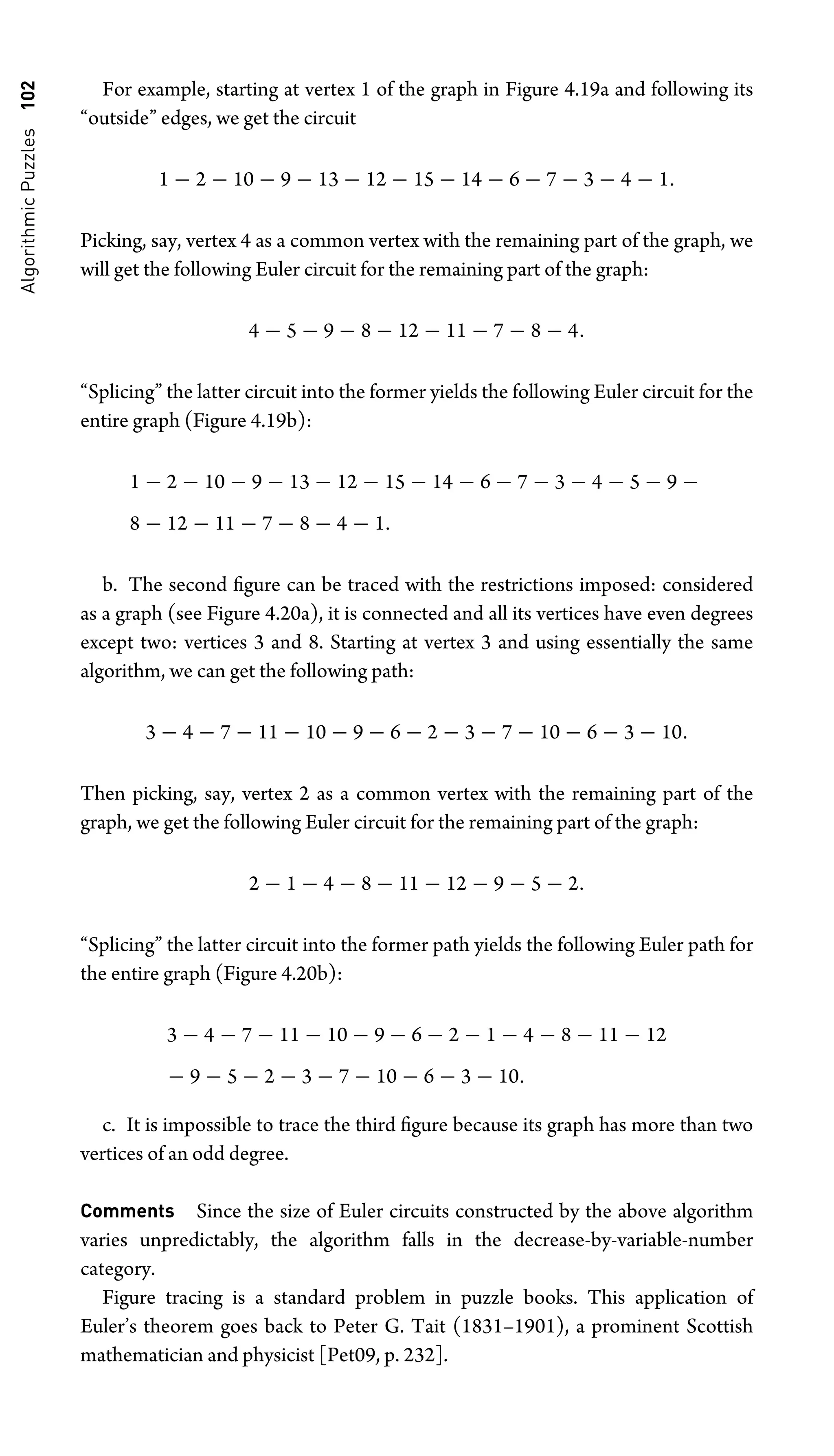 Algorithmic
Puzzles
102 For example, starting at vertex 1 of the graph in Figure 4.19a and following its
“outside” edges, we get the circuit
1 − 2 − 10 − 9 − 13 − 12 − 15 − 14 − 6 − 7 − 3 − 4 − 1.
Picking, say, vertex 4 as a common vertex with the remaining part of the graph, we
will get the following Euler circuit for the remaining part of the graph:
4 − 5 − 9 − 8 − 12 − 11 − 7 − 8 − 4.
“Splicing” the latter circuit into the former yields the following Euler circuit for the
entire graph (Figure 4.19b):
1 − 2 − 10 − 9 − 13 − 12 − 15 − 14 − 6 − 7 − 3 − 4 − 5 − 9 −
8 − 12 − 11 − 7 − 8 − 4 − 1.
b. The second ﬁgure can be traced with the restrictions imposed: considered
as a graph (see Figure 4.20a), it is connected and all its vertices have even degrees
except two: vertices 3 and 8. Starting at vertex 3 and using essentially the same
algorithm, we can get the following path:
3 − 4 − 7 − 11 − 10 − 9 − 6 − 2 − 3 − 7 − 10 − 6 − 3 − 10.
Then picking, say, vertex 2 as a common vertex with the remaining part of the
graph, we get the following Euler circuit for the remaining part of the graph:
2 − 1 − 4 − 8 − 11 − 12 − 9 − 5 − 2.
“Splicing” the latter circuit into the former path yields the following Euler path for
the entire graph (Figure 4.20b):
3 − 4 − 7 − 11 − 10 − 9 − 6 − 2 − 1 − 4 − 8 − 11 − 12
− 9 − 5 − 2 − 3 − 7 − 10 − 6 − 3 − 10.
c. It is impossible to trace the third ﬁgure because its graph has more than two
vertices of an odd degree.
Comments Since the size of Euler circuits constructed by the above algorithm
varies unpredictably, the algorithm falls in the decrease-by-variable-number
category.
Figure tracing is a standard problem in puzzle books. This application of
Euler’s theorem goes back to Peter G. Tait (1831–1901), a prominent Scottish
mathematician and physicist [Pet09, p. 232].
 