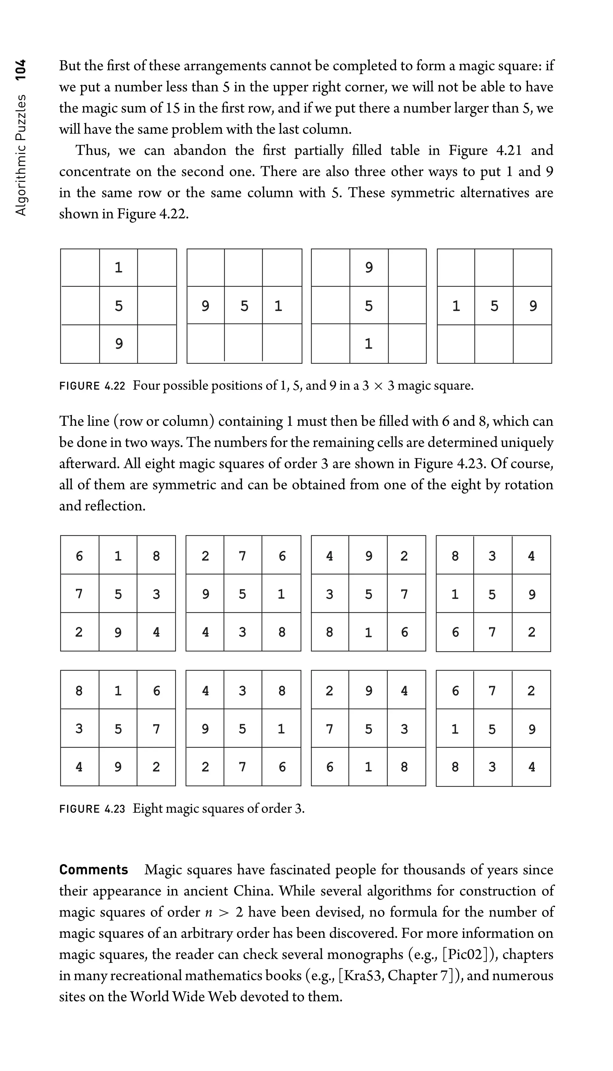 Algorithmic
Puzzles
104 But the ﬁrst of these arrangements cannot be completed to form a magic square: if
we put a number less than 5 in the upper right corner, we will not be able to have
the magic sum of 15 in the ﬁrst row, and if we put there a number larger than 5, we
will have the same problem with the last column.
Thus, we can abandon the ﬁrst partially ﬁlled table in Figure 4.21 and
concentrate on the second one. There are also three other ways to put 1 and 9
in the same row or the same column with 5. These symmetric alternatives are
shown in Figure 4.22.
1
9
5
9
1
5
5
9 1 1 5 9
FIGURE 4.22 Four possible positions of 1, 5, and 9 in a 3 × 3 magic square.
The line (row or column) containing 1 must then be ﬁlled with 6 and 8, which can
be done in two ways. The numbers for the remaining cells are determined uniquely
afterward. All eight magic squares of order 3 are shown in Figure 4.23. Of course,
all of them are symmetric and can be obtained from one of the eight by rotation
and reﬂection.
1
5
9
1
9
1
5
9
5 9
6 8
7 3
2 4
2 7 6
4 3 8 8
3
4
6
7
2
6
1
8
5
3 4
7 2
1
5
9
1
9
1
5
9
5 9
8 6
3 7
4 2
4 3 8
2 7 6 6
7
2
8
3
4
8
1
6
5
7 2
3 4
FIGURE 4.23 Eight magic squares of order 3.
Comments Magic squares have fascinated people for thousands of years since
their appearance in ancient China. While several algorithms for construction of
magic squares of order n  2 have been devised, no formula for the number of
magic squares of an arbitrary order has been discovered. For more information on
magic squares, the reader can check several monographs (e.g., [Pic02]), chapters
in many recreational mathematics books (e.g., [Kra53, Chapter 7]), and numerous
sites on the World Wide Web devoted to them.
 