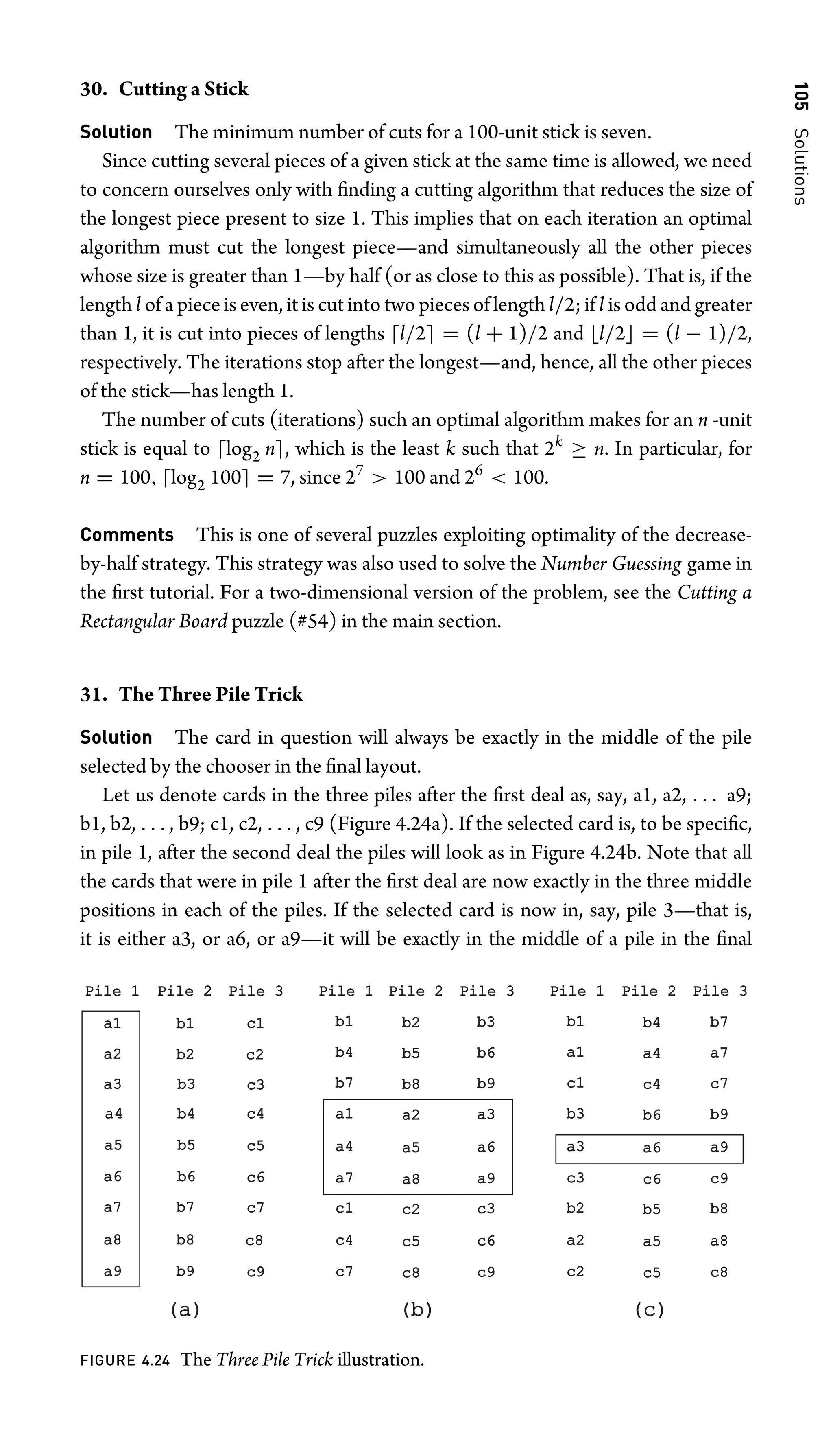 105
Solutions
30. Cutting a Stick
Solution The minimum number of cuts for a 100-unit stick is seven.
Since cutting several pieces of a given stick at the same time is allowed, we need
to concern ourselves only with ﬁnding a cutting algorithm that reduces the size of
the longest piece present to size 1. This implies that on each iteration an optimal
algorithm must cut the longest piece—and simultaneously all the other pieces
whose size is greater than 1—by half (or as close to this as possible). That is, if the
length l of a piece is even, it is cut into two pieces of length l/2; if l is odd and greater
than 1, it is cut into pieces of lengths l/2 = (l + 1)/2 and l/2 = (l − 1)/2,
respectively. The iterations stop after the longest—and, hence, all the other pieces
of the stick—has length 1.
The number of cuts (iterations) such an optimal algorithm makes for an n -unit
stick is equal to log2 n, which is the least k such that 2k
≥ n. In particular, for
n = 100, log2 100 = 7, since 27
 100 and 26
 100.
Comments This is one of several puzzles exploiting optimality of the decrease-
by-half strategy. This strategy was also used to solve the Number Guessing game in
the ﬁrst tutorial. For a two-dimensional version of the problem, see the Cutting a
Rectangular Board puzzle (#54) in the main section.
31. The Three Pile Trick
Solution The card in question will always be exactly in the middle of the pile
selected by the chooser in the ﬁnal layout.
Let us denote cards in the three piles after the ﬁrst deal as, say, a1, a2, . . . a9;
b1, b2, . . . , b9; c1, c2, . . . , c9 (Figure 4.24a). If the selected card is, to be speciﬁc,
in pile 1, after the second deal the piles will look as in Figure 4.24b. Note that all
the cards that were in pile 1 after the ﬁrst deal are now exactly in the three middle
positions in each of the piles. If the selected card is now in, say, pile 3—that is,
it is either a3, or a6, or a9—it will be exactly in the middle of a pile in the ﬁnal
Pile 1
Pile 1 Pile 2
Pile 2 Pile 3
Pile 3
a1
a1
a2
a2
a3
a3
a4
a4
a6
a6
a7
a7
a8
a8
a9
a9
b1
b1
b2
b2
b3
b3
b4
b4
b5
b5
b6
b6
b7
b7
b8
b8
b9
b9
c1
c1
c2
c2
c3
c3
c4
c4
c5
c5
c6
c6
c7
c7
c8
c8
c9
c9
a5
a5
Pile 1
Pile 1 Pile 2
Pile 2 Pile 3
Pile 3
b1
b1
b4
b4
b7
b7
a1
a1
a4
a4
a7
a7
c1
c1
c4
c4
c7
c7
b2
b2
b5
b5
b8
b8
a2
a2
a5
a5
a8
a8
c2
c2
c5
c5
c8
c8
b3
b3
b6
b6
b9
b9
a3
a3
a6
a6
a9
a9
c3
c3
c6
c6
c9
c9
Pile 1
Pile 1 Pile 2
Pile 2 Pile 3
Pile 3
b1
b1
a1
a1
c1
c1
b3
b3
a3
a3
c3
c3
b2
b2
a2
a2
c2
c2
b4
b4
a4
a4
c4
c4
b6
b6
a6
a6
c6
c6
b5
b5
a5
a5
c5
c5
b7
b7
a7
a7
c7
c7
b9
b9
a9
a9
c9
c9
b8
b8
a8
a8
c8
c8
(a)
(a) (b)
(b) (c)
(c)
FIGURE 4.24 The Three Pile Trick illustration.
 