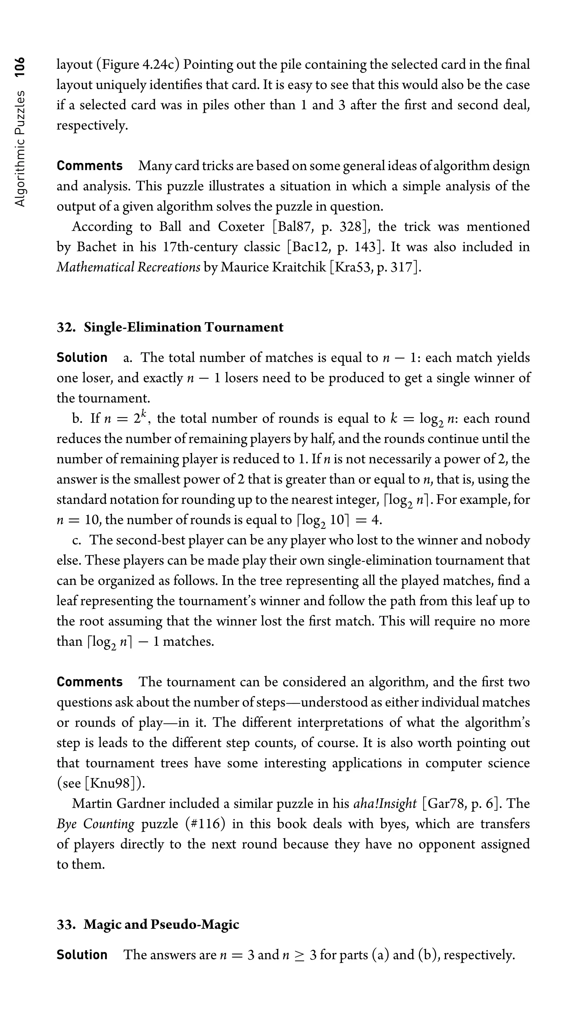 Algorithmic
Puzzles
106 layout (Figure 4.24c) Pointing out the pile containing the selected card in the ﬁnal
layout uniquely identiﬁes that card. It is easy to see that this would also be the case
if a selected card was in piles other than 1 and 3 after the ﬁrst and second deal,
respectively.
Comments Many card tricks are based on some general ideas of algorithm design
and analysis. This puzzle illustrates a situation in which a simple analysis of the
output of a given algorithm solves the puzzle in question.
According to Ball and Coxeter [Bal87, p. 328], the trick was mentioned
by Bachet in his 17th-century classic [Bac12, p. 143]. It was also included in
Mathematical Recreations by Maurice Kraitchik [Kra53, p. 317].
32. Single-Elimination Tournament
Solution a. The total number of matches is equal to n − 1: each match yields
one loser, and exactly n − 1 losers need to be produced to get a single winner of
the tournament.
b. If n = 2k
, the total number of rounds is equal to k = log2 n: each round
reduces the number of remaining players by half, and the rounds continue until the
number of remaining player is reduced to 1. If n is not necessarily a power of 2, the
answer is the smallest power of 2 that is greater than or equal to n, that is, using the
standard notation for rounding up to the nearest integer, log2 n. For example, for
n = 10, the number of rounds is equal to log2 10 = 4.
c. The second-best player can be any player who lost to the winner and nobody
else. These players can be made play their own single-elimination tournament that
can be organized as follows. In the tree representing all the played matches, ﬁnd a
leaf representing the tournament’s winner and follow the path from this leaf up to
the root assuming that the winner lost the ﬁrst match. This will require no more
than log2 n − 1 matches.
Comments The tournament can be considered an algorithm, and the ﬁrst two
questions ask about the number of steps—understood as either individual matches
or rounds of play—in it. The different interpretations of what the algorithm’s
step is leads to the different step counts, of course. It is also worth pointing out
that tournament trees have some interesting applications in computer science
(see [Knu98]).
Martin Gardner included a similar puzzle in his aha!Insight [Gar78, p. 6]. The
Bye Counting puzzle (#116) in this book deals with byes, which are transfers
of players directly to the next round because they have no opponent assigned
to them.
33. Magic and Pseudo-Magic
Solution The answers are n = 3 and n ≥ 3 for parts (a) and (b), respectively.
 