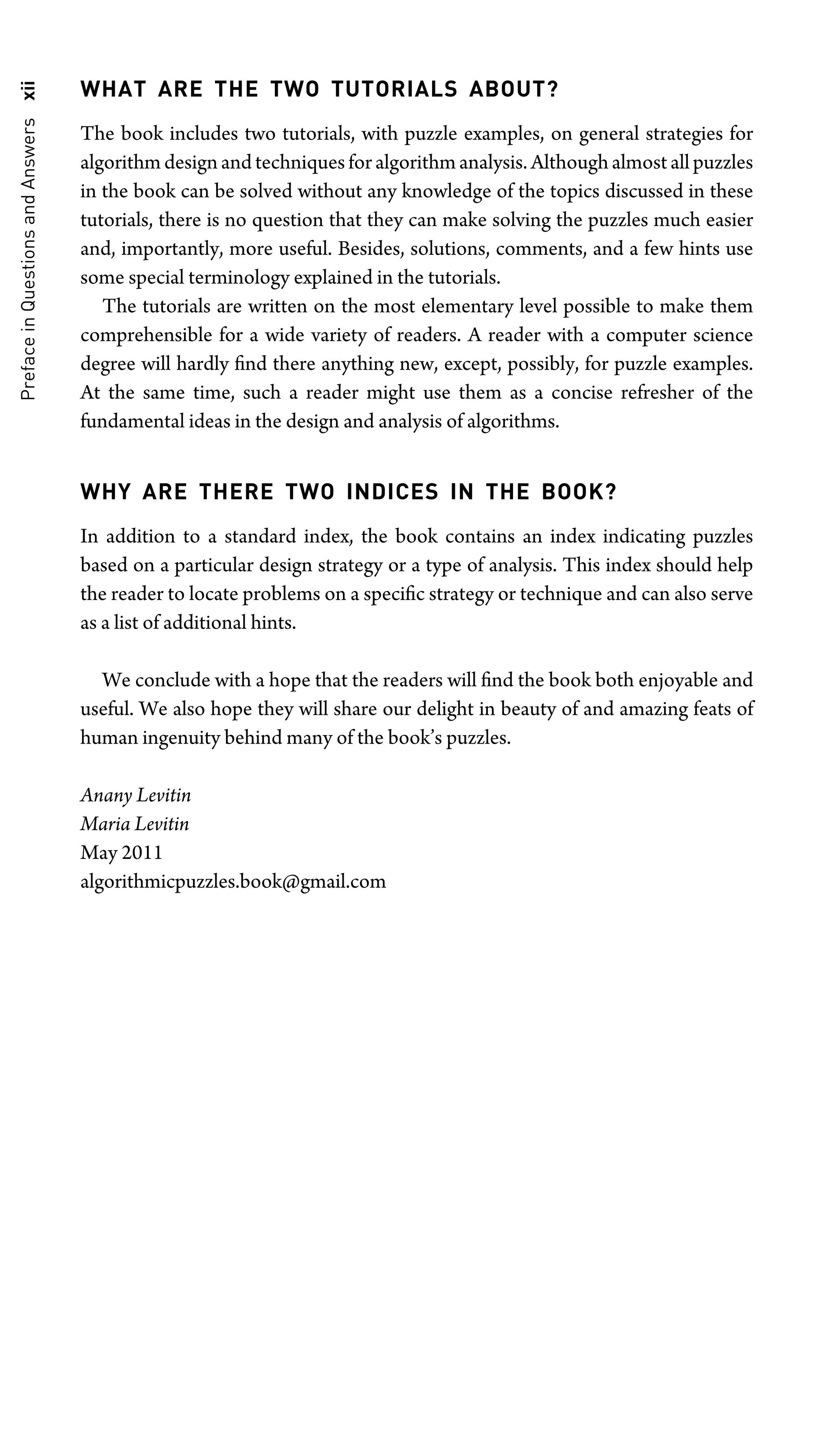 Preface
in
Questions
and
Answers
xii WHAT ARE THE TWO TUTORIALS ABOUT?
The book includes two tutorials, with puzzle examples, on general strategies for
algorithm design and techniques for algorithm analysis. Although almost all puzzles
in the book can be solved without any knowledge of the topics discussed in these
tutorials, there is no question that they can make solving the puzzles much easier
and, importantly, more useful. Besides, solutions, comments, and a few hints use
some special terminology explained in the tutorials.
The tutorials are written on the most elementary level possible to make them
comprehensible for a wide variety of readers. A reader with a computer science
degree will hardly ﬁnd there anything new, except, possibly, for puzzle examples.
At the same time, such a reader might use them as a concise refresher of the
fundamental ideas in the design and analysis of algorithms.
WHY ARE THERE TWO INDICES IN THE BOOK?
In addition to a standard index, the book contains an index indicating puzzles
based on a particular design strategy or a type of analysis. This index should help
the reader to locate problems on a speciﬁc strategy or technique and can also serve
as a list of additional hints.
We conclude with a hope that the readers will ﬁnd the book both enjoyable and
useful. We also hope they will share our delight in beauty of and amazing feats of
human ingenuity behind many of the book’s puzzles.
Anany Levitin
Maria Levitin
May 2011
algorithmicpuzzles.book@gmail.com
 