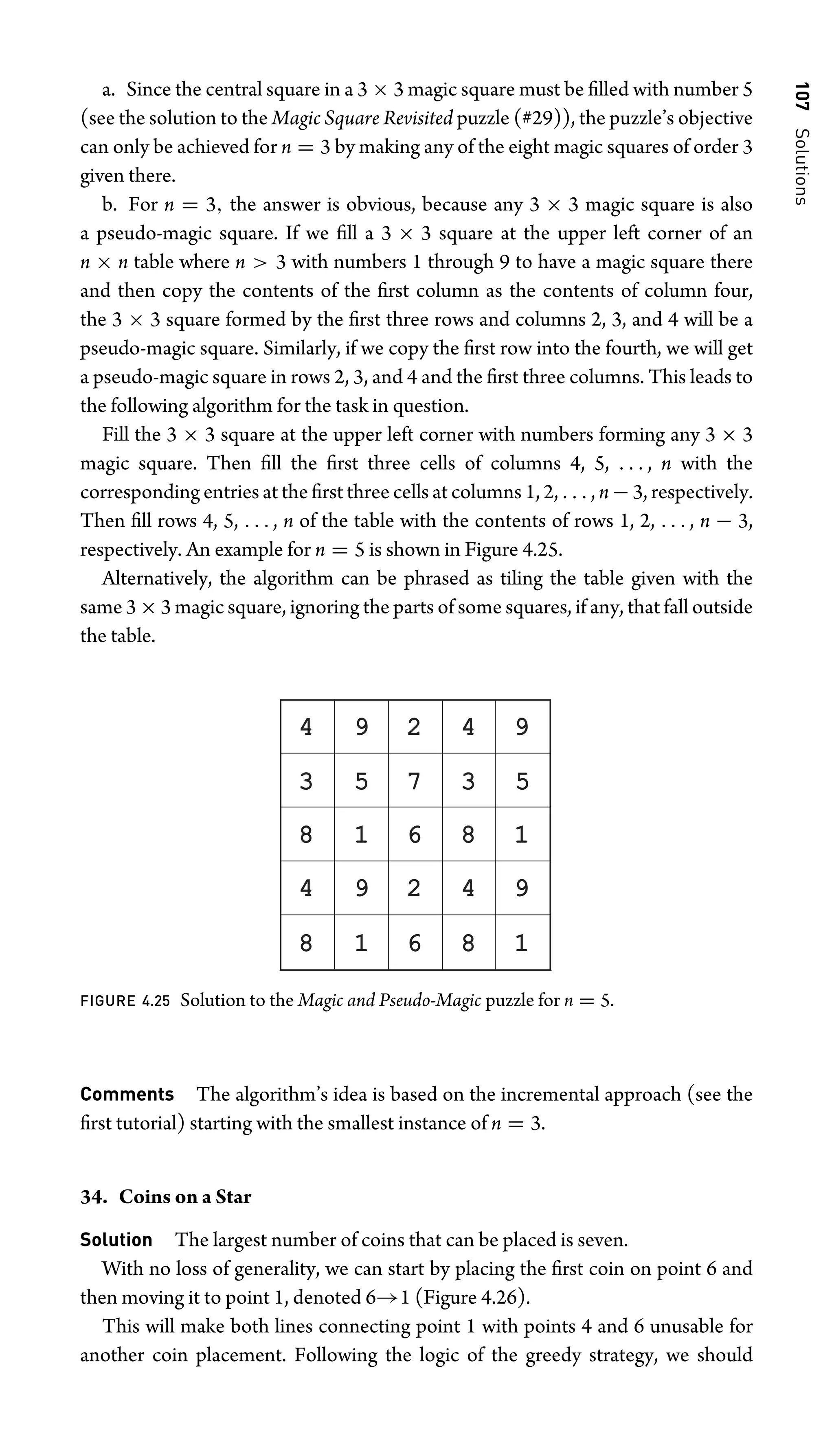 107
Solutions
a. Since the central square in a 3 × 3 magic square must be ﬁlled with number 5
(see the solution to the Magic Square Revisited puzzle (#29)), the puzzle’s objective
can only be achieved for n = 3 by making any of the eight magic squares of order 3
given there.
b. For n = 3, the answer is obvious, because any 3 × 3 magic square is also
a pseudo-magic square. If we ﬁll a 3 × 3 square at the upper left corner of an
n × n table where n  3 with numbers 1 through 9 to have a magic square there
and then copy the contents of the ﬁrst column as the contents of column four,
the 3 × 3 square formed by the ﬁrst three rows and columns 2, 3, and 4 will be a
pseudo-magic square. Similarly, if we copy the ﬁrst row into the fourth, we will get
a pseudo-magic square in rows 2, 3, and 4 and the ﬁrst three columns. This leads to
the following algorithm for the task in question.
Fill the 3 × 3 square at the upper left corner with numbers forming any 3 × 3
magic square. Then ﬁll the ﬁrst three cells of columns 4, 5, . . . , n with the
corresponding entries at the ﬁrst three cells at columns 1, 2, . . . , n − 3, respectively.
Then ﬁll rows 4, 5, . . . , n of the table with the contents of rows 1, 2, . . . , n − 3,
respectively. An example for n = 5 is shown in Figure 4.25.
Alternatively, the algorithm can be phrased as tiling the table given with the
same 3 × 3 magic square, ignoring the parts of some squares, if any, that fall outside
the table.
4 9 2 4 9
4 9 2 4 9
3 5 7 3 5
8 1 6 8 1
8 1 6 8 1
FIGURE 4.25 Solution to the Magic and Pseudo-Magic puzzle for n = 5.
Comments The algorithm’s idea is based on the incremental approach (see the
ﬁrst tutorial) starting with the smallest instance of n = 3.
34. Coins on a Star
Solution The largest number of coins that can be placed is seven.
With no loss of generality, we can start by placing the ﬁrst coin on point 6 and
then moving it to point 1, denoted 6→1 (Figure 4.26).
This will make both lines connecting point 1 with points 4 and 6 unusable for
another coin placement. Following the logic of the greedy strategy, we should
 
