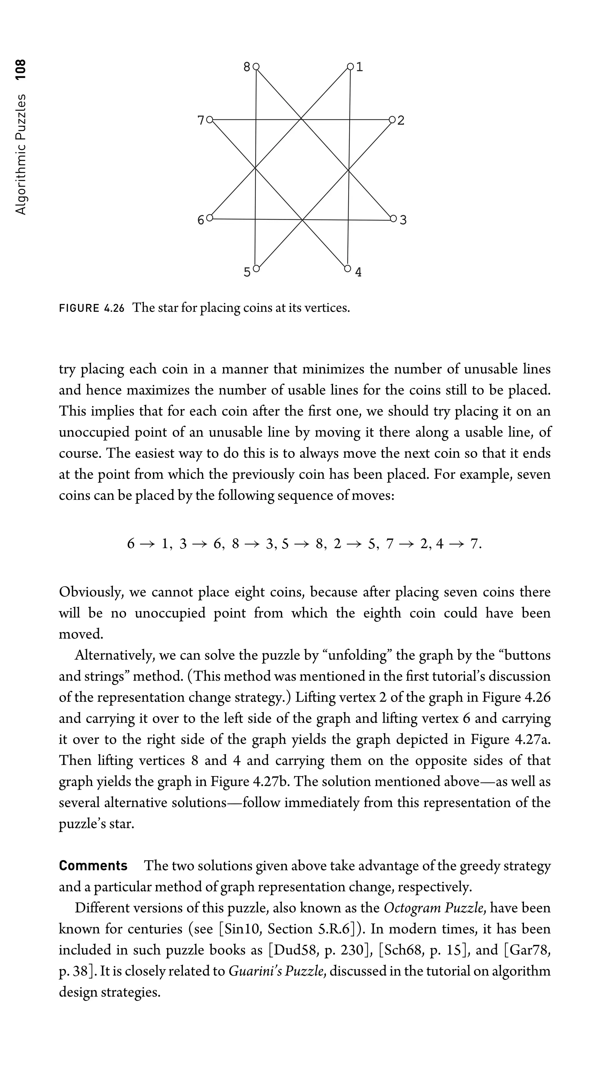 Algorithmic
Puzzles
108 1
2
3
4
5
6
7
8
FIGURE 4.26 The star for placing coins at its vertices.
try placing each coin in a manner that minimizes the number of unusable lines
and hence maximizes the number of usable lines for the coins still to be placed.
This implies that for each coin after the ﬁrst one, we should try placing it on an
unoccupied point of an unusable line by moving it there along a usable line, of
course. The easiest way to do this is to always move the next coin so that it ends
at the point from which the previously coin has been placed. For example, seven
coins can be placed by the following sequence of moves:
6 → 1, 3 → 6, 8 → 3, 5 → 8, 2 → 5, 7 → 2, 4 → 7.
Obviously, we cannot place eight coins, because after placing seven coins there
will be no unoccupied point from which the eighth coin could have been
moved.
Alternatively, we can solve the puzzle by “unfolding” the graph by the “buttons
and strings” method. (This method was mentioned in the ﬁrst tutorial’s discussion
of the representation change strategy.) Lifting vertex 2 of the graph in Figure 4.26
and carrying it over to the left side of the graph and lifting vertex 6 and carrying
it over to the right side of the graph yields the graph depicted in Figure 4.27a.
Then lifting vertices 8 and 4 and carrying them on the opposite sides of that
graph yields the graph in Figure 4.27b. The solution mentioned above—as well as
several alternative solutions—follow immediately from this representation of the
puzzle’s star.
Comments The two solutions given above take advantage of the greedy strategy
and a particular method of graph representation change, respectively.
Different versions of this puzzle, also known as the Octogram Puzzle, have been
known for centuries (see [Sin10, Section 5.R.6]). In modern times, it has been
included in such puzzle books as [Dud58, p. 230], [Sch68, p. 15], and [Gar78,
p. 38]. It is closely related to Guarini’s Puzzle, discussed in the tutorial on algorithm
design strategies.
 
