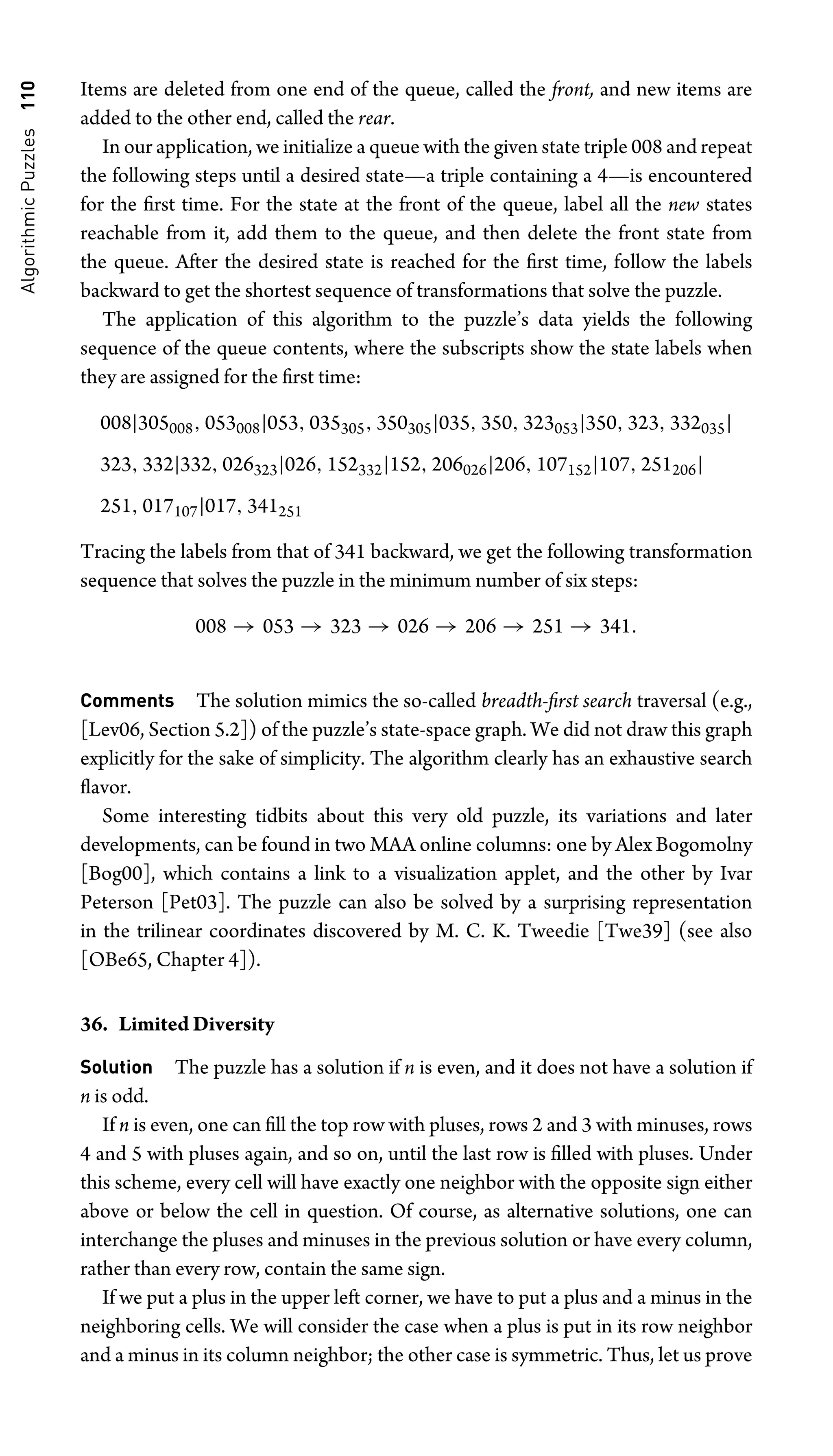 Algorithmic
Puzzles
110 Items are deleted from one end of the queue, called the front, and new items are
added to the other end, called the rear.
In our application, we initialize a queue with the given state triple 008 and repeat
the following steps until a desired state—a triple containing a 4—is encountered
for the ﬁrst time. For the state at the front of the queue, label all the new states
reachable from it, add them to the queue, and then delete the front state from
the queue. After the desired state is reached for the ﬁrst time, follow the labels
backward to get the shortest sequence of transformations that solve the puzzle.
The application of this algorithm to the puzzle’s data yields the following
sequence of the queue contents, where the subscripts show the state labels when
they are assigned for the ﬁrst time:
008|305008, 053008|053, 035305, 350305|035, 350, 323053|350, 323, 332035|
323, 332|332, 026323|026, 152332|152, 206026|206, 107152|107, 251206|
251, 017107|017, 341251
Tracing the labels from that of 341 backward, we get the following transformation
sequence that solves the puzzle in the minimum number of six steps:
008 → 053 → 323 → 026 → 206 → 251 → 341.
Comments The solution mimics the so-called breadth-ﬁrst search traversal (e.g.,
[Lev06, Section 5.2]) of the puzzle’s state-space graph. We did not draw this graph
explicitly for the sake of simplicity. The algorithm clearly has an exhaustive search
ﬂavor.
Some interesting tidbits about this very old puzzle, its variations and later
developments, can be found in two MAA online columns: one by Alex Bogomolny
[Bog00], which contains a link to a visualization applet, and the other by Ivar
Peterson [Pet03]. The puzzle can also be solved by a surprising representation
in the trilinear coordinates discovered by M. C. K. Tweedie [Twe39] (see also
[OBe65, Chapter 4]).
36. Limited Diversity
Solution The puzzle has a solution if n is even, and it does not have a solution if
n is odd.
If n is even, one can ﬁll the top row with pluses, rows 2 and 3 with minuses, rows
4 and 5 with pluses again, and so on, until the last row is ﬁlled with pluses. Under
this scheme, every cell will have exactly one neighbor with the opposite sign either
above or below the cell in question. Of course, as alternative solutions, one can
interchange the pluses and minuses in the previous solution or have every column,
rather than every row, contain the same sign.
If we put a plus in the upper left corner, we have to put a plus and a minus in the
neighboring cells. We will consider the case when a plus is put in its row neighbor
and a minus in its column neighbor; the other case is symmetric. Thus, let us prove
 