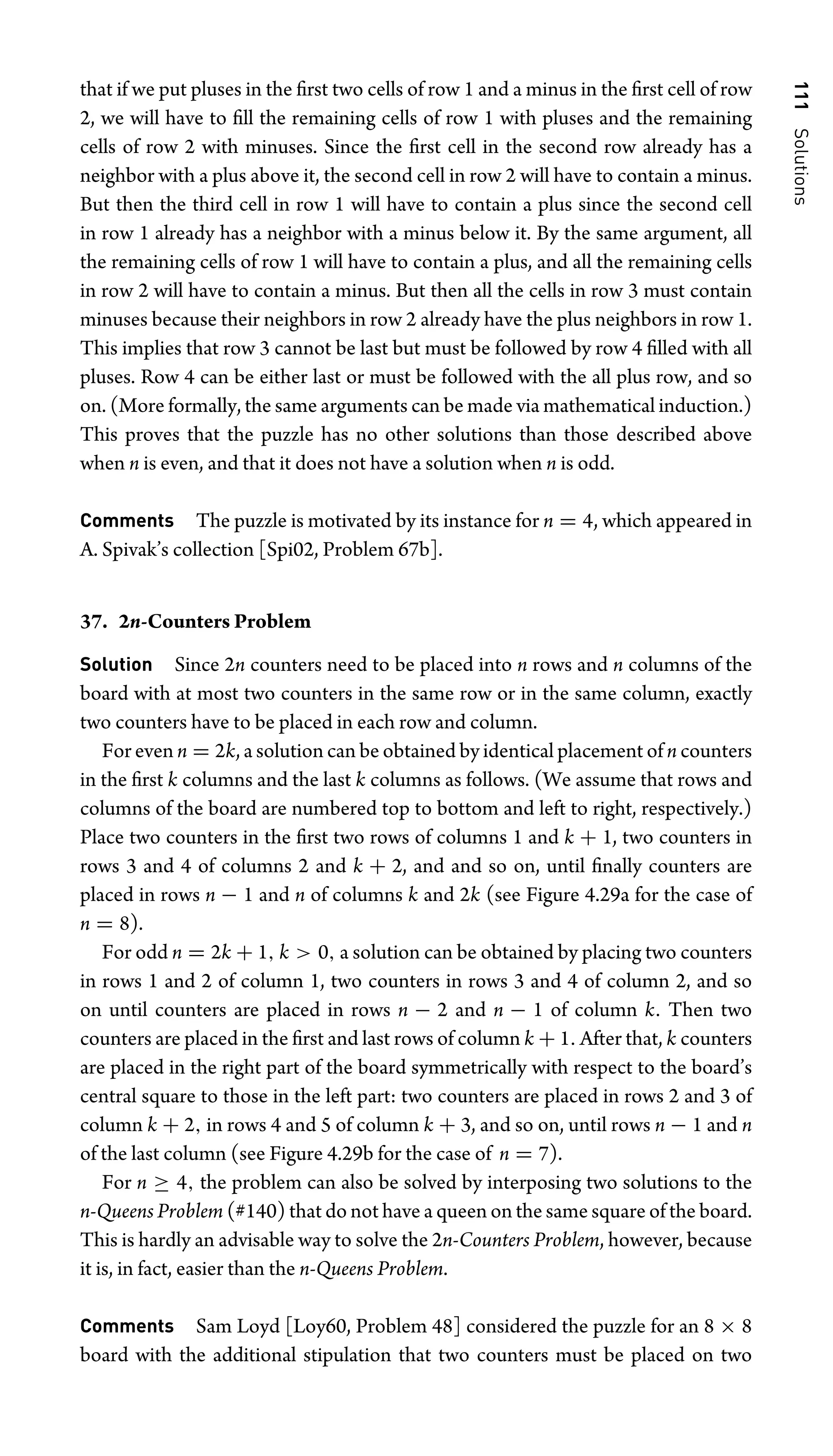 111
Solutions
that if we put pluses in the ﬁrst two cells of row 1 and a minus in the ﬁrst cell of row
2, we will have to ﬁll the remaining cells of row 1 with pluses and the remaining
cells of row 2 with minuses. Since the ﬁrst cell in the second row already has a
neighbor with a plus above it, the second cell in row 2 will have to contain a minus.
But then the third cell in row 1 will have to contain a plus since the second cell
in row 1 already has a neighbor with a minus below it. By the same argument, all
the remaining cells of row 1 will have to contain a plus, and all the remaining cells
in row 2 will have to contain a minus. But then all the cells in row 3 must contain
minuses because their neighbors in row 2 already have the plus neighbors in row 1.
This implies that row 3 cannot be last but must be followed by row 4 ﬁlled with all
pluses. Row 4 can be either last or must be followed with the all plus row, and so
on. (More formally, the same arguments can be made via mathematical induction.)
This proves that the puzzle has no other solutions than those described above
when n is even, and that it does not have a solution when n is odd.
Comments The puzzle is motivated by its instance for n = 4, which appeared in
A. Spivak’s collection [Spi02, Problem 67b].
37. 2n-Counters Problem
Solution Since 2n counters need to be placed into n rows and n columns of the
board with at most two counters in the same row or in the same column, exactly
two counters have to be placed in each row and column.
For even n = 2k, a solution can be obtained by identical placement of n counters
in the ﬁrst k columns and the last k columns as follows. (We assume that rows and
columns of the board are numbered top to bottom and left to right, respectively.)
Place two counters in the ﬁrst two rows of columns 1 and k + 1, two counters in
rows 3 and 4 of columns 2 and k + 2, and and so on, until ﬁnally counters are
placed in rows n − 1 and n of columns k and 2k (see Figure 4.29a for the case of
n = 8).
For odd n = 2k + 1, k  0, a solution can be obtained by placing two counters
in rows 1 and 2 of column 1, two counters in rows 3 and 4 of column 2, and so
on until counters are placed in rows n − 2 and n − 1 of column k. Then two
counters are placed in the ﬁrst and last rows of column k + 1. After that, k counters
are placed in the right part of the board symmetrically with respect to the board’s
central square to those in the left part: two counters are placed in rows 2 and 3 of
column k + 2, in rows 4 and 5 of column k + 3, and so on, until rows n − 1 and n
of the last column (see Figure 4.29b for the case of n = 7).
For n ≥ 4, the problem can also be solved by interposing two solutions to the
n-Queens Problem (#140) that do not have a queen on the same square of the board.
This is hardly an advisable way to solve the 2n-Counters Problem, however, because
it is, in fact, easier than the n-Queens Problem.
Comments Sam Loyd [Loy60, Problem 48] considered the puzzle for an 8 × 8
board with the additional stipulation that two counters must be placed on two
 