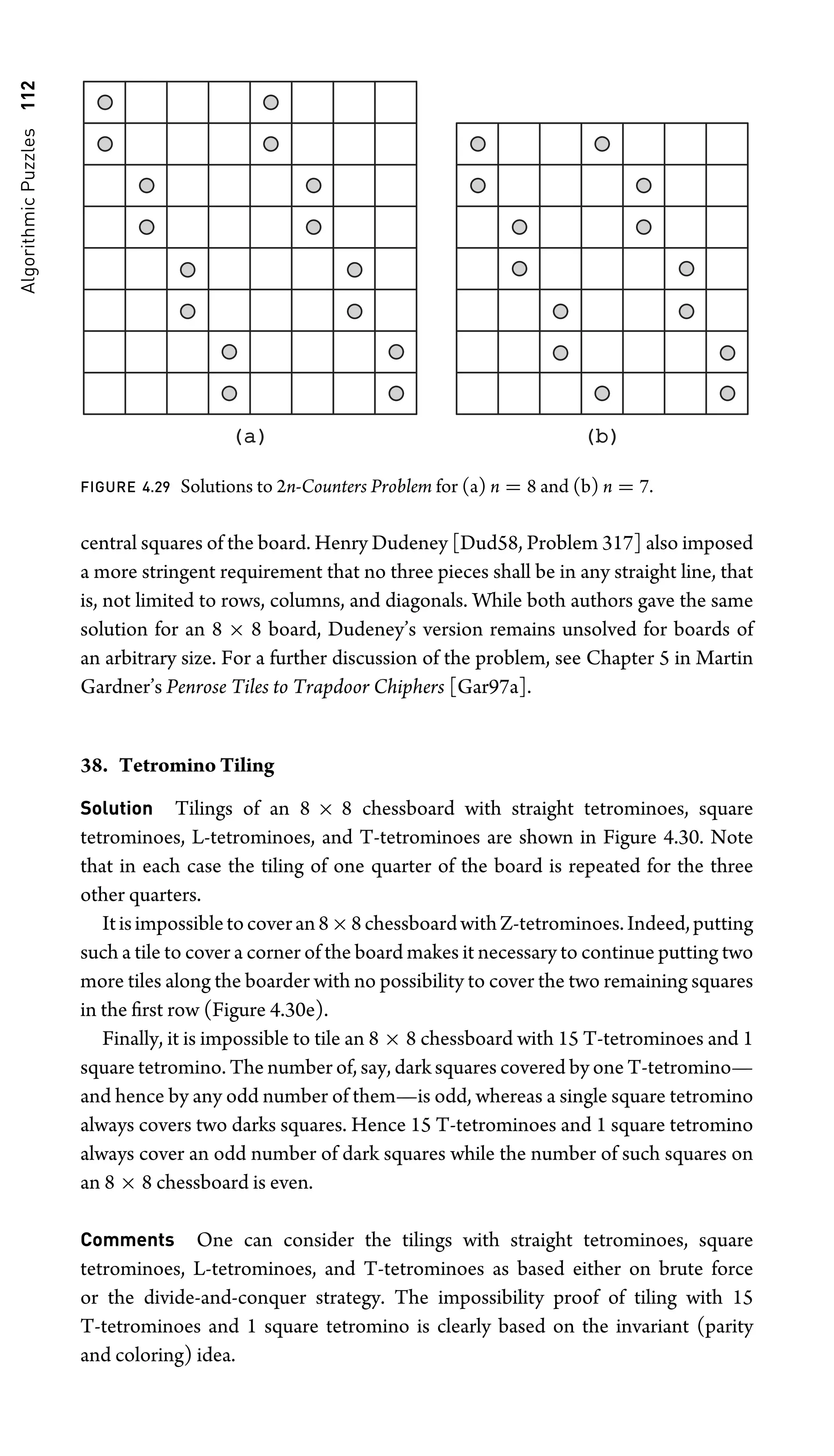 Algorithmic
Puzzles
112
(a)
(a) (b)
(b)
FIGURE 4.29 Solutions to 2n-Counters Problem for (a) n = 8 and (b) n = 7.
central squares of the board. Henry Dudeney [Dud58, Problem 317] also imposed
a more stringent requirement that no three pieces shall be in any straight line, that
is, not limited to rows, columns, and diagonals. While both authors gave the same
solution for an 8 × 8 board, Dudeney’s version remains unsolved for boards of
an arbitrary size. For a further discussion of the problem, see Chapter 5 in Martin
Gardner’s Penrose Tiles to Trapdoor Chiphers [Gar97a].
38. Tetromino Tiling
Solution Tilings of an 8 × 8 chessboard with straight tetrominoes, square
tetrominoes, L-tetrominoes, and T-tetrominoes are shown in Figure 4.30. Note
that in each case the tiling of one quarter of the board is repeated for the three
other quarters.
Itisimpossibletocoveran8×8chessboardwithZ-tetrominoes.Indeed,putting
such a tile to cover a corner of the board makes it necessary to continue putting two
more tiles along the boarder with no possibility to cover the two remaining squares
in the ﬁrst row (Figure 4.30e).
Finally, it is impossible to tile an 8 × 8 chessboard with 15 T-tetrominoes and 1
square tetromino. The number of, say, dark squares covered by one T-tetromino—
and hence by any odd number of them—is odd, whereas a single square tetromino
always covers two darks squares. Hence 15 T-tetrominoes and 1 square tetromino
always cover an odd number of dark squares while the number of such squares on
an 8 × 8 chessboard is even.
Comments One can consider the tilings with straight tetrominoes, square
tetrominoes, L-tetrominoes, and T-tetrominoes as based either on brute force
or the divide-and-conquer strategy. The impossibility proof of tiling with 15
T-tetrominoes and 1 square tetromino is clearly based on the invariant (parity
and coloring) idea.
 