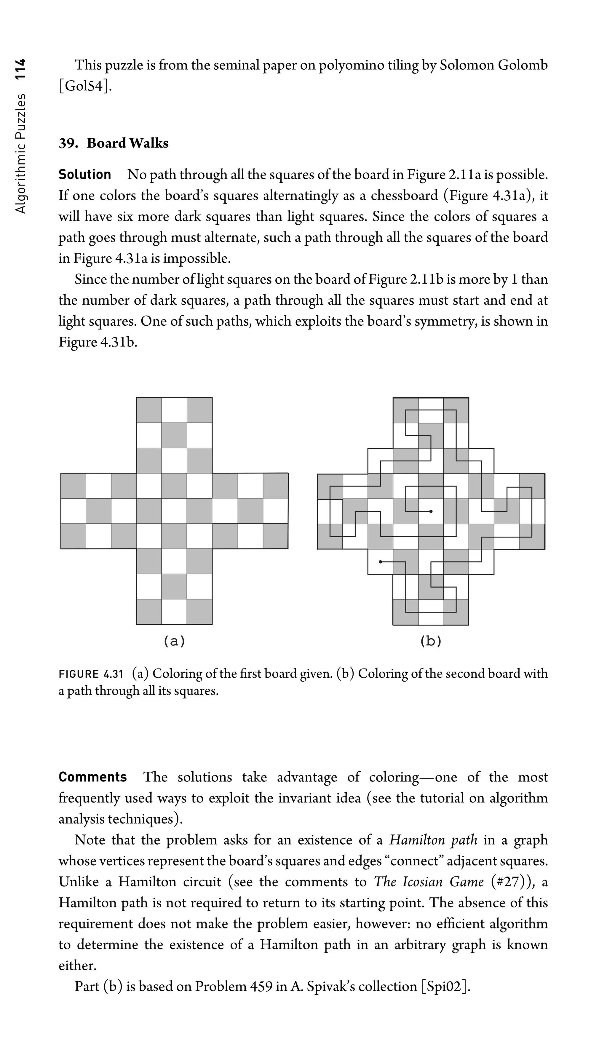 Algorithmic
Puzzles
114 This puzzle is from the seminal paper on polyomino tiling by Solomon Golomb
[Gol54].
39. Board Walks
Solution No path through all the squares of the board in Figure 2.11a is possible.
If one colors the board’s squares alternatingly as a chessboard (Figure 4.31a), it
will have six more dark squares than light squares. Since the colors of squares a
path goes through must alternate, such a path through all the squares of the board
in Figure 4.31a is impossible.
Since the number of light squares on the board of Figure 2.11b is more by 1 than
the number of dark squares, a path through all the squares must start and end at
light squares. One of such paths, which exploits the board’s symmetry, is shown in
Figure 4.31b.
(a)
(a) (b)
(b)
FIGURE 4.31 (a) Coloring of the ﬁrst board given. (b) Coloring of the second board with
a path through all its squares.
Comments The solutions take advantage of coloring—one of the most
frequently used ways to exploit the invariant idea (see the tutorial on algorithm
analysis techniques).
Note that the problem asks for an existence of a Hamilton path in a graph
whose vertices represent the board’s squares and edges “connect” adjacent squares.
Unlike a Hamilton circuit (see the comments to The Icosian Game (#27)), a
Hamilton path is not required to return to its starting point. The absence of this
requirement does not make the problem easier, however: no efﬁcient algorithm
to determine the existence of a Hamilton path in an arbitrary graph is known
either.
Part (b) is based on Problem 459 in A. Spivak’s collection [Spi02].
 