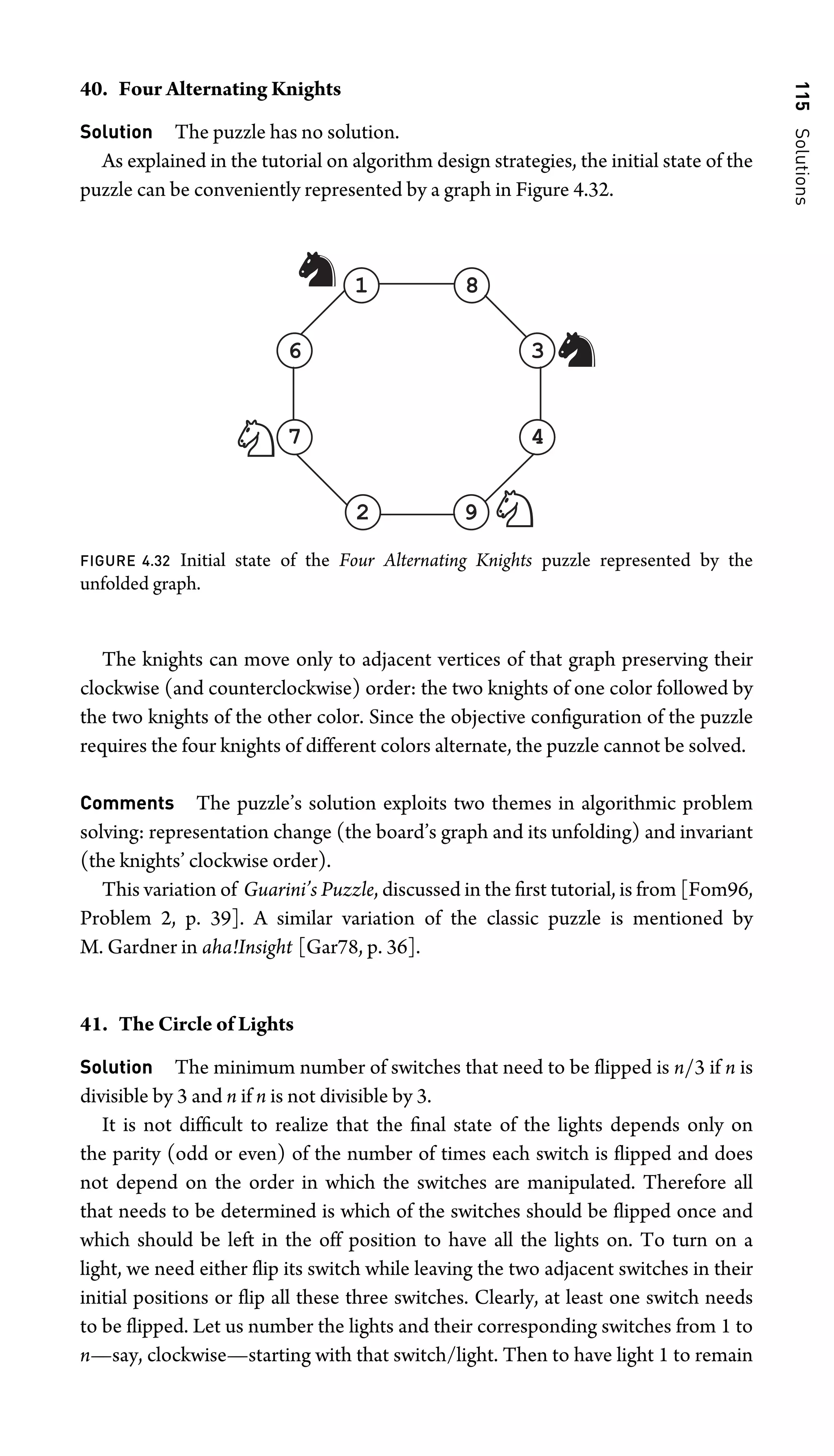 115
Solutions
40. Four Alternating Knights
Solution The puzzle has no solution.
As explained in the tutorial on algorithm design strategies, the initial state of the
puzzle can be conveniently represented by a graph in Figure 4.32.
1
6
4
9
8
3
7
2
FIGURE 4.32 Initial state of the Four Alternating Knights puzzle represented by the
unfolded graph.
The knights can move only to adjacent vertices of that graph preserving their
clockwise (and counterclockwise) order: the two knights of one color followed by
the two knights of the other color. Since the objective conﬁguration of the puzzle
requires the four knights of different colors alternate, the puzzle cannot be solved.
Comments The puzzle’s solution exploits two themes in algorithmic problem
solving: representation change (the board’s graph and its unfolding) and invariant
(the knights’ clockwise order).
This variation of Guarini’s Puzzle, discussed in the ﬁrst tutorial, is from [Fom96,
Problem 2, p. 39]. A similar variation of the classic puzzle is mentioned by
M. Gardner in aha!Insight [Gar78, p. 36].
41. The Circle of Lights
Solution The minimum number of switches that need to be ﬂipped is n/3 if n is
divisible by 3 and n if n is not divisible by 3.
It is not difﬁcult to realize that the ﬁnal state of the lights depends only on
the parity (odd or even) of the number of times each switch is ﬂipped and does
not depend on the order in which the switches are manipulated. Therefore all
that needs to be determined is which of the switches should be ﬂipped once and
which should be left in the off position to have all the lights on. To turn on a
light, we need either ﬂip its switch while leaving the two adjacent switches in their
initial positions or ﬂip all these three switches. Clearly, at least one switch needs
to be ﬂipped. Let us number the lights and their corresponding switches from 1 to
n—say, clockwise—starting with that switch/light. Then to have light 1 to remain
 