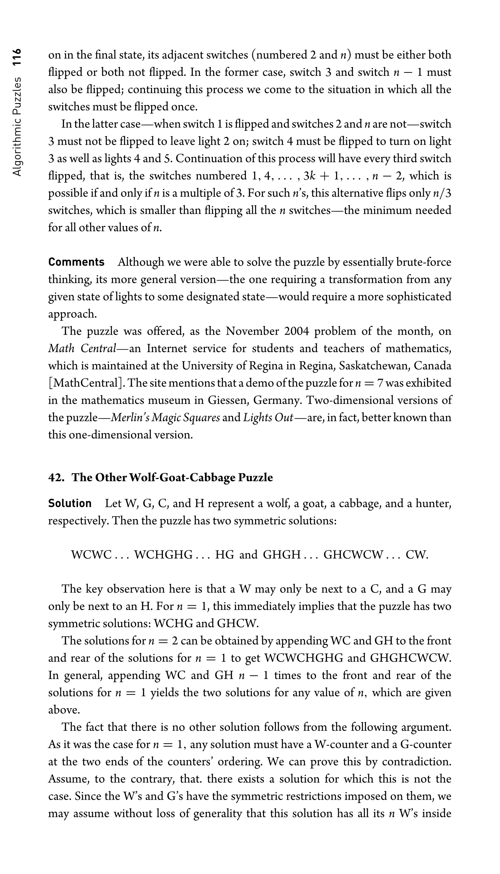 Algorithmic
Puzzles
116 on in the ﬁnal state, its adjacent switches (numbered 2 and n) must be either both
ﬂipped or both not ﬂipped. In the former case, switch 3 and switch n − 1 must
also be ﬂipped; continuing this process we come to the situation in which all the
switches must be ﬂipped once.
In the latter case—when switch 1 is ﬂipped and switches 2 and n are not—switch
3 must not be ﬂipped to leave light 2 on; switch 4 must be ﬂipped to turn on light
3 as well as lights 4 and 5. Continuation of this process will have every third switch
ﬂipped, that is, the switches numbered 1, 4, . . . , 3k + 1, . . . , n − 2, which is
possible if and only if n is a multiple of 3. For such n’s, this alternative ﬂips only n/3
switches, which is smaller than ﬂipping all the n switches—the minimum needed
for all other values of n.
Comments Although we were able to solve the puzzle by essentially brute-force
thinking, its more general version—the one requiring a transformation from any
given state of lights to some designated state—would require a more sophisticated
approach.
The puzzle was offered, as the November 2004 problem of the month, on
Math Central—an Internet service for students and teachers of mathematics,
which is maintained at the University of Regina in Regina, Saskatchewan, Canada
[MathCentral].Thesitementionsthatademoofthepuzzleforn = 7wasexhibited
in the mathematics museum in Giessen, Germany. Two-dimensional versions of
the puzzle—Merlin’s Magic Squares and Lights Out—are, in fact, better known than
this one-dimensional version.
42. The Other Wolf-Goat-Cabbage Puzzle
Solution Let W, G, C, and H represent a wolf, a goat, a cabbage, and a hunter,
respectively. Then the puzzle has two symmetric solutions:
WCWC . . . WCHGHG . . . HG and GHGH . . . GHCWCW . . . CW.
The key observation here is that a W may only be next to a C, and a G may
only be next to an H. For n = 1, this immediately implies that the puzzle has two
symmetric solutions: WCHG and GHCW.
The solutions for n = 2 can be obtained by appending WC and GH to the front
and rear of the solutions for n = 1 to get WCWCHGHG and GHGHCWCW.
In general, appending WC and GH n − 1 times to the front and rear of the
solutions for n = 1 yields the two solutions for any value of n, which are given
above.
The fact that there is no other solution follows from the following argument.
As it was the case for n = 1, any solution must have a W-counter and a G-counter
at the two ends of the counters’ ordering. We can prove this by contradiction.
Assume, to the contrary, that. there exists a solution for which this is not the
case. Since the W’s and G’s have the symmetric restrictions imposed on them, we
may assume without loss of generality that this solution has all its n W’s inside
 