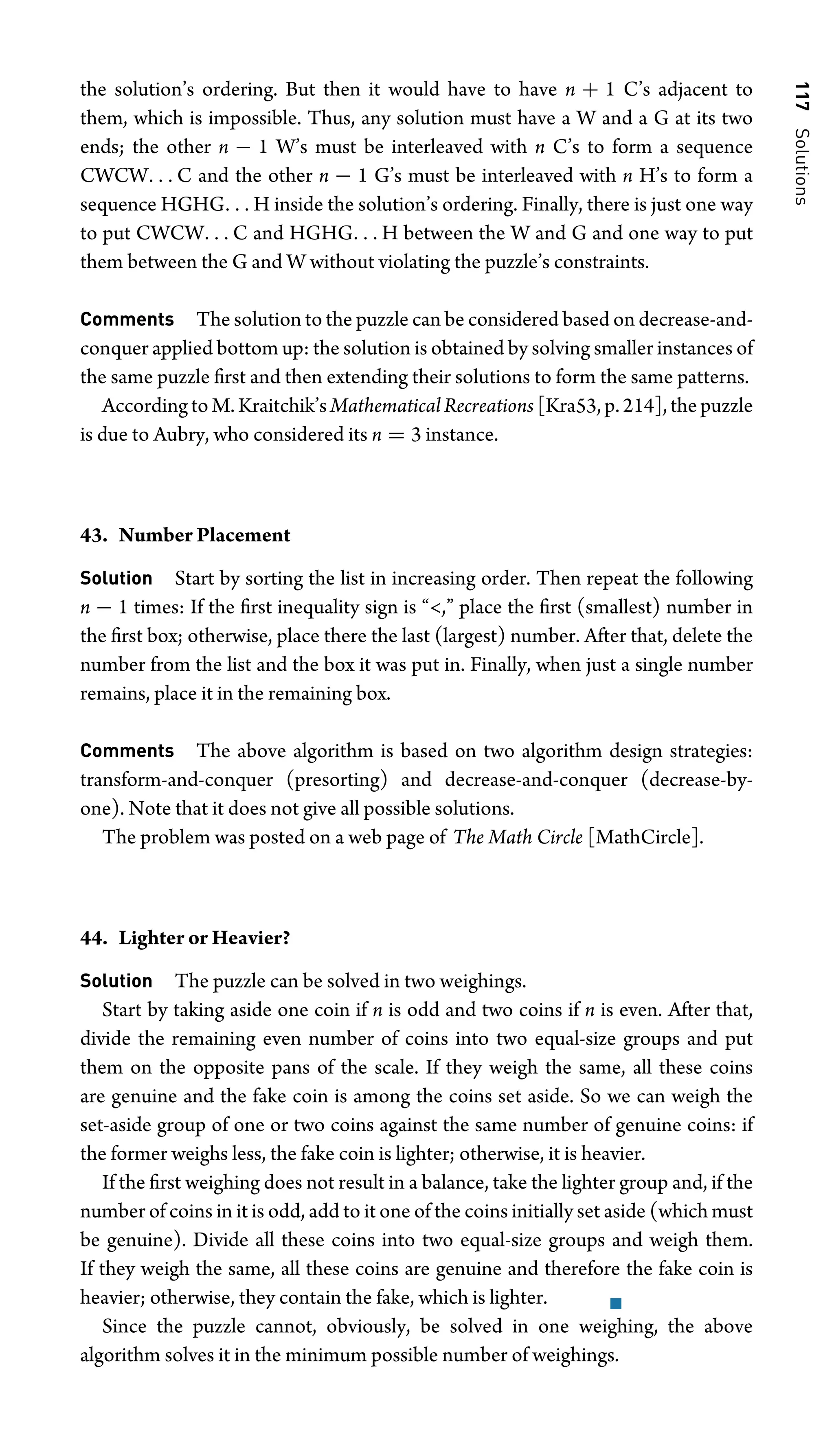 117
Solutions
the solution’s ordering. But then it would have to have n + 1 C’s adjacent to
them, which is impossible. Thus, any solution must have a W and a G at its two
ends; the other n − 1 W’s must be interleaved with n C’s to form a sequence
CWCW. . . C and the other n − 1 G’s must be interleaved with n H’s to form a
sequence HGHG. . . H inside the solution’s ordering. Finally, there is just one way
to put CWCW. . . C and HGHG. . . H between the W and G and one way to put
them between the G and W without violating the puzzle’s constraints.
Comments The solution to the puzzle can be considered based on decrease-and-
conquer applied bottom up: the solution is obtained by solving smaller instances of
the same puzzle ﬁrst and then extending their solutions to form the same patterns.
AccordingtoM.Kraitchik’sMathematicalRecreations [Kra53,p.214],thepuzzle
is due to Aubry, who considered its n = 3 instance.
43. Number Placement
Solution Start by sorting the list in increasing order. Then repeat the following
n − 1 times: If the ﬁrst inequality sign is “,” place the ﬁrst (smallest) number in
the ﬁrst box; otherwise, place there the last (largest) number. After that, delete the
number from the list and the box it was put in. Finally, when just a single number
remains, place it in the remaining box.
Comments The above algorithm is based on two algorithm design strategies:
transform-and-conquer (presorting) and decrease-and-conquer (decrease-by-
one). Note that it does not give all possible solutions.
The problem was posted on a web page of The Math Circle [MathCircle].
44. Lighter or Heavier?
Solution The puzzle can be solved in two weighings.
Start by taking aside one coin if n is odd and two coins if n is even. After that,
divide the remaining even number of coins into two equal-size groups and put
them on the opposite pans of the scale. If they weigh the same, all these coins
are genuine and the fake coin is among the coins set aside. So we can weigh the
set-aside group of one or two coins against the same number of genuine coins: if
the former weighs less, the fake coin is lighter; otherwise, it is heavier.
If the ﬁrst weighing does not result in a balance, take the lighter group and, if the
number of coins in it is odd, add to it one of the coins initially set aside (which must
be genuine). Divide all these coins into two equal-size groups and weigh them.
If they weigh the same, all these coins are genuine and therefore the fake coin is
heavier; otherwise, they contain the fake, which is lighter.
Since the puzzle cannot, obviously, be solved in one weighing, the above
algorithm solves it in the minimum possible number of weighings.
 
