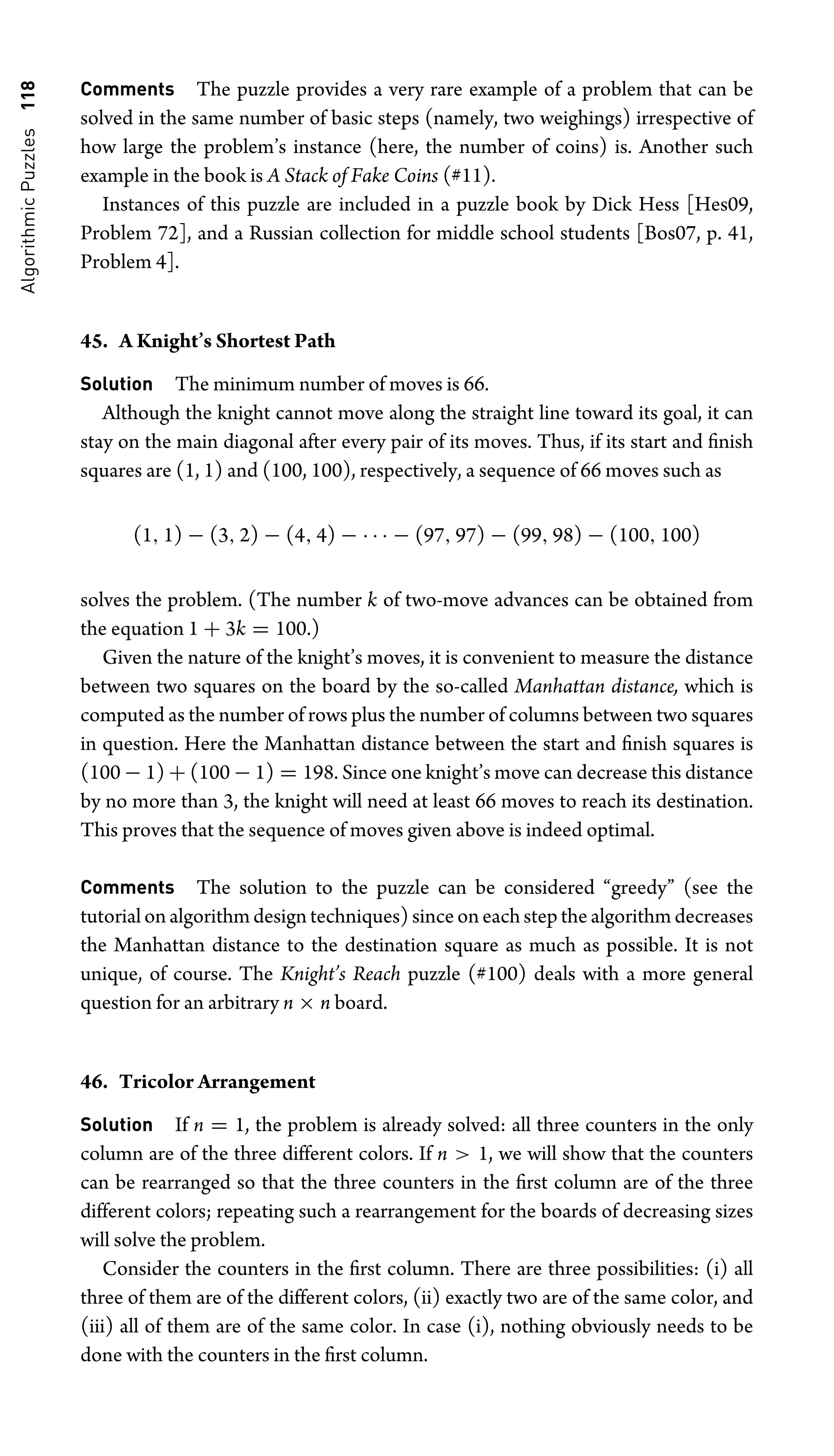 Algorithmic
Puzzles
118 Comments The puzzle provides a very rare example of a problem that can be
solved in the same number of basic steps (namely, two weighings) irrespective of
how large the problem’s instance (here, the number of coins) is. Another such
example in the book is A Stack of Fake Coins (#11).
Instances of this puzzle are included in a puzzle book by Dick Hess [Hes09,
Problem 72], and a Russian collection for middle school students [Bos07, p. 41,
Problem 4].
45. A Knight’s Shortest Path
Solution The minimum number of moves is 66.
Although the knight cannot move along the straight line toward its goal, it can
stay on the main diagonal after every pair of its moves. Thus, if its start and ﬁnish
squares are (1, 1) and (100, 100), respectively, a sequence of 66 moves such as
(1, 1) − (3, 2) − (4, 4) − · · · − (97, 97) − (99, 98) − (100, 100)
solves the problem. (The number k of two-move advances can be obtained from
the equation 1 + 3k = 100.)
Given the nature of the knight’s moves, it is convenient to measure the distance
between two squares on the board by the so-called Manhattan distance, which is
computed as the number of rows plus the number of columns between two squares
in question. Here the Manhattan distance between the start and ﬁnish squares is
(100 − 1) + (100 − 1) = 198. Since one knight’s move can decrease this distance
by no more than 3, the knight will need at least 66 moves to reach its destination.
This proves that the sequence of moves given above is indeed optimal.
Comments The solution to the puzzle can be considered “greedy” (see the
tutorial on algorithm design techniques) since on each step the algorithm decreases
the Manhattan distance to the destination square as much as possible. It is not
unique, of course. The Knight’s Reach puzzle (#100) deals with a more general
question for an arbitrary n × n board.
46. Tricolor Arrangement
Solution If n = 1, the problem is already solved: all three counters in the only
column are of the three different colors. If n  1, we will show that the counters
can be rearranged so that the three counters in the ﬁrst column are of the three
different colors; repeating such a rearrangement for the boards of decreasing sizes
will solve the problem.
Consider the counters in the ﬁrst column. There are three possibilities: (i) all
three of them are of the different colors, (ii) exactly two are of the same color, and
(iii) all of them are of the same color. In case (i), nothing obviously needs to be
done with the counters in the ﬁrst column.
 