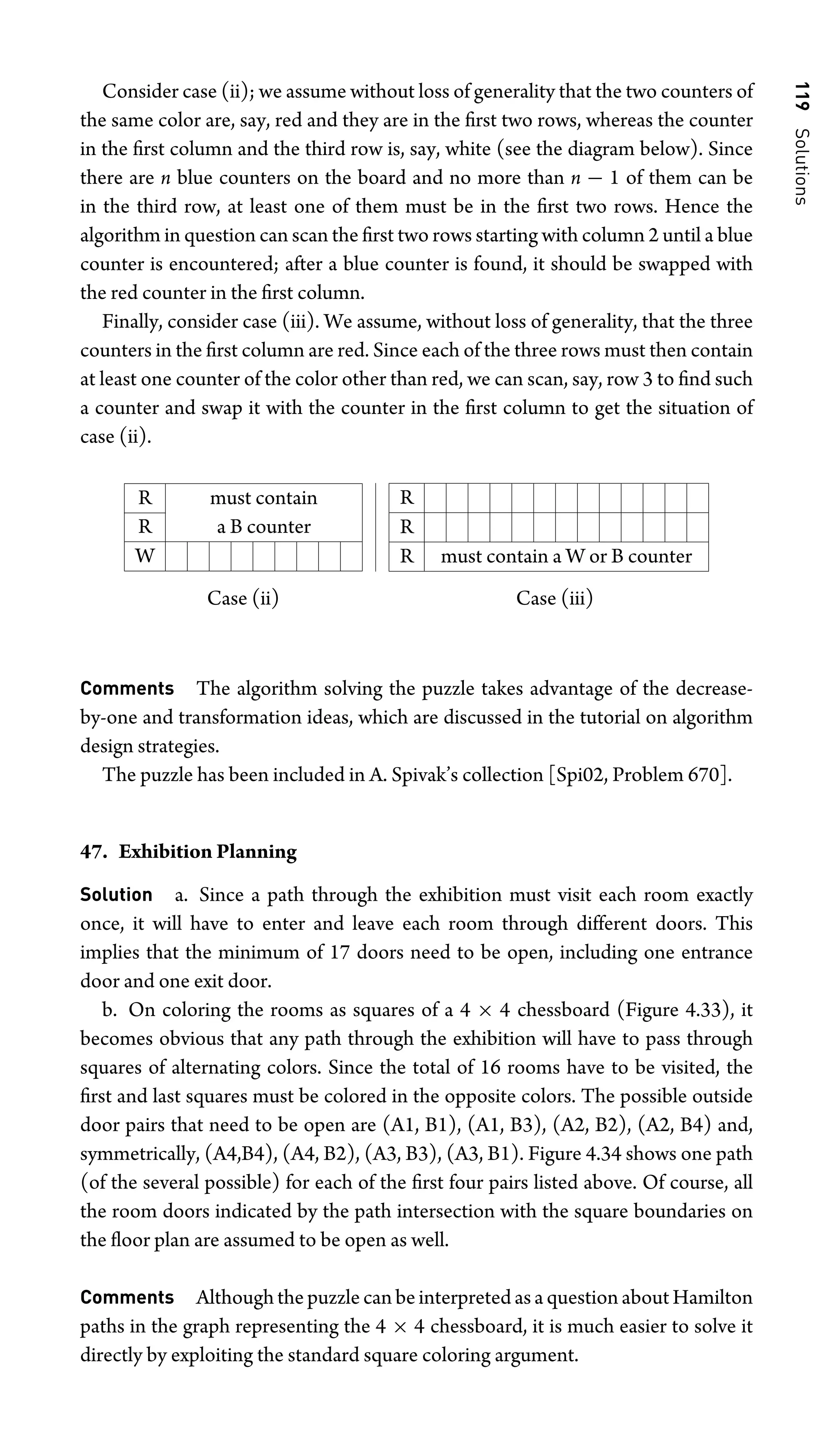 119
Solutions
Consider case (ii); we assume without loss of generality that the two counters of
the same color are, say, red and they are in the ﬁrst two rows, whereas the counter
in the ﬁrst column and the third row is, say, white (see the diagram below). Since
there are n blue counters on the board and no more than n − 1 of them can be
in the third row, at least one of them must be in the ﬁrst two rows. Hence the
algorithm in question can scan the ﬁrst two rows starting with column 2 until a blue
counter is encountered; after a blue counter is found, it should be swapped with
the red counter in the ﬁrst column.
Finally, consider case (iii). We assume, without loss of generality, that the three
counters in the ﬁrst column are red. Since each of the three rows must then contain
at least one counter of the color other than red, we can scan, say, row 3 to ﬁnd such
a counter and swap it with the counter in the ﬁrst column to get the situation of
case (ii).
R must contain
R a B counter
W
R
R
R must contain a W or B counter
Case (ii) Case (iii)
Comments The algorithm solving the puzzle takes advantage of the decrease-
by-one and transformation ideas, which are discussed in the tutorial on algorithm
design strategies.
The puzzle has been included in A. Spivak’s collection [Spi02, Problem 670].
47. Exhibition Planning
Solution a. Since a path through the exhibition must visit each room exactly
once, it will have to enter and leave each room through different doors. This
implies that the minimum of 17 doors need to be open, including one entrance
door and one exit door.
b. On coloring the rooms as squares of a 4 × 4 chessboard (Figure 4.33), it
becomes obvious that any path through the exhibition will have to pass through
squares of alternating colors. Since the total of 16 rooms have to be visited, the
ﬁrst and last squares must be colored in the opposite colors. The possible outside
door pairs that need to be open are (A1, B1), (A1, B3), (A2, B2), (A2, B4) and,
symmetrically, (A4,B4), (A4, B2), (A3, B3), (A3, B1). Figure 4.34 shows one path
(of the several possible) for each of the ﬁrst four pairs listed above. Of course, all
the room doors indicated by the path intersection with the square boundaries on
the ﬂoor plan are assumed to be open as well.
Comments Although the puzzle can be interpreted as a question about Hamilton
paths in the graph representing the 4 × 4 chessboard, it is much easier to solve it
directly by exploiting the standard square coloring argument.
 