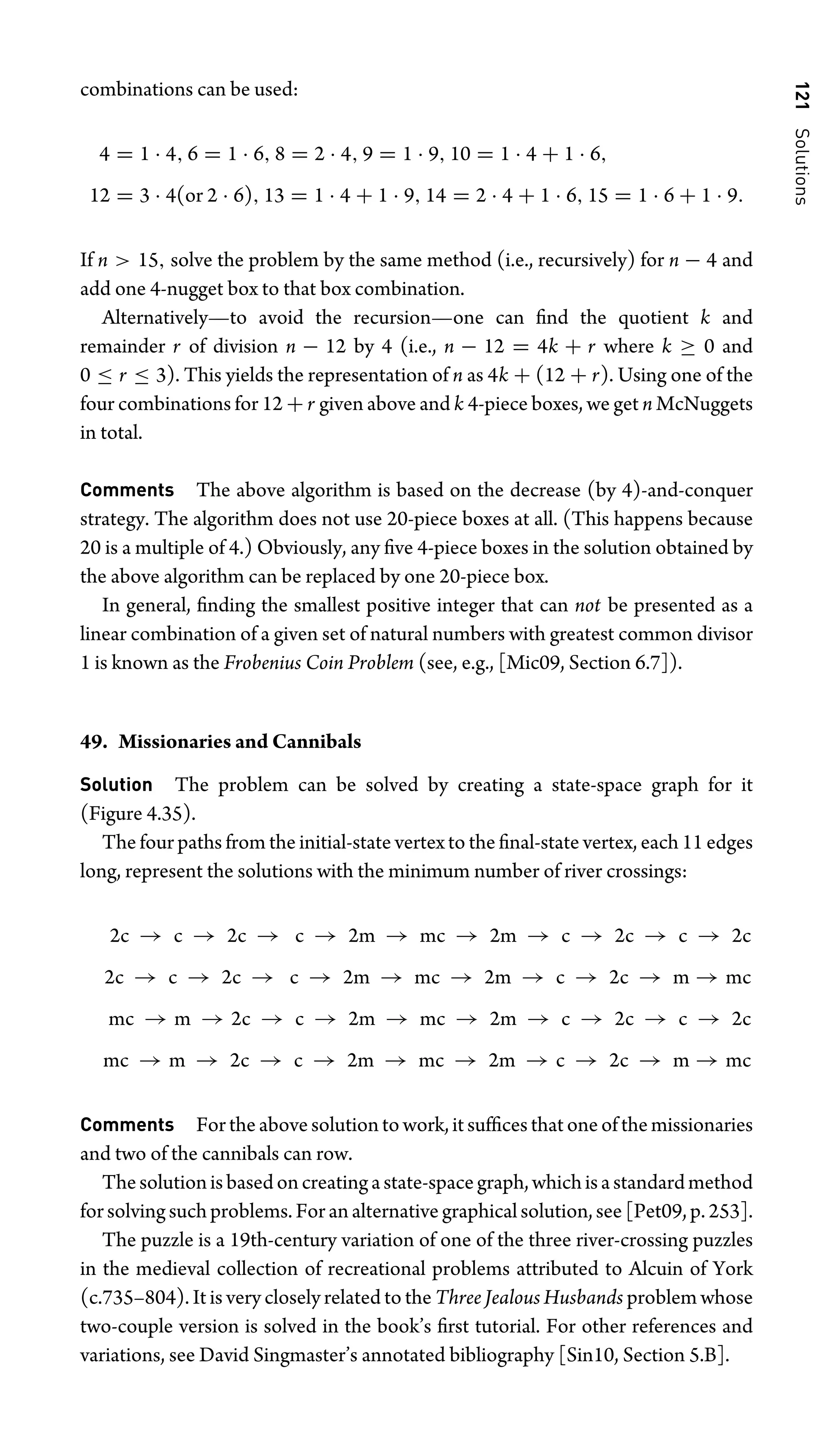 121
Solutions
combinations can be used:
4 = 1 · 4, 6 = 1 · 6, 8 = 2 · 4, 9 = 1 · 9, 10 = 1 · 4 + 1 · 6,
12 = 3 · 4(or 2 · 6), 13 = 1 · 4 + 1 · 9, 14 = 2 · 4 + 1 · 6, 15 = 1 · 6 + 1 · 9.
If n  15, solve the problem by the same method (i.e., recursively) for n − 4 and
add one 4-nugget box to that box combination.
Alternatively—to avoid the recursion—one can ﬁnd the quotient k and
remainder r of division n − 12 by 4 (i.e., n − 12 = 4k + r where k ≥ 0 and
0 ≤ r ≤ 3). This yields the representation of n as 4k + (12 + r). Using one of the
four combinations for 12 + r given above and k 4-piece boxes, we get n McNuggets
in total.
Comments The above algorithm is based on the decrease (by 4)-and-conquer
strategy. The algorithm does not use 20-piece boxes at all. (This happens because
20 is a multiple of 4.) Obviously, any ﬁve 4-piece boxes in the solution obtained by
the above algorithm can be replaced by one 20-piece box.
In general, ﬁnding the smallest positive integer that can not be presented as a
linear combination of a given set of natural numbers with greatest common divisor
1 is known as the Frobenius Coin Problem (see, e.g., [Mic09, Section 6.7]).
49. Missionaries and Cannibals
Solution The problem can be solved by creating a state-space graph for it
(Figure 4.35).
The four paths from the initial-state vertex to the ﬁnal-state vertex, each 11 edges
long, represent the solutions with the minimum number of river crossings:
2c → c → 2c → c → 2m → mc → 2m → c → 2c → c → 2c
2c → c → 2c → c → 2m → mc → 2m → c → 2c → m → mc
mc → m → 2c → c → 2m → mc → 2m → c → 2c → c → 2c
mc → m → 2c → c → 2m → mc → 2m → c → 2c → m → mc
Comments For the above solution to work, it sufﬁces that one of the missionaries
and two of the cannibals can row.
Thesolutionisbasedoncreatingastate-spacegraph,whichisastandardmethod
for solving such problems. For an alternative graphical solution, see [Pet09, p. 253].
The puzzle is a 19th-century variation of one of the three river-crossing puzzles
in the medieval collection of recreational problems attributed to Alcuin of York
(c.735–804). It is very closely related to the Three Jealous Husbands problem whose
two-couple version is solved in the book’s ﬁrst tutorial. For other references and
variations, see David Singmaster’s annotated bibliography [Sin10, Section 5.B].
 