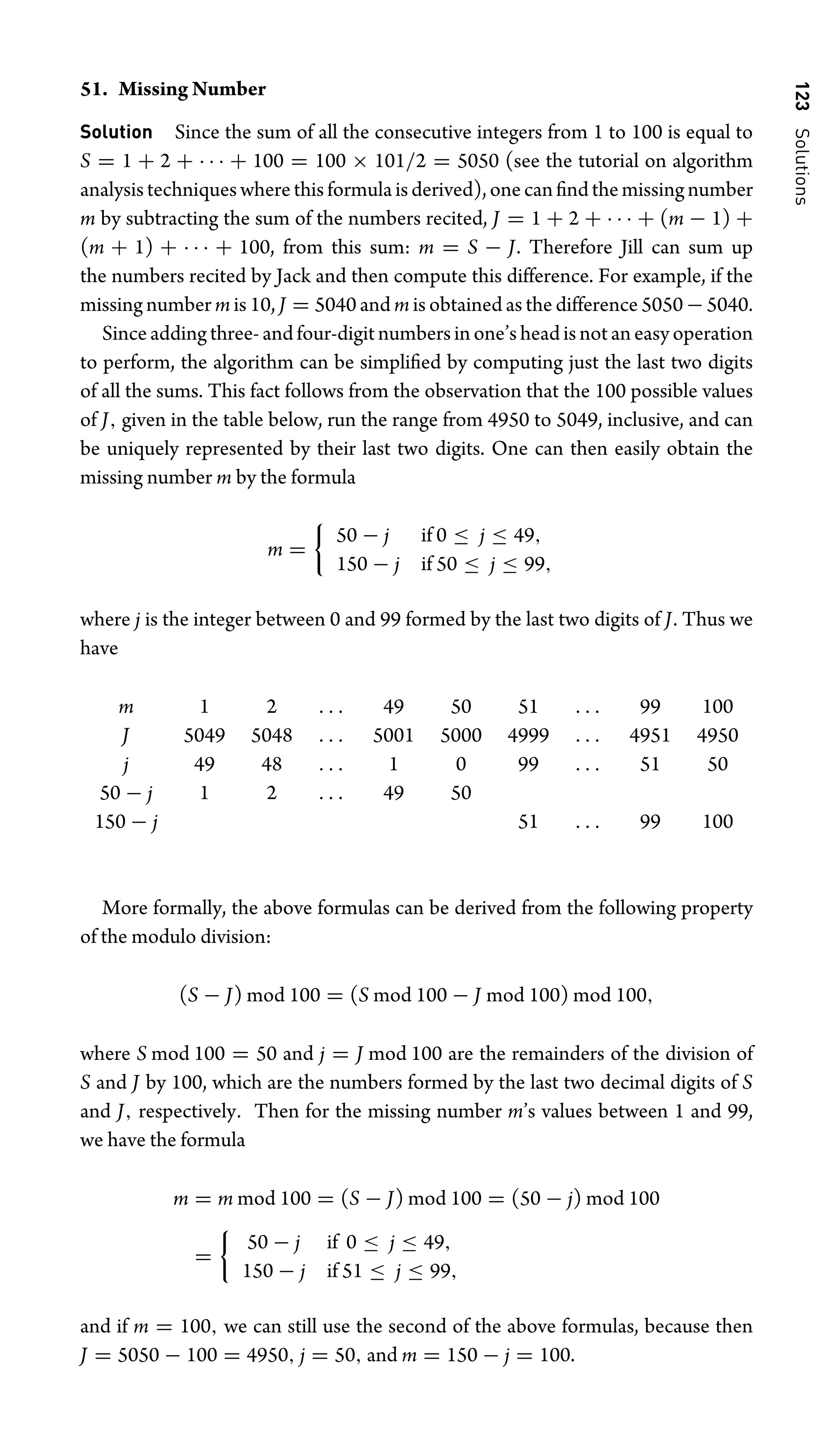 123
Solutions
51. Missing Number
Solution Since the sum of all the consecutive integers from 1 to 100 is equal to
S = 1 + 2 + · · · + 100 = 100 × 101/2 = 5050 (see the tutorial on algorithm
analysistechniqueswherethisformulaisderived),onecanﬁndthemissingnumber
m by subtracting the sum of the numbers recited, J = 1 + 2 + · · · + (m − 1) +
(m + 1) + · · · + 100, from this sum: m = S − J. Therefore Jill can sum up
the numbers recited by Jack and then compute this difference. For example, if the
missing number m is 10, J = 5040 and m is obtained as the difference 5050−5040.
Since adding three- and four-digit numbers in one’s head is not an easy operation
to perform, the algorithm can be simpliﬁed by computing just the last two digits
of all the sums. This fact follows from the observation that the 100 possible values
of J, given in the table below, run the range from 4950 to 5049, inclusive, and can
be uniquely represented by their last two digits. One can then easily obtain the
missing number m by the formula
m =

50 − j if 0 ≤ j ≤ 49,
150 − j if 50 ≤ j ≤ 99,
where j is the integer between 0 and 99 formed by the last two digits of J. Thus we
have
m 1 2 . . . 49 50 51 . . . 99 100
J 5049 5048 . . . 5001 5000 4999 . . . 4951 4950
j 49 48 . . . 1 0 99 . . . 51 50
50 − j 1 2 . . . 49 50
150 − j 51 . . . 99 100
More formally, the above formulas can be derived from the following property
of the modulo division:
(S − J) mod 100 = (S mod 100 − J mod 100) mod 100,
where S mod 100 = 50 and j = J mod 100 are the remainders of the division of
S and J by 100, which are the numbers formed by the last two decimal digits of S
and J, respectively. Then for the missing number m’s values between 1 and 99,
we have the formula
m = m mod 100 = (S − J) mod 100 = (50 − j) mod 100
=

50 − j if 0 ≤ j ≤ 49,
150 − j if 51 ≤ j ≤ 99,
and if m = 100, we can still use the second of the above formulas, because then
J = 5050 − 100 = 4950, j = 50, and m = 150 − j = 100.
 