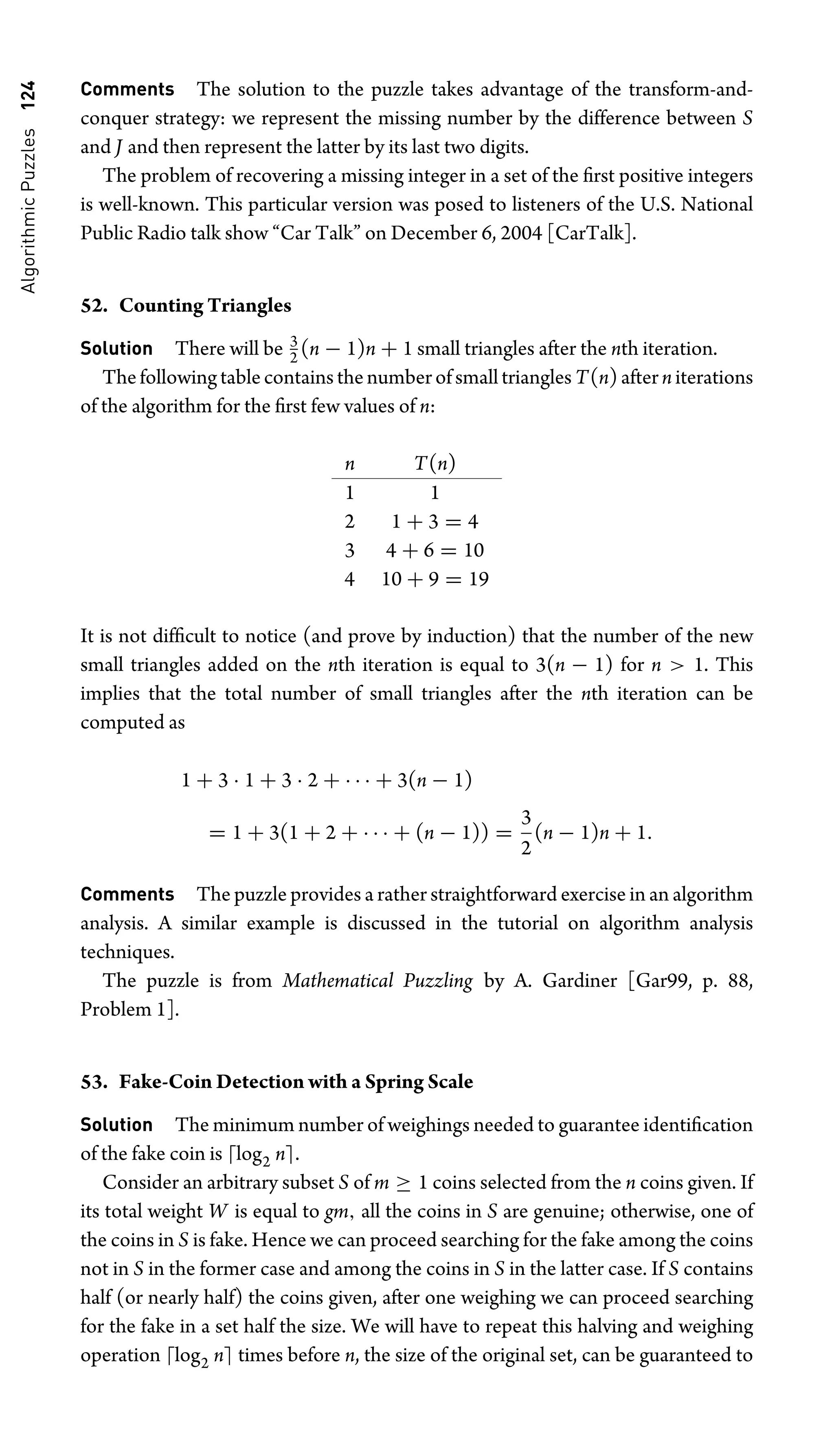 Algorithmic
Puzzles
124 Comments The solution to the puzzle takes advantage of the transform-and-
conquer strategy: we represent the missing number by the difference between S
and J and then represent the latter by its last two digits.
The problem of recovering a missing integer in a set of the ﬁrst positive integers
is well-known. This particular version was posed to listeners of the U.S. National
Public Radio talk show “Car Talk” on December 6, 2004 [CarTalk].
52. Counting Triangles
Solution There will be 3
2 (n − 1)n + 1 small triangles after the nth iteration.
ThefollowingtablecontainsthenumberofsmalltrianglesT(n)afterniterations
of the algorithm for the ﬁrst few values of n:
n T(n)
1 1
2 1 + 3 = 4
3 4 + 6 = 10
4 10 + 9 = 19
It is not difﬁcult to notice (and prove by induction) that the number of the new
small triangles added on the nth iteration is equal to 3(n − 1) for n  1. This
implies that the total number of small triangles after the nth iteration can be
computed as
1 + 3 · 1 + 3 · 2 + · · · + 3(n − 1)
= 1 + 3(1 + 2 + · · · + (n − 1)) =
3
2
(n − 1)n + 1.
Comments The puzzle provides a rather straightforward exercise in an algorithm
analysis. A similar example is discussed in the tutorial on algorithm analysis
techniques.
The puzzle is from Mathematical Puzzling by A. Gardiner [Gar99, p. 88,
Problem 1].
53. Fake-Coin Detection with a Spring Scale
Solution The minimum number of weighings needed to guarantee identiﬁcation
of the fake coin is log2 n.
Consider an arbitrary subset S of m ≥ 1 coins selected from the n coins given. If
its total weight W is equal to gm, all the coins in S are genuine; otherwise, one of
the coins in S is fake. Hence we can proceed searching for the fake among the coins
not in S in the former case and among the coins in S in the latter case. If S contains
half (or nearly half) the coins given, after one weighing we can proceed searching
for the fake in a set half the size. We will have to repeat this halving and weighing
operation log2 n times before n, the size of the original set, can be guaranteed to
 