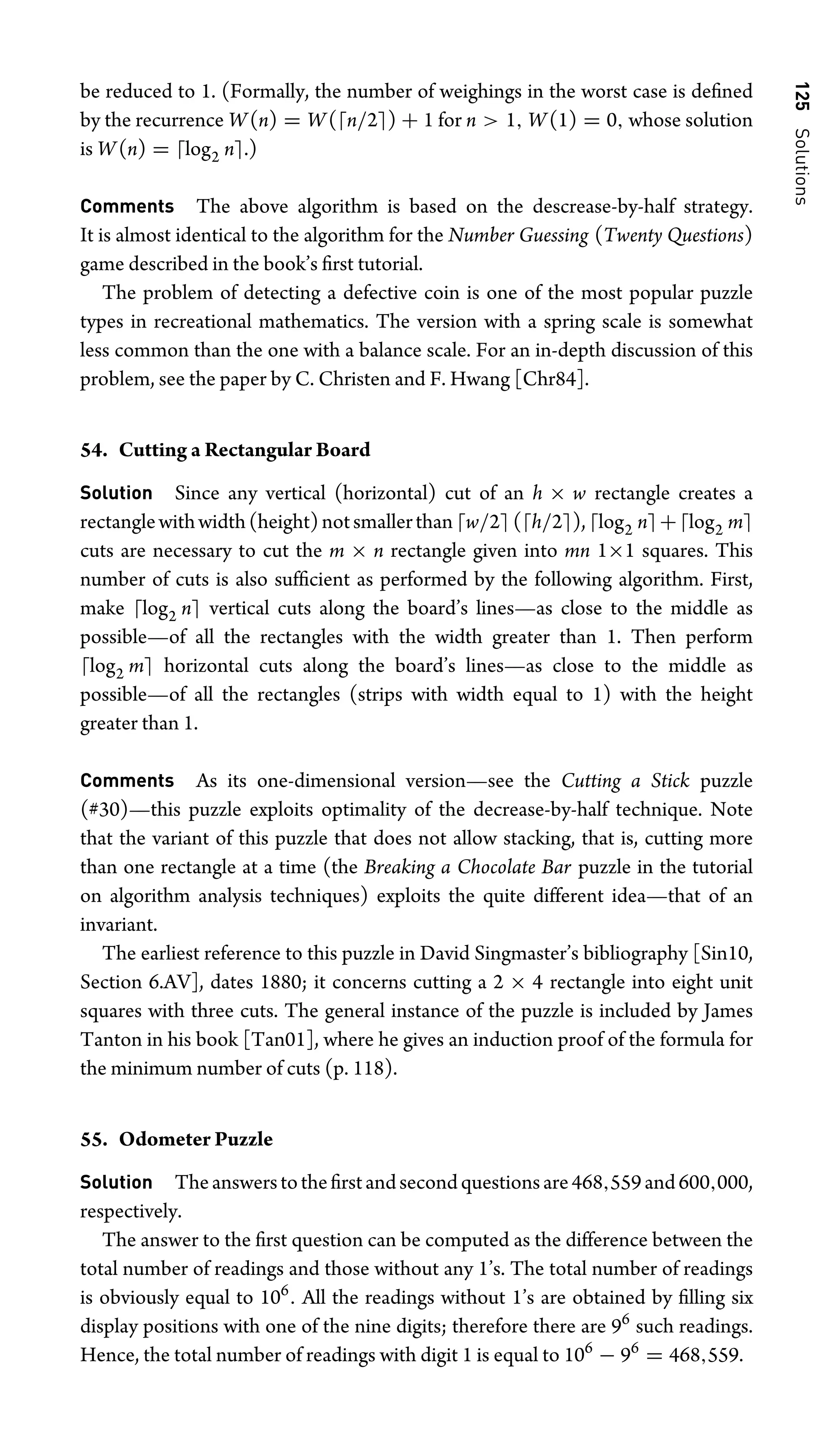 125
Solutions
be reduced to 1. (Formally, the number of weighings in the worst case is deﬁned
by the recurrence W(n) = W(n/2) + 1 for n  1, W(1) = 0, whose solution
is W(n) = log2 n.)
Comments The above algorithm is based on the descrease-by-half strategy.
It is almost identical to the algorithm for the Number Guessing (Twenty Questions)
game described in the book’s ﬁrst tutorial.
The problem of detecting a defective coin is one of the most popular puzzle
types in recreational mathematics. The version with a spring scale is somewhat
less common than the one with a balance scale. For an in-depth discussion of this
problem, see the paper by C. Christen and F. Hwang [Chr84].
54. Cutting a Rectangular Board
Solution Since any vertical (horizontal) cut of an h × w rectangle creates a
rectanglewithwidth(height)notsmallerthanw/2(h/2),log2 n+log2 m
cuts are necessary to cut the m × n rectangle given into mn 1×1 squares. This
number of cuts is also sufﬁcient as performed by the following algorithm. First,
make log2 n vertical cuts along the board’s lines—as close to the middle as
possible—of all the rectangles with the width greater than 1. Then perform
log2 m horizontal cuts along the board’s lines—as close to the middle as
possible—of all the rectangles (strips with width equal to 1) with the height
greater than 1.
Comments As its one-dimensional version—see the Cutting a Stick puzzle
(#30)—this puzzle exploits optimality of the decrease-by-half technique. Note
that the variant of this puzzle that does not allow stacking, that is, cutting more
than one rectangle at a time (the Breaking a Chocolate Bar puzzle in the tutorial
on algorithm analysis techniques) exploits the quite different idea—that of an
invariant.
The earliest reference to this puzzle in David Singmaster’s bibliography [Sin10,
Section 6.AV], dates 1880; it concerns cutting a 2 × 4 rectangle into eight unit
squares with three cuts. The general instance of the puzzle is included by James
Tanton in his book [Tan01], where he gives an induction proof of the formula for
the minimum number of cuts (p. 118).
55. Odometer Puzzle
Solution Theanswerstotheﬁrstandsecondquestionsare468,559and600,000,
respectively.
The answer to the ﬁrst question can be computed as the difference between the
total number of readings and those without any 1’s. The total number of readings
is obviously equal to 106
. All the readings without 1’s are obtained by ﬁlling six
display positions with one of the nine digits; therefore there are 96
such readings.
Hence, the total number of readings with digit 1 is equal to 106
− 96
= 468,559.
 