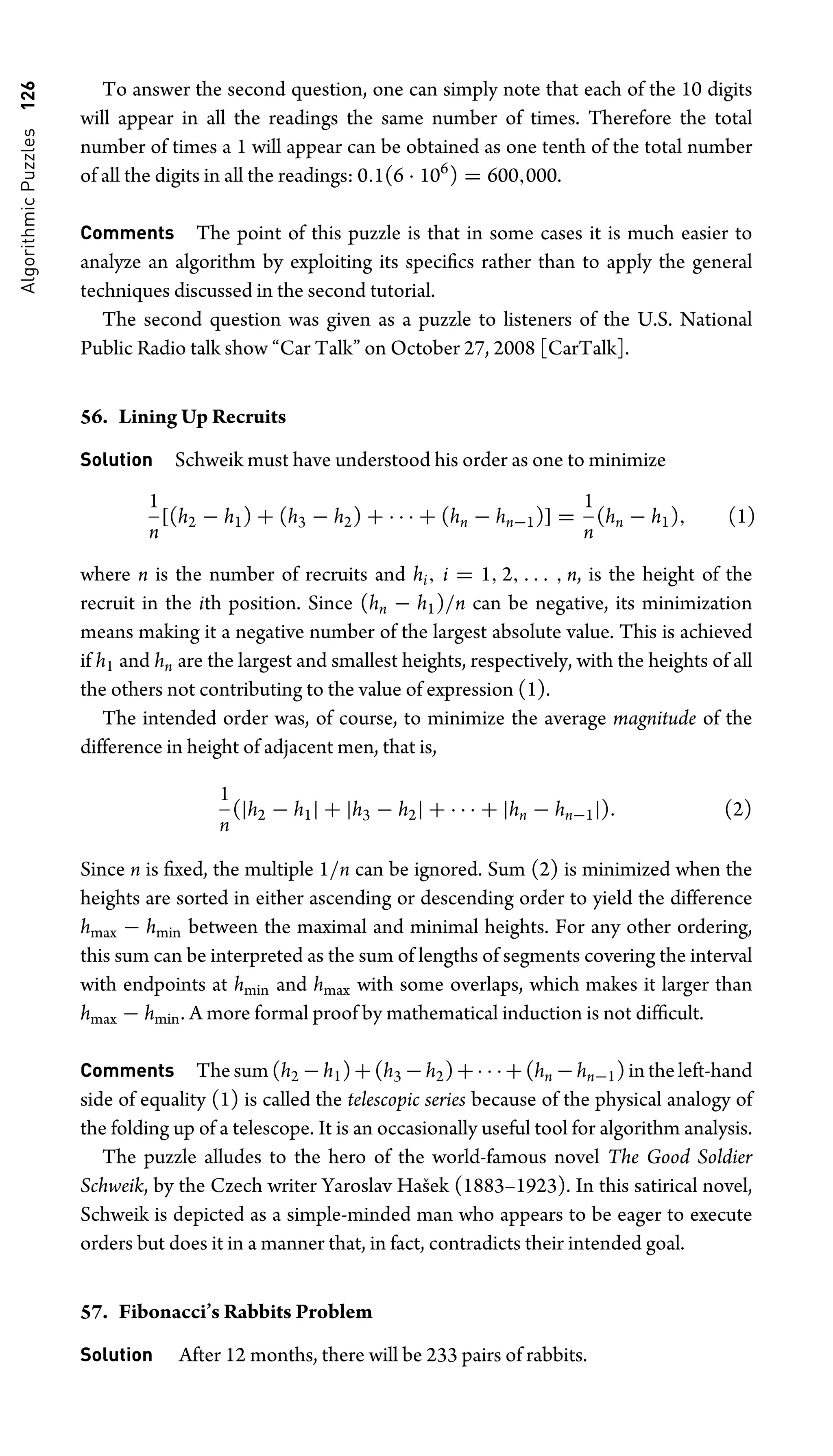 Algorithmic
Puzzles
126 To answer the second question, one can simply note that each of the 10 digits
will appear in all the readings the same number of times. Therefore the total
number of times a 1 will appear can be obtained as one tenth of the total number
of all the digits in all the readings: 0.1(6 · 106
) = 600,000.
Comments The point of this puzzle is that in some cases it is much easier to
analyze an algorithm by exploiting its speciﬁcs rather than to apply the general
techniques discussed in the second tutorial.
The second question was given as a puzzle to listeners of the U.S. National
Public Radio talk show “Car Talk” on October 27, 2008 [CarTalk].
56. Lining Up Recruits
Solution Schweik must have understood his order as one to minimize
1
n
[(h2 − h1) + (h3 − h2) + · · · + (hn − hn−1)] =
1
n
(hn − h1), (1)
where n is the number of recruits and hi, i = 1, 2, . . . , n, is the height of the
recruit in the ith position. Since (hn − h1)/n can be negative, its minimization
means making it a negative number of the largest absolute value. This is achieved
if h1 and hn are the largest and smallest heights, respectively, with the heights of all
the others not contributing to the value of expression (1).
The intended order was, of course, to minimize the average magnitude of the
difference in height of adjacent men, that is,
1
n
(|h2 − h1| + |h3 − h2| + · · · + |hn − hn−1|). (2)
Since n is ﬁxed, the multiple 1/n can be ignored. Sum (2) is minimized when the
heights are sorted in either ascending or descending order to yield the difference
hmax − hmin between the maximal and minimal heights. For any other ordering,
this sum can be interpreted as the sum of lengths of segments covering the interval
with endpoints at hmin and hmax with some overlaps, which makes it larger than
hmax − hmin. A more formal proof by mathematical induction is not difﬁcult.
Comments The sum (h2 −h1)+(h3 −h2)+· · ·+(hn −hn−1) in the left-hand
side of equality (1) is called the telescopic series because of the physical analogy of
the folding up of a telescope. It is an occasionally useful tool for algorithm analysis.
The puzzle alludes to the hero of the world-famous novel The Good Soldier
Schweik, by the Czech writer Yaroslav Hašek (1883–1923). In this satirical novel,
Schweik is depicted as a simple-minded man who appears to be eager to execute
orders but does it in a manner that, in fact, contradicts their intended goal.
57. Fibonacci’s Rabbits Problem
Solution After 12 months, there will be 233 pairs of rabbits.
 