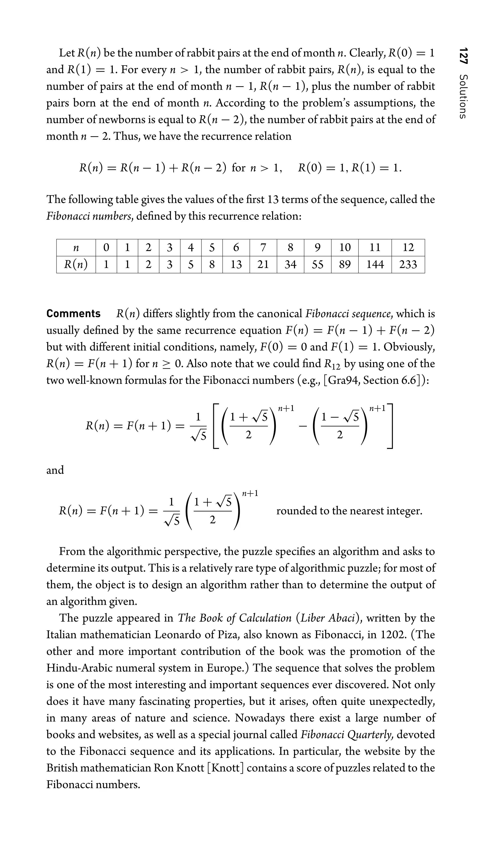 127
Solutions
Let R(n) be the number of rabbit pairs at the end of month n. Clearly, R(0) = 1
and R(1) = 1. For every n  1, the number of rabbit pairs, R(n), is equal to the
number of pairs at the end of month n − 1, R(n − 1), plus the number of rabbit
pairs born at the end of month n. According to the problem’s assumptions, the
number of newborns is equal to R(n − 2), the number of rabbit pairs at the end of
month n − 2. Thus, we have the recurrence relation
R(n) = R(n − 1) + R(n − 2) for n  1, R(0) = 1, R(1) = 1.
The following table gives the values of the ﬁrst 13 terms of the sequence, called the
Fibonacci numbers, deﬁned by this recurrence relation:
n 0 1 2 3 4 5 6 7 8 9 10 11 12
R(n) 1 1 2 3 5 8 13 21 34 55 89 144 233
Comments R(n) differs slightly from the canonical Fibonacci sequence, which is
usually deﬁned by the same recurrence equation F(n) = F(n − 1) + F(n − 2)
but with different initial conditions, namely, F(0) = 0 and F(1) = 1. Obviously,
R(n) = F(n + 1) for n ≥ 0. Also note that we could ﬁnd R12 by using one of the
two well-known formulas for the Fibonacci numbers (e.g., [Gra94, Section 6.6]):
R(n) = F(n + 1) =
1
√
5
⎡
⎣

1 +
√
5
2
n+1
−

1 −
√
5
2
n+1
⎤
⎦
and
R(n) = F(n + 1) =
1
√
5

1 +
√
5
2
n+1
rounded to the nearest integer.
From the algorithmic perspective, the puzzle speciﬁes an algorithm and asks to
determine its output. This is a relatively rare type of algorithmic puzzle; for most of
them, the object is to design an algorithm rather than to determine the output of
an algorithm given.
The puzzle appeared in The Book of Calculation (Liber Abaci), written by the
Italian mathematician Leonardo of Piza, also known as Fibonacci, in 1202. (The
other and more important contribution of the book was the promotion of the
Hindu-Arabic numeral system in Europe.) The sequence that solves the problem
is one of the most interesting and important sequences ever discovered. Not only
does it have many fascinating properties, but it arises, often quite unexpectedly,
in many areas of nature and science. Nowadays there exist a large number of
books and websites, as well as a special journal called Fibonacci Quarterly, devoted
to the Fibonacci sequence and its applications. In particular, the website by the
British mathematician Ron Knott [Knott] contains a score of puzzles related to the
Fibonacci numbers.
 