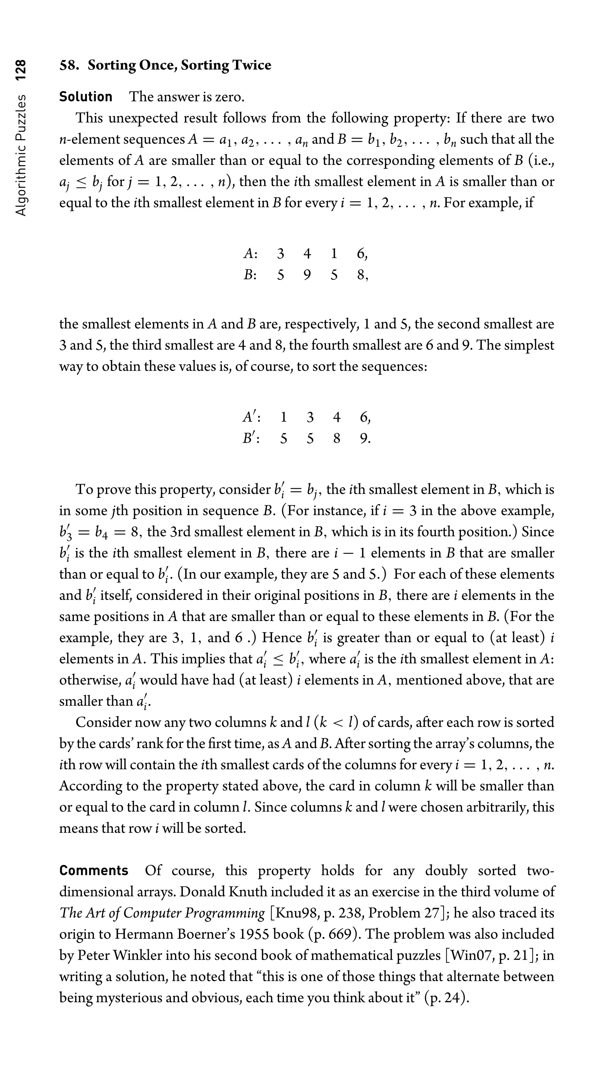 Algorithmic
Puzzles
128 58. Sorting Once, Sorting Twice
Solution The answer is zero.
This unexpected result follows from the following property: If there are two
n-element sequences A = a1, a2, . . . , an and B = b1, b2, . . . , bn such that all the
elements of A are smaller than or equal to the corresponding elements of B (i.e.,
aj ≤ bj for j = 1, 2, . . . , n), then the ith smallest element in A is smaller than or
equal to the ith smallest element in B for every i = 1, 2, . . . , n. For example, if
A: 3 4 1 6,
B: 5 9 5 8,
the smallest elements in A and B are, respectively, 1 and 5, the second smallest are
3 and 5, the third smallest are 4 and 8, the fourth smallest are 6 and 9. The simplest
way to obtain these values is, of course, to sort the sequences:
A
: 1 3 4 6,
B
: 5 5 8 9.
To prove this property, consider b
i = bj, the ith smallest element in B, which is
in some jth position in sequence B. (For instance, if i = 3 in the above example,
b
3 = b4 = 8, the 3rd smallest element in B, which is in its fourth position.) Since
b
i is the ith smallest element in B, there are i − 1 elements in B that are smaller
than or equal to b
i. (In our example, they are 5 and 5.) For each of these elements
and b
i itself, considered in their original positions in B, there are i elements in the
same positions in A that are smaller than or equal to these elements in B. (For the
example, they are 3, 1, and 6 .) Hence b
i is greater than or equal to (at least) i
elements in A. This implies that a
i ≤ b
i, where a
i is the ith smallest element in A:
otherwise, a
i would have had (at least) i elements in A, mentioned above, that are
smaller than a
i.
Consider now any two columns k and l (k  l) of cards, after each row is sorted
by the cards’ rank for the ﬁrst time, as A and B. After sorting the array’s columns, the
ith row will contain the ith smallest cards of the columns for every i = 1, 2, . . . , n.
According to the property stated above, the card in column k will be smaller than
or equal to the card in column l. Since columns k and l were chosen arbitrarily, this
means that row i will be sorted.
Comments Of course, this property holds for any doubly sorted two-
dimensional arrays. Donald Knuth included it as an exercise in the third volume of
The Art of Computer Programming [Knu98, p. 238, Problem 27]; he also traced its
origin to Hermann Boerner’s 1955 book (p. 669). The problem was also included
by Peter Winkler into his second book of mathematical puzzles [Win07, p. 21]; in
writing a solution, he noted that “this is one of those things that alternate between
being mysterious and obvious, each time you think about it” (p. 24).
 