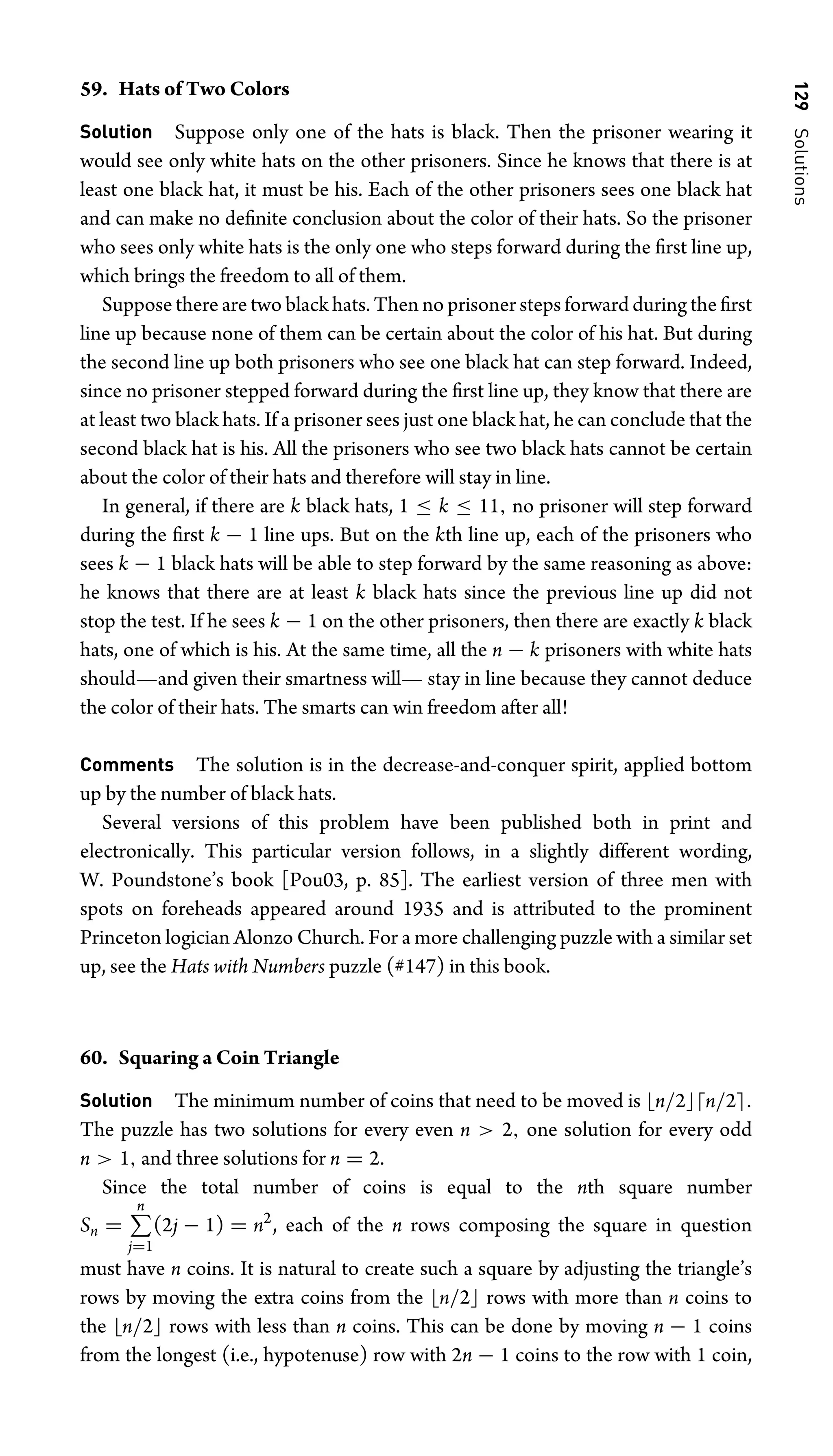 129
Solutions
59. Hats of Two Colors
Solution Suppose only one of the hats is black. Then the prisoner wearing it
would see only white hats on the other prisoners. Since he knows that there is at
least one black hat, it must be his. Each of the other prisoners sees one black hat
and can make no deﬁnite conclusion about the color of their hats. So the prisoner
who sees only white hats is the only one who steps forward during the ﬁrst line up,
which brings the freedom to all of them.
Suppose there are two black hats. Then no prisoner steps forward during the ﬁrst
line up because none of them can be certain about the color of his hat. But during
the second line up both prisoners who see one black hat can step forward. Indeed,
since no prisoner stepped forward during the ﬁrst line up, they know that there are
at least two black hats. If a prisoner sees just one black hat, he can conclude that the
second black hat is his. All the prisoners who see two black hats cannot be certain
about the color of their hats and therefore will stay in line.
In general, if there are k black hats, 1 ≤ k ≤ 11, no prisoner will step forward
during the ﬁrst k − 1 line ups. But on the kth line up, each of the prisoners who
sees k − 1 black hats will be able to step forward by the same reasoning as above:
he knows that there are at least k black hats since the previous line up did not
stop the test. If he sees k − 1 on the other prisoners, then there are exactly k black
hats, one of which is his. At the same time, all the n − k prisoners with white hats
should—and given their smartness will— stay in line because they cannot deduce
the color of their hats. The smarts can win freedom after all!
Comments The solution is in the decrease-and-conquer spirit, applied bottom
up by the number of black hats.
Several versions of this problem have been published both in print and
electronically. This particular version follows, in a slightly different wording,
W. Poundstone’s book [Pou03, p. 85]. The earliest version of three men with
spots on foreheads appeared around 1935 and is attributed to the prominent
Princeton logician Alonzo Church. For a more challenging puzzle with a similar set
up, see the Hats with Numbers puzzle (#147) in this book.
60. Squaring a Coin Triangle
Solution The minimum number of coins that need to be moved is n/2n/2.
The puzzle has two solutions for every even n  2, one solution for every odd
n  1, and three solutions for n = 2.
Since the total number of coins is equal to the nth square number
Sn =
n
j=1
(2j − 1) = n2
, each of the n rows composing the square in question
must have n coins. It is natural to create such a square by adjusting the triangle’s
rows by moving the extra coins from the n/2 rows with more than n coins to
the n/2 rows with less than n coins. This can be done by moving n − 1 coins
from the longest (i.e., hypotenuse) row with 2n − 1 coins to the row with 1 coin,
 