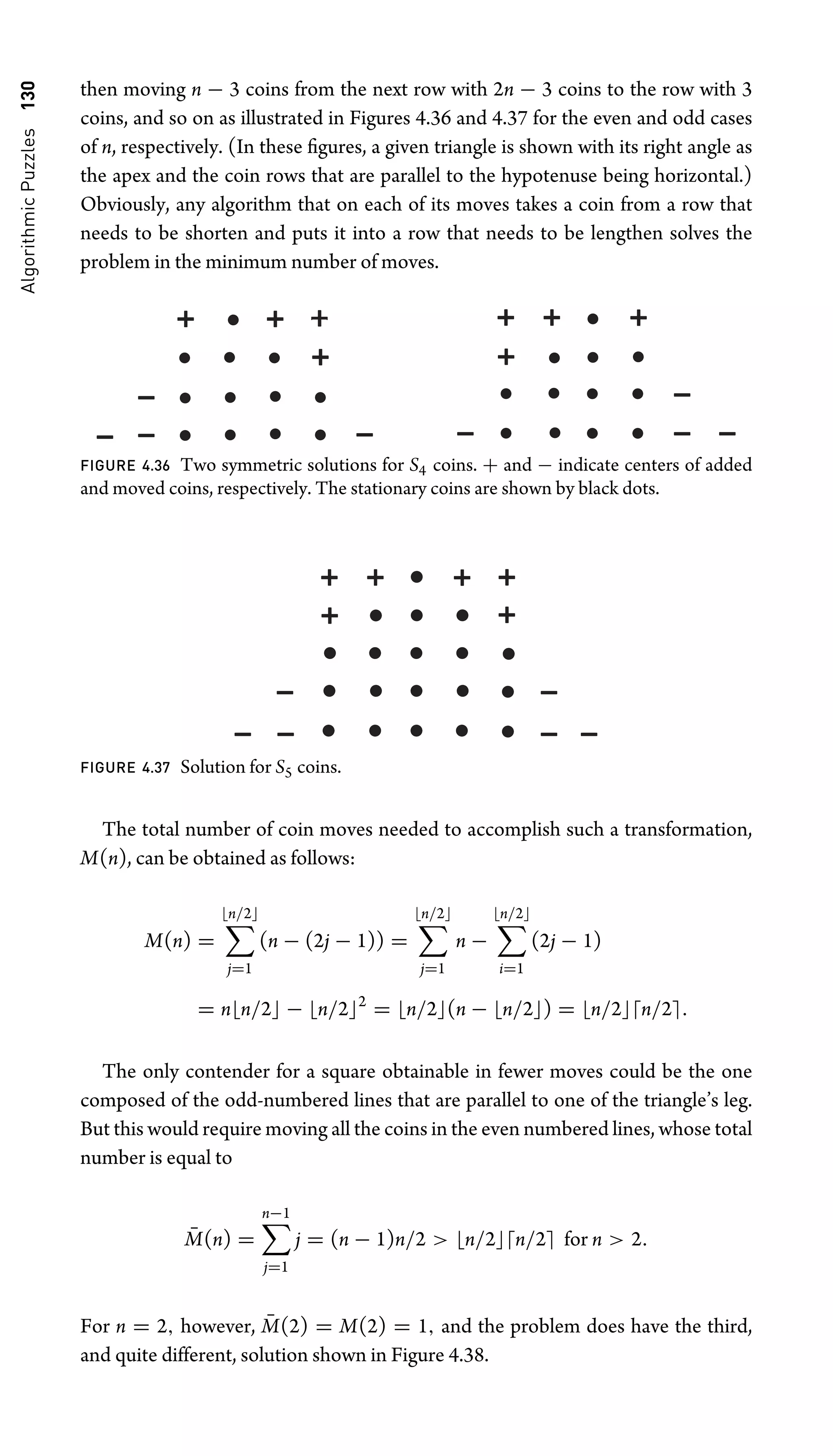 Algorithmic
Puzzles
130 then moving n − 3 coins from the next row with 2n − 3 coins to the row with 3
coins, and so on as illustrated in Figures 4.36 and 4.37 for the even and odd cases
of n, respectively. (In these ﬁgures, a given triangle is shown with its right angle as
the apex and the coin rows that are parallel to the hypotenuse being horizontal.)
Obviously, any algorithm that on each of its moves takes a coin from a row that
needs to be shorten and puts it into a row that needs to be lengthen solves the
problem in the minimum number of moves.
FIGURE 4.36 Two symmetric solutions for S4 coins. + and − indicate centers of added
and moved coins, respectively. The stationary coins are shown by black dots.
FIGURE 4.37 Solution for S5 coins.
The total number of coin moves needed to accomplish such a transformation,
M(n), can be obtained as follows:
M(n) =
n/2
j=1
(n − (2j − 1)) =
n/2
j=1
n −
n/2
i=1
(2j − 1)
= nn/2 − n/22
= n/2(n − n/2) = n/2n/2.
The only contender for a square obtainable in fewer moves could be the one
composed of the odd-numbered lines that are parallel to one of the triangle’s leg.
But this would require moving all the coins in the even numbered lines, whose total
number is equal to
M̄(n) =
n−1
j=1
j = (n − 1)n/2  n/2n/2 for n  2.
For n = 2, however, M̄(2) = M(2) = 1, and the problem does have the third,
and quite different, solution shown in Figure 4.38.
 