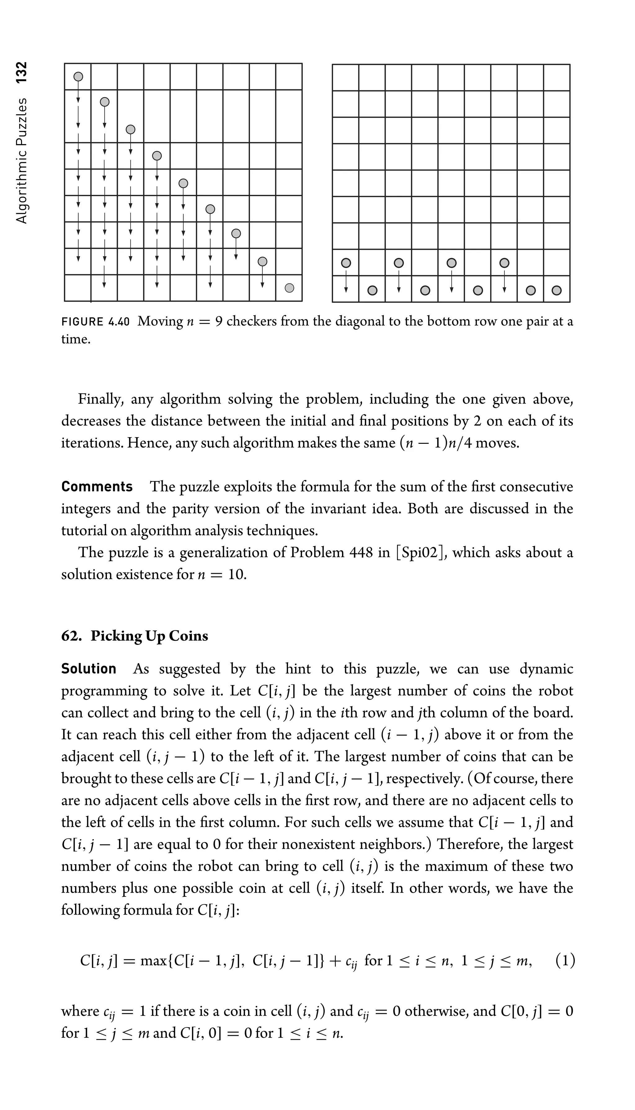 Algorithmic
Puzzles
132
FIGURE 4.40 Moving n = 9 checkers from the diagonal to the bottom row one pair at a
time.
Finally, any algorithm solving the problem, including the one given above,
decreases the distance between the initial and ﬁnal positions by 2 on each of its
iterations. Hence, any such algorithm makes the same (n − 1)n/4 moves.
Comments The puzzle exploits the formula for the sum of the ﬁrst consecutive
integers and the parity version of the invariant idea. Both are discussed in the
tutorial on algorithm analysis techniques.
The puzzle is a generalization of Problem 448 in [Spi02], which asks about a
solution existence for n = 10.
62. Picking Up Coins
Solution As suggested by the hint to this puzzle, we can use dynamic
programming to solve it. Let C[i, j] be the largest number of coins the robot
can collect and bring to the cell (i, j) in the ith row and jth column of the board.
It can reach this cell either from the adjacent cell (i − 1, j) above it or from the
adjacent cell (i, j − 1) to the left of it. The largest number of coins that can be
brought to these cells are C[i − 1, j] and C[i, j − 1], respectively. (Of course, there
are no adjacent cells above cells in the ﬁrst row, and there are no adjacent cells to
the left of cells in the ﬁrst column. For such cells we assume that C[i − 1, j] and
C[i, j − 1] are equal to 0 for their nonexistent neighbors.) Therefore, the largest
number of coins the robot can bring to cell (i, j) is the maximum of these two
numbers plus one possible coin at cell (i, j) itself. In other words, we have the
following formula for C[i, j]:
C[i, j] = max{C[i − 1, j], C[i, j − 1]} + cij for 1 ≤ i ≤ n, 1 ≤ j ≤ m, (1)
where cij = 1 if there is a coin in cell (i, j) and cij = 0 otherwise, and C[0, j] = 0
for 1 ≤ j ≤ m and C[i, 0] = 0 for 1 ≤ i ≤ n.
 