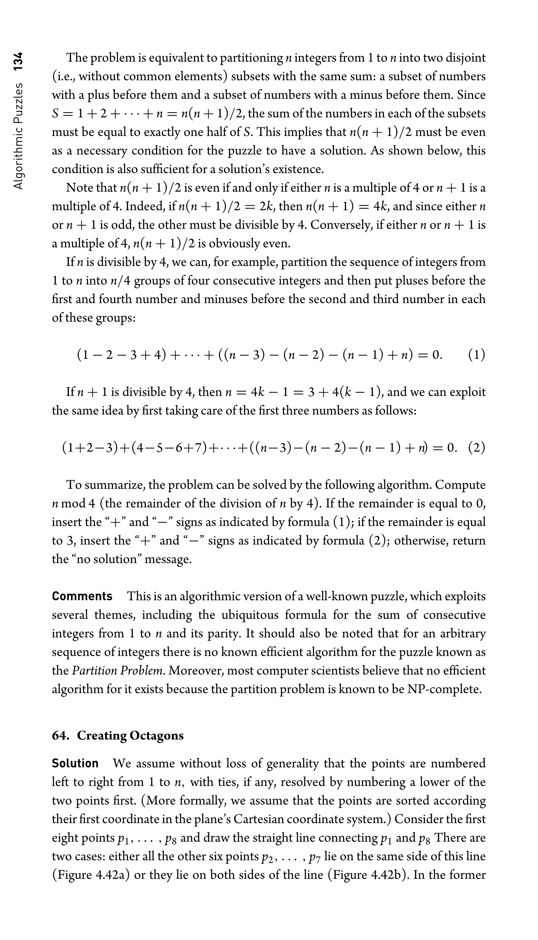 Algorithmic
Puzzles
134 The problem is equivalent to partitioning n integers from 1 to n into two disjoint
(i.e., without common elements) subsets with the same sum: a subset of numbers
with a plus before them and a subset of numbers with a minus before them. Since
S = 1 + 2 + · · · + n = n(n + 1)/2, the sum of the numbers in each of the subsets
must be equal to exactly one half of S. This implies that n(n + 1)/2 must be even
as a necessary condition for the puzzle to have a solution. As shown below, this
condition is also sufﬁcient for a solution’s existence.
Note that n(n + 1)/2 is even if and only if either n is a multiple of 4 or n + 1 is a
multiple of 4. Indeed, if n(n + 1)/2 = 2k, then n(n + 1) = 4k, and since either n
or n + 1 is odd, the other must be divisible by 4. Conversely, if either n or n + 1 is
a multiple of 4, n(n + 1)/2 is obviously even.
If n is divisible by 4, we can, for example, partition the sequence of integers from
1 to n into n/4 groups of four consecutive integers and then put pluses before the
ﬁrst and fourth number and minuses before the second and third number in each
of these groups:
(1 − 2 − 3 + 4) + · · · + ((n − 3) − (n − 2) − (n − 1) + n) = 0. (1)
If n + 1 is divisible by 4, then n = 4k − 1 = 3 + 4(k − 1), and we can exploit
the same idea by ﬁrst taking care of the ﬁrst three numbers as follows:
(1+2−3)+(4−5−6+7)+· · ·+((n−3)−(n − 2)−(n − 1) + n) = 0. (2)
To summarize, the problem can be solved by the following algorithm. Compute
n mod 4 (the remainder of the division of n by 4). If the remainder is equal to 0,
insert the “+” and “−” signs as indicated by formula (1); if the remainder is equal
to 3, insert the “+” and “−” signs as indicated by formula (2); otherwise, return
the “no solution” message.
Comments This is an algorithmic version of a well-known puzzle, which exploits
several themes, including the ubiquitous formula for the sum of consecutive
integers from 1 to n and its parity. It should also be noted that for an arbitrary
sequence of integers there is no known efﬁcient algorithm for the puzzle known as
the Partition Problem. Moreover, most computer scientists believe that no efﬁcient
algorithm for it exists because the partition problem is known to be NP-complete.
64. Creating Octagons
Solution We assume without loss of generality that the points are numbered
left to right from 1 to n, with ties, if any, resolved by numbering a lower of the
two points ﬁrst. (More formally, we assume that the points are sorted according
their ﬁrst coordinate in the plane’s Cartesian coordinate system.) Consider the ﬁrst
eight points p1, . . . , p8 and draw the straight line connecting p1 and p8 There are
two cases: either all the other six points p2, . . . , p7 lie on the same side of this line
(Figure 4.42a) or they lie on both sides of the line (Figure 4.42b). In the former
 