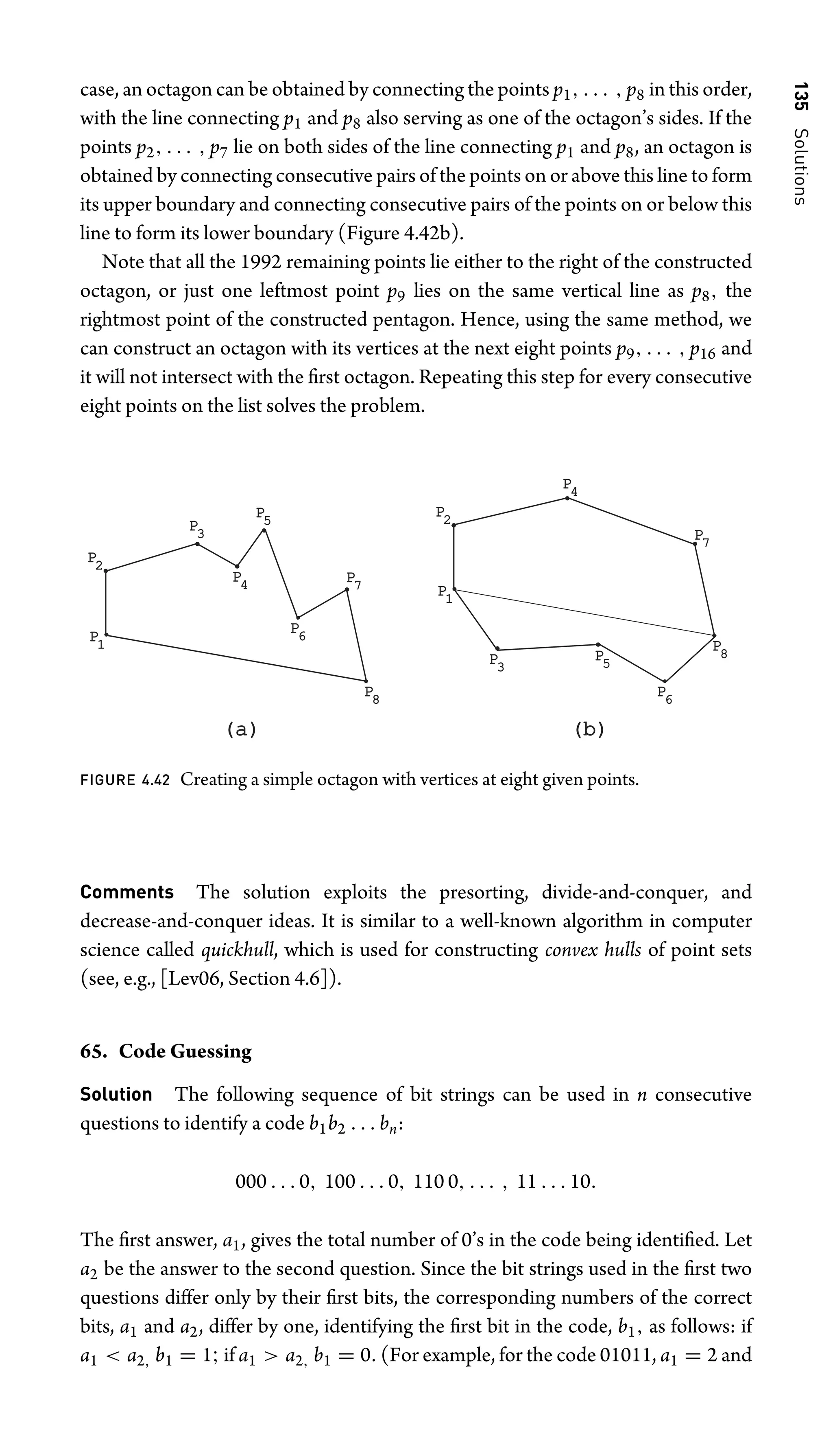 135
Solutions
case, an octagon can be obtained by connecting the points p1, . . . , p8 in this order,
with the line connecting p1 and p8 also serving as one of the octagon’s sides. If the
points p2, . . . , p7 lie on both sides of the line connecting p1 and p8, an octagon is
obtained by connecting consecutive pairs of the points on or above this line to form
its upper boundary and connecting consecutive pairs of the points on or below this
line to form its lower boundary (Figure 4.42b).
Note that all the 1992 remaining points lie either to the right of the constructed
octagon, or just one leftmost point p9 lies on the same vertical line as p8, the
rightmost point of the constructed pentagon. Hence, using the same method, we
can construct an octagon with its vertices at the next eight points p9, . . . , p16 and
it will not intersect with the ﬁrst octagon. Repeating this step for every consecutive
eight points on the list solves the problem.
P1
P2
P4
P5
P6
P7
P8
P3
P1
P2
P4
P5
P6
P7
P8
P3
(a)
(a) (b)
(b)
FIGURE 4.42 Creating a simple octagon with vertices at eight given points.
Comments The solution exploits the presorting, divide-and-conquer, and
decrease-and-conquer ideas. It is similar to a well-known algorithm in computer
science called quickhull, which is used for constructing convex hulls of point sets
(see, e.g., [Lev06, Section 4.6]).
65. Code Guessing
Solution The following sequence of bit strings can be used in n consecutive
questions to identify a code b1b2 . . . bn:
000 . . . 0, 100 . . . 0, 110 0, . . . , 11 . . . 10.
The ﬁrst answer, a1, gives the total number of 0’s in the code being identiﬁed. Let
a2 be the answer to the second question. Since the bit strings used in the ﬁrst two
questions differ only by their ﬁrst bits, the corresponding numbers of the correct
bits, a1 and a2, differ by one, identifying the ﬁrst bit in the code, b1, as follows: if
a1  a2, b1 = 1; if a1  a2, b1 = 0. (For example, for the code 01011, a1 = 2 and
 